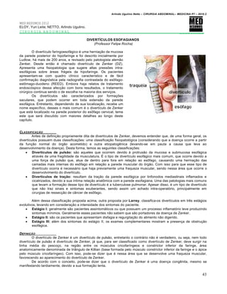 Arlindo Ugulino Netto – CIRURGIA ABDOMINAL– MEDICINA P7 – 2010.2
43
MED RESUMOS 2012
ELOY, Yuri Leite; NETTO, Arlindo Ugulino.
CIRURGIA ABDOMINAL _________
DIVERTÍCULOS ESOFAGIANOS
(Professor Felipe Rocha)
O divertículo faringoesofágico é uma herniação da mucosa
da parede posterior do hipofaringe e foi descrito inicialmente por
Ludlow, há mais de 200 anos, e revisado pelo patologista alemão
Zenker. Desde então é chamado divertículo de Zenker (DZ).
Apresenta uma fisiopatologia que sugere altas pressões intra-
esofágicas sobre áreas frágeis da hipofaringe. Os pacientes
apresentam-se com quadro clínico característico e de fácil
confirmação diagnóstica pela radiografia contrastada do esôfago-
estômago-duodeno (REED). Embora haja relatos de tratamento
endoscóspico dessa afecção com bons resultados, o tratamento
cirúrgico continua sendo o de escolha na maioria dos serviços.
Os divertículos são caracterizados por formações
saculares, que podem ocorrer em toda extensão da parede
esofágica. Entretanto, dependendo de sua localização, recebe um
nome específico, desses o mais comum é o divertículo de Zenker
que está localizado na parede posterior do esôfago cervical, tema
este que será discutido com maiores detalhes ao longo deste
capítulo.
CLASSIFICA•„O
Antes de definição propriamente dita de divertículos de Zenker, devemos entender que, de uma forma geral, os
divertículos possuem duas classificações: uma classificação fisiopatológica (considerando que a doença ocorre a partir
da função normal do órgão acometido) e outra etiopatogênica (levando-se em pauta a causa que leva ao
desenvolvimento da doença). Desta forma, temos as seguintes classificações:
 Divertículos de pulsão: são aqueles que ocorrem devido à protrusão da mucosa e submucosa esofágica
através de uma fragilidade da musculatura. É o tipo de divertículo esofágico mais comum, que ocorre devido a
uma força de pulsão que, atua de dentro para fora em relação ao esôfago, causando uma herniação das
camadas mais internas do esôfago em relação a parede muscular do órgão. Com isso para que esse tipo de
divertículo ocorra é necessário que haja previamente uma fraqueza muscular, sendo nessa área que ocorre o
desenvolvimento do divertículo.
 Divertículos de tração: resultam da tração da parede esofágica por linfonodos mediastinais inflamados e
cicatrizados, devido a sua íntima relação anatômica com a parede esofagiana. Uma das patologias mais comuns
que levam a formação desse tipo de divertículo é a tuberculose pulmonar. Apesar disso, é um tipo de divertículo
que não traz sinais e sintomas exuberantes, sendo assim um achado intra-operatório, principalmente em
cirurgias de ressecção de câncer de esôfago.
Além dessa classificação proposta acima, outra proposta por Larrey, classifica-os divertículos em três estágios
evolutivos, levando em consideração a intensidade dos sintomas do paciente.
 Estágio I: geralmente são pacientes assintomáticos ou que possuem um processo inflamatório leve produzindo
sintomas mínimos. Geralmente esses pacientes não sabem que são portadores da doença de Zenker.
 Estágio II: são os pacientes que apresentam disfagia e regurgitação do alimento não digerido.
 Estágio III: além dos sintomas do estágio II, os exames complementares mostram a presença de obstrução
esofágica.
DEFINI•„O
O divertículo de Zenker é um divertículo de pulsão, entretanto o contrário não é verdadeiro, ou seja, nem todo
divertículo de pulsão é divertículo de Zenker, já que, para ser classificado como divertículo de Zenker, deve surgir na
linha média do pescoço, na região entre os músculos cricofaríngeos e constrictor inferior da faringe, área
anatomicamente denominada de triângulo de Killian (base formada pelo músculo constrictor inferior da faringe e o ápice
pelo músculo cricofaríngeo). Com isso, pode-se dizer que é nessa área que se desenvolve uma fraqueza muscular,
favorecendo ao aparecimento do divertículo de Zenker.
De acordo com o conceito, pode-se dizer que o divertículo de Zenker é uma doença congênita, mesmo se
manifestando tardiamente, devido a sua formação lenta.
 