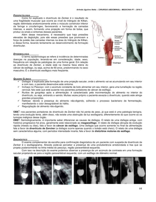Arlindo Ugulino Netto – CIRURGIA ABDOMINAL– MEDICINA P7 – 2010.2
44
FISIOPATOLOGIA
Como foi explicado o divertículo de Zenker é o resultado de
uma fragilidade muscular que ocorre ao nível do triângulo de Killian,
região delimitada anatomicamente entre o músculo constrictor inferior
da faringe e cricofaríngeo, favorecendo a herniação de camadas
internas, e assim, formando uma projeção em forma de bolsa, que
produz os sinais e sintomas desses pacientes.
Além desse mecanismo, é necessário que haja pressões
elevadas de deglutição, pois são essas pressões que promovem a
força de pulsão das camadas internas na área do triângulo de Killian,
e dessa forma, levando lentamente ao desenvolvimento da formação
diverticular.
EPIDEMIOLOGIA
O termo epidemiologia se refere à incidência de determinadas
doenças na população, levando-se em consideração, idade, sexo,
frequência em relação às patologias de uma forma geral. Em relação
ao divertículo de Zenker, a idade está na mesma faixa etária do
câncer de esôfago, ou seja, acima de 60 anos, predominando no sexo
masculino. É o divertículo esofágico mais freqüente.
QUADRO CL…NICO
 Disfagia: é explicada pela formação de uma projeção sacular, onde o alimento vai se acumulando em seu interior
e com isso, o paciente desenvolve este sintoma.
 Inchaço no Pescoço: com o acúmulo constante de bolo alimentar em seu interior, gera uma tumefação na região
cervical, fato este que está ausente nos pacientes portadores de câncer de esôfago.
 Ruídos de gorgolejo após a alimentação: é caracterizado pela movimentação do alimento no interior do
divertículo, ou seja, entrando e saindo. Muitas vezes próprio o paciente esvazia o divertículo, quando este atinge
grandes proporções.
 Halitose: devido à presença do alimento não-digerido, sofrendo o processo bacteriano de fermentação,
manifestando o odor desagradável do hálito.
 Regurgitação de alimento não-digerido.
OBS
1
: nos pacientes portadores de divertículo de Zenker não há perda de peso, já que está é uma patologia benigna,
tendo uma evolução lenta, além disso, não existe uma obstrução da luz esofagiana, diferentemente do que ocorre os os
tumores malignos desse órgão.
OBS
2
: Semiologicamente, é importante saber diferenciar as causas de disfagia. O relato de uma disfagia antiga, com
histórico progressivo há anos, geralmente está relacionado ao megaesôfago. O relato de disfagia abrupta de evolução
rápida (meses ou dias), fala a favor de câncer de esôfago. Uma disfagia que ocorre somente no final da alimentação
fala a favor de divertículo de Zencker (a disfagia ocorre apenas quando o bolsão está cheio). O relato de uma disfagia
sem característica alguma, com períodos intensidade incerta, fala a favor de distúrbios motores do esôfago.
DIAGN†STICO
O exame complementar de escolha para confirmação diagnóstica de um paciente com suspeita de divertículo de
Zenker é o esofagograma. Através pode-se perceber a presença de uma protuberância arredondada e lisa que se
projeta posteriormente na linha média do pescoço, região paravertebral esquerda.
Com isso na descrição do exame podemos observar a presença de um acúmulo de contraste em uma formação
sacular projetando-se para a região paravertebral esquerda, com um esôfago de diâmetro normal.
 