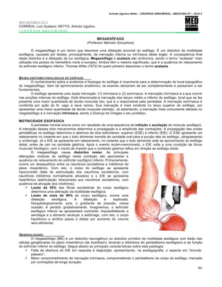 Arlindo Ugulino Netto – CIRURGIA ABDOMINAL– MEDICINA P7 – 2010.2
46
MED RESUMOS 2012
CORREIA, Luiz Gustavo; NETTO, Arlindo Ugulino.
CIRURGIA ABDOMINAL _________
MEGAESÔFAGO
(Professor Marcelo Gonçalves)
O megaesŒfago ‚ um termo que descreve uma dilata€•o anormal do esŒfago. ˆ um distŠrbio de motilidade
esof†gica, causada por les‰es, principalmente, da inerva€•o interna ou intr„nseca deste ‡rg•o. A conseq•ƒncia final
deste distŠrbio ‚ a dilata€•o da luz esof†gica. Megaesôfago e acalasia s•o sinŒnimos, sendo o termo “acalasia” mais
utilizada nos pa„ses do hemisf‚rio norte e europeu. Ambos tƒm o mesmo significado, que ‚ a ausƒncia do relaxamento
do esf„ncter esof†gico inferior. Thomas Willis (1672) foi quem primeiro descreveu o termo acalasia.
BASES AN‰TOMO-FISIOL†GICAS DO ESƒFAGO
O conhecimento sobre a anatomia e fisiologia do esŒfago ‚ importante para a determina€•o do local topogr†fico
do megaesŒfago. Sem tal aprimoramento anatŒmico, os exames deixariam de ser complementares e passariam a ser
fundamentais.
O esŒfago apresenta uma dupla inerva€•o: (1) intrínseca e (2) extrínseca. A inerva€•o intr„nseca ‚ a que ocorre
nas por€‰es internas do esŒfago. Est† direcionada ‹ inerva€•o dos ter€os m‚dio e inferior do esŒfago, local que se faz
presente uma maior quantidade de tecido muscular liso, que ‚ o respons†vel pela peristalse. A inerva€•o extr„nseca ‚
conferida por a€•o do N. vago e seus ramos. Sua inerva€•o ‚ mais evidente no ter€o superior do esŒfago, por
apresentar uma maior quantidade de tecido muscular estriado. J† adiantando, a inerva€•o mais comumente afetada no
megaesŒfago ‚ a inerva€•o intrínseca, sendo a Doen€a de Chagas o seu prot‡tipo.
MOTRICIDADE ESOFÁGICA
A peristalse normal ocorre como um resultado de uma sequƒncia de inibição e excitação do mŠsculo esof†gico.
A intera€•o desses dois mecanismos determina a propaga€•o e a amplitude das contra€‰es. A propaga€•o das ondas
perist†lticas no esŒfago determina a abertura de dois esf„ncteres: superior (ESE) e inferior (EIE). O ESE apresenta um
relaxamento no instante em que o bolo alimentar transita da cavidade oral para a por€•o alta do esŒfago, ultrapassando
a orofaringe. J† o EIE se apresenta em relaxamento, no instante que o bolo alimentar est† se aproximando do esŒfago
distal, antes de cair na cavidade g†strica. Ap‡s o evento rec‚m-mencionado, o EIE volta a uma condi€•o de tŒnus
muscular fisiol‡gico, com o intuito de impedir que o conteŠdo g†strico reflua em dire€•o ao esŒfago distal.
O megaesŒfago causa distúrbio motor. As principais
altera€‰es motoras do esŒfago nesta condi€•o s•o aperistalse e
ausência de relaxamento do esfíncter esofágico inferior. Primariamente,
ocorre um desequil„brio entre os neurŒnios excitat‡rios e inibit‡rios do
plexo mioent‚rico. Com isto, o corpo do esŒfago se apresente
hipocontr†til (falta de estimula€•o dos neurŒnios excitat‡rios, com
neurŒnios inibit‡rios normalmente ativados) e o EIE se apresenta
hipertŒnico (estimula€•o direcionada aos neurŒnios excitat‡rios, com
ausƒncia de ativa€•o dos inibit‡rios).
 Lesão de 50% das fibras excitat‡rias do corpo esof†gico
determina uma altera€•o da motilidade esof†gica.
 Lesão de mais de 90% do corpo esof†gico, ocorre uma
dilata€•o esof†gica. A dilata€•o ‚ explicada,
fisiopatologicamente, pois, o gradiente de press•o, nessa
ocasi•o, ‚ perdido gradativamente. Imaginemos, o esf„ncter
esof†gico inferior se apresentar† contra„do, impossibilitando a
aerofagia e o alimento alcan€ar o estŒmago, com isto, o corpo
hipotŒnico e atr‡fico passa a dilatar por aumento do volume
aero-alimentar.
GENERALIDADES _____
O megaesŒfago (ME) ‚ um distŠrbio neurogƒnico ou distŠrbio prim†rio da motilidade esof†gica com les•o das
c‚lulas ganglionares no plexo mioent‚rico (de Auerbach), levando a distŠrbios do peristaltismo esofagiano e da fun€•o
do esf„ncter inferior do esŒfago. Segue abaixo as principais caracter„sticas sobre esta patologia:
 Falta de abertura do EIE em resposta ‹ degluti€•o, apresentando, na esofagografia, o aspecto em “bico-de-
p†ssaro”;
 Maior comprometimento da inerva€•o intr„nseca, comprometendo o peristaltismo do corpo do esŒfago, marcada
por contra€‰es de longa dura€•o;
 