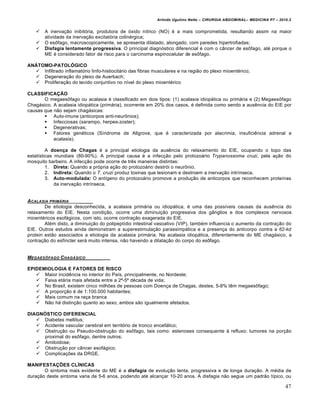 Arlindo Ugulino Netto – CIRURGIA ABDOMINAL– MEDICINA P7 – 2010.2
47
 A inervação inibitória, produtora de óxido nítrico (NO) é a mais comprometida, resultando assim na maior
atividade da inervação excitatória colinérgica;
 O esôfago, macroscopicamente, se apresenta dilatado, alongado, com paredes hipertrofiadas;
 Disfagia lentamente progressiva. O principal diagnóstico diferencial é com o câncer de esôfago, até porque o
ME é considerado fator de risco para o carcinoma espinocelular de esôfago.
ANÁTOMO-PATOLÓGICO
 Infiltrado inflamatório linfo-histiocitário das fibras musculares e na região do plexo mioentérico;
 Degeneração do plexo de Auerbach;
 Proliferação do tecido conjuntivo no nível do plexo mioentérico
CLASSIFICAÇÃO
O megaesôfago ou acalasia é classificado em dois tipos: (1) acalasia idiopática ou primária e (2) Megaesôfago
Chagásico. A acalasia idiopática (primária), ocorrente em 20% dos casos, é definida como sendo a ausência do EIE por
causas que não sejam chagásicas:
 Auto-imune (anticorpos anti-neurônios);
 Infecciosas (sarampo, herpes-zoster);
 Degenerativas;
 Fatores genéticos (Síndrome de Allgrove, que é caracterizada por alacrimia, insuficiência adrenal e
acalasia).
A doença de Chagas é a principal etiologia da ausência do relaxamento do EIE, ocupando o topo das
estatísticas mundiais (80-90%). A principal causa é a infecção pelo protozoário Trypanossoma cruzi, pela ação do
mosquito barbeiro. A infecção pode ocorre de três maneiras distintas:
1. Direta: Quando a própria ação do protozoário destrói o neurônio.
2. Indireta: Quando o T. cruzi produz toxinas que lesionam e destroem a inervação intrínseca.
3. Auto-modulada: O antígeno do protozoário promove a produção de anticorpos que reconhecem proteínas
da inervação intrínseca.
ACALASIA PRIM‰RIA _____
De etiologia desconhecida, a acalasia primária ou idiopática, é uma das possíveis causas da ausência do
relaxamento do EIE. Nesta condição, ocorre uma diminuição progressiva dos gânglios e dos complexos nervosos
mioentéricos esofágicos, com isto, ocorre contração exagerada do EIE.
Além disto, a diminuição do polipeptídio intestinal vasoativo (VIP), também influencia o aumento da contração do
EIE. Outros estudos ainda demonstram a superestimulação parassimpática e a presença do anticorpo contra a 62-kd
protein estão associados a etiologia da acalasia primária. Na acalasia idiopática, diferentemente do ME chagásico, a
contração do esfíncter será muito intensa, não havendo a dilatação do corpo do esôfago.
MEGAESƒFAGO CHAG‰SICO _____
EPIDEMIOLOGIA E FATORES DE RISCO
 Maior incidência no interior do País, principalmente, no Nordeste;
 Faixa etária mais afetada entre a 2ª-5ª década de vida;
 No Brasil, existem cinco milhões de pessoas com Doença de Chagas, destes, 5-8% têm megaesôfago;
 A proporção é de 1:100.000 habitantes;
 Mais comum na raça branca
 Não há distinção quanto ao sexo, ambos são igualmente afetados.
DIAGNÓSTICO DIFERENCIAL
 Diabetes mellitus;
 Acidente vascular cerebral em território de tronco encefálico;
 Obstrução ou Pseudo-obstrução do esôfago, tais como: estenoses consequente à refluxo; tumores na porção
proximal do esôfago, dentre outros;
 Amiloidose;
 Obstrução por câncer esofágico;
 Complicações da DRGE.
MANIFESTAÇÕES CLÍNICAS
O sintoma mais evidente do ME é a disfagia de evolução lenta, progressiva e de longa duração. A média de
duração deste sintoma varia de 5-6 anos, podendo até alcançar 10-20 anos. A disfagia não segue um padrão típico, ou
 