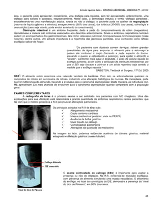 Arlindo Ugulino Netto – CIRURGIA ABDOMINAL– MEDICINA P7 – 2010.2
48
seja, o paciente pode apresentar, inicialmente, uma disfagia para l„quidos, sem ter apresentado, anteriormente, uma
disfagia para s‡lidos e pastosos, respectivamente. Neste caso, a semiologia intitulou o termo “disfagia paradoxal”,
estabelecendo-se uma manifesta€•o at„pica. Aliada ou n•o a disfagia, o paciente pode se queixar de regurgitação
(retorno de liquido g†strico e vŒmitos), emagrecimento (80% dos casos), dor tor†cica (30-50% dos casos), odinofagia e
desnutri€•o (caso seja infanto, pode evoluir ao retardo do crescimento).
Obstrução intestinal ‚ um sintoma freq•ente, dado a partir do comprometimento do c‡lon (megac‡lon).
Hematƒmese e melena s•o sintomas associados aos descritos anteriormente. Sinais e sintomas respirat‡rios tamb‚m
podem vir acompanhados dos gastrointestinais, tais como: abscesso pulmonar, bronquiectasias, broncoaspira€•o (tosse
noturna), dentre outros. Um achado importante ‚ a hipertrofia das gl…ndulas par‡tidas, sinal conhecido como reflexo
esof†gico salivar de Roger.
“Os pacientes com Acalasia comem devagar, bebem grandes
quantidades de •gua para empurrar o alimento para o estomago e
podem ate contorcer o corpo (torcendo a parte superior do tronco,
elevando o queixo e estendendo o pesco‚o), para ajudar o alimento a
“descer”. Conforme mais •gua „ deglutida, o peso da coluna liquida do
es…fago aumenta, assim como a sensa‚†o de plenitude retroesternal, at„
que o EEI seja for‚ado a abrir-se e um al‡vio repentino seja sentido ˆ
medida que o es…fago esvazia.”
SABISTON, Textbook of Surgery. 17— Ed. 2005
OBS
1
: O alimento retido determina uma reten€•o tamb‚m de bact‚rias. Com isto, os sobrenadantes quebram os
compostos de nitrato em compostos de nitroso, induzindo uma altera€•o histol‡gica da mucosa. Da metaplasia, pode
ocorrer indiferencia€•o do tecido, havendo a evolu€•o para o carcinoma espinocelular. Desta maneira, os indiv„duos com
ME apresentam 33x mais chances de evolu„rem para o carcinoma espinocelular quando comparado com a popula€•o
geral.
EXAMES COMPLEMENTARES
A radiografia de tórax ‚ o primeiro exame a ser solicitado nos pacientes com ME chag†sico. Uma das
explica€‰es para sua utiliza€•o est† relacionada a grande quantidade de sintomas respirat‡rios nestes pacientes, que
faz com que o m‚dico prescreva a R-X para buscar altera€‰es pulmonares.
Os principais achados na R-X de t‡rax s•o:
 Alargamento mediastinal
 Duplo contorno card„aco
 Massa mediastinal posterior, vista no PERFIL
 Ausƒncia de bolha g†strica
 N„vel l„quido no esŒfago
 Complica€‰es pulmonares
 Altera€‰es da qualidade do mediastino
Na imagem ao lado, podemos evidenciar ausƒncia de c…mara g†strica, material
estagnado e dilata€•o g†strica (massa tubular).
O exame contrastado de esôfago (EED) ‚ importante para avaliar a
presen€a ou n•o de dilata€•o. Na R-X, evidencia-se dilata€•o esof†gica,
com presen€a de alimento simulando uma massa neopl†sica. O afilamento
do esŒfago, no local da constric€•o do EIE, demonstra a presen€a do “sinal
do bico de P†ssaro”, em 90% dos casos.
 