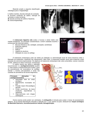 Arlindo Ugulino Netto – CIRURGIA ABDOMINAL– MEDICINA P7 – 2010.2
49
Rezende propôs a seguinte classificação
radiológica para o megaesôfago:
I. Calibre mantido, discreta retenção de contraste.
II. Aumento moderado de calibre, retenção de
contraste e ondas terciárias.
III. Grande aumento de calibre e hipotonia.
IV. Dolicomegaesôfago.
A endoscopia digestiva alta avalia a mucosa e ainda institui uma
medida terapêutica. As principais características a serem avaliadas durante a
endoscopia são descritas abaixo:
 Mucosa (friável ou não, esofagite, ulcerações, candidíase)
 Estenose orgânica
 Divertículos
 Refluxo
 Ingesta de cáusticos
 Dilatação do corpo do esôfago.
O tratamento endoscópico pode ser obtido por dilatação ou administração local de toxina botulínica (inibe a
liberação da acetilcolina, impedindo seu relaxamento). Além disto, a endoscopia também serve para evidenciar sinais
precoces de carcinoma espinocelular. Os objetivos do tratamento endoscópico são: alivio sintomático, vencer a barreira
do EIE, melhora do status nutricional, cromoscopia.
O melhor exame que define a alteração
neuromuscular é o esofagomanometria (quadro
1). Este exame é indispensável para avaliar o grau
de acometimento da musculatura do esôfago,
estudar o recidivo pós-operatório e ainda nas
ocasiões de persistência da dúvida diagnóstica.
Outros exames ainda podem ser solicitados. A cintilografia é indicada para avaliar o tempo de esvaziamento
gástrico. Já os exames laboratoriais indicarão a infecção por T. cruzi, dentre os quais, destacam-se: reação sorológica
de Machado Guerreiro, imunofluorescência indireta, hemaglutinação.
Principais alterações do
esofagomanometria
 Aperistalse total do corpo
esofágico
 Relaxamento incompleto do
EIE
 Pressão basal infra-esofágica
elevada
 Ondas sincrônicas, de baixa
amplitude, espontâneas e
repetitivas
 Hiper-estímulos com drogas
colinérgicas
 