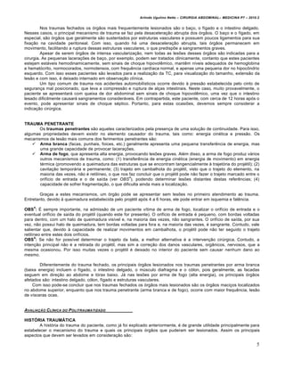 Arlindo Ugulino Netto – CIRURGIA ABDOMINAL– MEDICINA P7 – 2010.2
5
Nos traumas fechados os órgãos mais frequentemente lesionados são o baço, o fígado e o intestino delgado.
Nesses casos, o principal mecanismo de trauma se faz pela desaceleração abrupta dos órgãos. O baço e o fígado, em
especial, são órgãos que geralmente são sustentados por estruturas vasculares e possuem poucos ligamentos para sua
fixação na cavidade peritoneal. Com isso, quando há uma desaceleração abrupta, tais órgãos permanecem em
movimento, facilitando a ruptura dessas estruturas vasculares, o que predispõe a sangramentos graves.
Apesar de serem órgãos de intensa vascularização, nem todas as lesões desses órgãos são indicadas para a
cirurgia. As pequenas lacerações de baço, por exemplo, podem ser tratados clinicamente, contanto que estes pacientes
estejam estáveis hemodinamicamente, sem sinais de choque hipovolêmico, mantêm níveis adequados de hemoglobina
e hematócrito, normocorados, normotensos, com frequência cardíaca normal, e apenas uma pequena dor no hipocôndrio
esquerdo. Com isso esses pacientes são levados para a realização da TC, para visualização do tamanho, extensão da
lesão e com isso, é deixado internado em observação clínica.
Um tipo comum de trauma nos acidentes automobilísticos ocorre devido à pressão estabelecida pelo cinto de
segurança mal posicionado, que leva a compressão e ruptura de alças intestinais. Neste caso, muito provavelmente, o
paciente se apresentará com queixa de dor abdominal sem sinais de choque hipovolêmico, uma vez que o intestino
lesado dificilmente causará sangramentos consideráveis. Em contrapartida, este paciente, com cerca de 12 horas após o
evento, pode apresentar sinais de choque séptico. Portanto, para estas ocasiões, devemos sempre considerar a
indicação cirúrgica.
TRAUMA PENETRANTE
Os traumas penetrantes são aqueles caracterizados pela presença de uma solução de continuidade. Para isso,
algumas propriedades devem existir no elemento causador do trauma, tais como: energia cinética e pressão. Os
mecanismos de lesão mais comuns dos ferimentos penetrantes são:
 Arma branca (facas, punhais, foices, etc.) geralmente apresenta uma pequena transferência de energia, mas
uma grande capacidade de provocar lacerações.
 Arma de fogo, que apresenta alta energia, provocando lesões graves. Além disso, a arma de fogo produz vários
outros mecanismos de trauma, como: (1) transferência de energia cinética (energia de movimento) em energia
térmica (promovendo a queimadura das estruturas que se encontram tangencialmente à trajetória do projétil); (2)
cavitação temporária e permanente; (3) trajeto em cambalhota do projétil, visto que o trajeto do elemento, na
maioria das vezes, não é retilíneo, o que nos faz concluir que o projétil pode não fazer o trajeto marcado entre o
orifício de entrada e o de saída (ver OBS
4
), podendo determinar lesões distantes destas referências; (4)
capacidade de sofrer fragmentação, o que dificulta ainda mais a localização.
Graças a estes mecanismos, um órgão pode se apresentar sem lesões no primeiro atendimento ao trauma.
Entretanto, devido à queimadura estabelecida pelo projétil após 4 a 6 horas, ele pode entrar em isquemia e falência.
OBS
4
: É sempre importante, na admissão de um paciente vítima de arma de fogo, localizar o orifício de entrada e o
eventual orifício de saída do projétil (quando este for presente). O orifício de entrada é pequeno, com bordas voltadas
para dentro, com um halo de queimadura visível e, na maioria das vezes, não sangrantes. O orifício de saída, por sua
vez, não possui halo de queimadura, tem bordas voltadas para fora e, na maioria das vezes, é sangrante. Contudo, vale
salientar que, devido à capacidade de realizar movimentos em cambalhota, o projétil pode não ter seguido o trajeto
retilíneo entre estes dois orifícios.
OBS
5
: Se não for possível determinar o trajeto da bala, a melhor alternativa é a intervenção cirúrgica. Contudo, a
intenção principal não é a retirada do projétil, mas sim a correção dos danos vasculares, orgânicos, nervosos, que a
mesma ocasionou. Por isso muitas vezes o projétil é deixado no interior do paciente sem causar nenhum dano ao
mesmo.
Diferentemente do trauma fechado, os principais órgãos lesionados nos traumas penetrantes por arma branca
(baixa energia) incluem o fígado, o intestino delgado, o músculo diafragma e o cólon, pois geralmente, as facadas
seguem em direção ao abdome e tórax baixo. Já nas lesões por arma de fogo (alta energia), os principais órgãos
afetados são: intestino delgado, cólon, fígado e estruturas vasculares.
Com isso pode-se concluir que nos traumas fechados os órgãos mais lesionados são os órgãos maciços localizados
no abdome superior, enquanto que nos trauma penetrante (arma branca e de fogo), ocorre com maior frequência, lesão
de vísceras ocas.
AVALIA•„O CL…NICA DO POLITRAUMATIZADO
HISTÓRIA TRAUMÁTICA
A história do trauma do paciente, como já foi explicado anteriormente, é de grande utilidade principalmente para
estabelecer o mecanismo do trauma e quais os principais órgãos que puderam ser lesionados. Assim os principais
aspectos que devem ser levados em consideração são:
 
