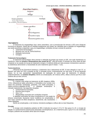 Arlindo Ugulino Netto – CIRURGIA ABDOMINAL– MEDICINA P7 – 2010.2
50
TRATAMENTO
O tratamento do megaesŒfago visa o alivio sintom†tico, com a prima-fun€•o de remover o EIE como obst†culo
funcional ao alimento. V†rias s•o as medidas terapƒuticas que podem ser utilizadas para a palia€•o do megaesŒfago,
que ser•o escolhidas a depender o grau do megaesŒfago, condi€‰es cl„nicas e sociais do paciente:
 Tratamento farmacol‡gico
 Bloqueio com uso de Toxina botul„nica
 Dilata€•o instrumental
 CirŠrgica
Tratamento farmacológico.
O tratamento farmacol‡gico deve priorizar a utiliza€•o de drogas que atuem no EIE, com a€•o hipotensora ou
hipotŒnica. Usam-se nitratos e bloqueadores dos canais de Ca
2+
, para tal fun€•o. ˆ indicada nos raros casos de fase
incipiente ou na ocasi•o de recusa ao tratamento cirŠrgico. A melhora obtida por este processo ‚ tempor†ria e parcial e,
as estat„sticas demonstram a necessidade de outro tratamento ap‡s 6 meses – 1 ano.
Toxina botulínica.
Utilizando-se do Clostridium botulinum, o tratamento visa o relaxamento do EIE. O mais utilizado ‚ o tipo “A”, ou
Botox–, que reduz em 70% a press•o do EIE. A remiss•o ocorre, invariavelmente, em dois anos. ˆ Štil em pacientes
idosos, ou os que apresentam impossibilidade de realiza€•o de outros tipos de tratamento. ˆ utilizada,
preferencialmente, na acalasia idiopática. Dentre as complica€‰es, dor tor†cica (25%), refluxo (menos que 5%) e rash
cut…neo s•o as mais comuns.
Dilatação instrumental.
ˆ o m‚todo mais antigo de tratamento do ME chag†sico (Willis,
1616). Utilizando-se bal•o pneum†tico e hidrost†tico e/ou sondas (nos
casos dos pacientes cardiopatas, gestantes, com idade avan€ada), o
m‚dico prioriza a dilata€•o do EIE. A dilata€•o endosc‡pica ‚
indicada, basicamente, nas seguintes situa€‰es:
 Cardiomiotomia incompleta
 Recidiva p‡s-cirŠrgica
 Grau I e II
 MegaesŒfago avan€ado sem condi€‰es cirŠrgicas
A dilata€•o pneum†tica de baixa complacƒncia ‚ uma op€•o de
efic†cia comprovada. Apresenta menor incidƒncia de complica€‰es e
com maior controle de efeito terapƒutico. Geralmente, s•o necess†rias
v†rias dilata€‰es.
Dentre as complica€‰es, a dor tor†cica, hematoma esof†gico e refluxo s•o os mais frequentes.
Cirurgia.
A cirurgia como terapƒutica paliativa do ME ‚ institu„da nos graus II, III e IV. Nos graus II e III, a cirurgia de
elei€•o ‚ a cardiomiotomia extramucosa associada a fundoaplicatura. J† o tratamento para o grau IV ‚ a de ressec€•o
cirŠrgica, podendo ser procedido v†rios tipos de cirurgias.
 