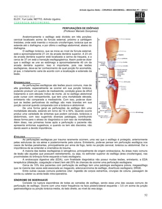 Arlindo Ugulino Netto – CIRURGIA ABDOMINAL– MEDICINA P7 – 2010.2
52
MED RESUMOS 2012
ELOY, Yuri Leite; NETTO, Arlindo Ugulino.
CIRURGIA ABDOMINAL _________
PERFURAÇÕES DE ESÔFAGO
(Professor Marcelo Gonçalves)
Anatomicamente o esŒfago est† dividido em trƒs por€‰es:
cervical localizado acima da fŠrcula esternal, pr‡ximo a cartilagem
tire‡idea, onde est† inserido o mŠsculo cricofar„ngeo, tor†cica que se
estende at‚ o diafragma, e por Šltimo o esŒfago abdominal, abaixo do
diafragma.
O esŒfago tor†cico, que se inicia ao n„vel da fŠrcula esternal,
est† a aproximadamente 21 cm da arcada dent†ria superior. A 23 cm
da arcada dent†ria superior est† localizada a carina da traqueia, e a
cerca de 37 cm est† a transi€•o esofagog†strica. Assim pode-se dizer
que o esŒfago se une ao estŒmago a aproximadamente 40 cm da
arcada dent†ria superior. Isso ‚ importante, pois nas les‰es
esofagianas, deve-se ter conhecimento de qual por€•o foi acometida,
j† que, o tratamento varia de acordo com a localiza€•o e extens•o da
les•o.
EPIDEMIOLOGIA
As perfura€‰es esof†gicas s•o les‰es pouco comuns, mas de
alta gravidade, especialmente se ocorrer em sua por€•o tor†cica,
podendo produzir um quadro de mediastinite, condi€•o grave de dif„cil
tratamento e com elevado „ndice de morte. J† no esŒfago abdominal
pode cursar com retroperitonite, que tem uma mortalidade elevada,
entretanto n•o comparada a mediastinite. Com isso, pode-se dizer
que as les‰es perfurativas do esŒfago s•o mais brandas em sua
por€•o cervical quando comparada com a tor†cica e abdominal.
De uma forma geral as perfura€‰es de esŒfago tƒm uma
mortalidade elevada, estando em torno de 10 a 50%. Quando ocorre
produz uma variedade de sintomas que podem cervicais, tor†cicos e
abdominais, com isso sugerindo diversas patologias, contribuindo
dessa forma para o atraso do diagn‡stico e com isso da mortalidade.
Al‚m disso, nas primeiras horas ap‡s a perfura€•o o paciente n•o
apresenta sintomas sugestivos, e quando os tem s•o discretos, n•o
dando assim a devido import…ncia.
ETIOLOGIA
As perfura€‰es esof†gicas por trauma raramente ocorrem, uma vez que o esŒfago ‚ protegido, anteriormente
pelas estruturas da via a‚rea e posteriormente pela coluna. Entretanto, pode-se pensar em perfura€•o esof†gica nos
casos de feridas penetrantes, principalmente por arma de fogo, tanto na por€•o cervical, tor†cica ou abdominal. Da„ a
import…ncia de se entender a cinem†tica do trauma.
A maioria das les‰es esofagianas ‚ iatrogƒnica, principalmente de origem endosc‡pica. As †reas mais comuns
de les•o s•o aquelas que possuem estreitamento, ou seja, no esf„ncter superior do esŒfago (†rea cricofar„ngea), nas
proximidades do brŒnquio fonte esquerdo e hiato esofagiano.
A endoscopia digestiva alta (EDA), com finalidade diagn‡stica n•o possui muitas les‰es, entretanto, a EDA
terapƒutica (dilata€•o, coagula€•o a laser) tem at‚ 25% de chances de ocorrer uma perfura€•o esofagiana.
Cerca de 10% dos pacientes com perfura€•o de esŒfago tem uma patologia esofagiana pr‚via, megaesŒfago
que na maioria das vezes est† associada ao megacolo, adenocarcinoma de esŒfago, divert„culo esofagiano, DRGE.
Entre outras causas comuns podemos citar: ingest•o de corpos estranhos, cirurgias de coluna, passagem de
sonda ou cateter ou ainda les•o intra-operat‡ria.
SÍNDROME DE BOERHAAVE
Consiste na ruptura espont…nea de todas as camadas de esŒfago, sendo essa uma das causas comuns de
perfura€•o de esŒfago. Ocorre com uma maior frequƒncia na face p‡stero-lateral esquerda – 3,5 cm acima da jun€•o
gastroesof†gica ou por€•o tor†cica m‚dia, do lado direito, ao n„vel da veia †zigo.
 