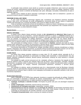 Arlindo Ugulino Netto – CIRURGIA ABDOMINAL– MEDICINA P7 – 2010.2
53
A perfura€•o nessa s„ndrome ocorre devido ao aumento da press•o intraluminal, como ocorre em epis‡dios
intensos de vŒmitos, especialmente quando est† associado com um esf„ncter superior do esŒfago, hipertŒnico. Outras
situa€‰es que podem ocorrer ‹ s„ndrome de Boerhaave s•o: parto, defeca€•o, convuls‰es, levantamentos de peso e
degluti€•o vigorosa.
Quando ocorre viola€•o da pleura associada ‹ perfura€•o do esŒfago, al‚m da mediastinite o paciente vai
apresentar empiema pleural e mediastino contaminado.
SÍNDROME DE MALLORY WEISS
ˆ uma causa frequente de hemorragia digestiva alta, acometendo com frequƒncia indiv„duos alcoolistas
crŒnicos. Nela ocorre uma lacera€•o da jun€•o esofagog†strica, provocando les‰es do tipo el„ptica e longitudinais.
Tamb‚m est† associada com o aumento da press•o, como ocorre no reflexo da tosse e vŒmito.
Pode se manifestar clinicamente na forma de hematƒmese ou melena (ou mesmo, hematƒmese com a presen€a
de bile), e na maioria das vezes cessa espontaneamente. Nos pacientes cujo sangramento n•o ‚ cessado tenta-se o
tratamento endosc‡pico, ou ainda tratamento cirŠrgico.
QUADRO CL…NICO
SINAIS E SINTOMAS
O quadro cl„nico cl†ssico desses pacientes consiste na dor retroesternal ou abdominal, febre (sugere um
quadro mais avan€ado com pior progn‡stico – resposta inflamat‡ria sistƒmica ou sepse), e o enfisema (presen€a de ar
fora de uma cavidade). Entretanto esses sintomas n•o constituem uma regra, podendo irradiar-se para outras regi‰es,
como por exemplo, na perfura€•o do esŒfago abdominal, o paciente pode referir dor nos ombros devido ao
comprometimento do nervo frƒnico, ou ainda perfura€•o do esŒfago tor†cico distal com repercuss‰es cl„nicas tanto nos
ombros como no abdome superior. De uma forma geral a dor na perfura€•o esofagiana ‚ mais comum no local.
Nas perfura€‰es de esŒfago tor†cico ‚ comum o aparecimento de dispnéia, explicado pela les•o da pleura,
podendo assim desenvolver um quadro de pneumot‡rax e derrame pleural, pneumomediastino, desvio da linha m‚dia
das vias †reas. Ou ainda a dispn‚ia pode estar presente devido a um quadro s‚ptico.
Os sintomas relacionados ao TGI destacam-se: disfagia, odinofagia, disfonia, sialorr‚ia, hematƒmese ou melena.
Quando o diagn‡stico n•o ‚ dado precocemente, os pacientes v„timas de perfura€•o esofagiana evoluem com dor local,
febre, sepse, deficiƒncia de mŠltiplos ‡rg•os, caracterizando um quadro de choque s‚ptico com ‡bito.
EXAME FÍSICO
No exame f„sico desses pacientes avaliam-se os sinais vitais: FC, FR, press•o arterial, satura€•o de O2 e
avalia€•o das vias a‚reas (geralmente as perfura€‰es de esŒfago est•o associadas a comprometimento das vias
a‚reas), distŠrbios ventilat‡rios (enfisema, derrame pleural, pneumot‡rax, presen€a de corpo estranho) e controlar
estado hemodin…mico.
Na avalia€•o da regi•o cervical procura-se por dor, crepita€•o, enfisema e hematoma. Na inspe€•o do t‡rax
devem-se observar sinais e sintomas que indiquem algum tipo de trauma, como perfura€‰es, contus‰es, retra€‰es,
abaulamentos, na palpa€•o avaliar a presen€a de dor, poss„veis les‰es das costelas. Na percuss•o avaliar a presen€a
de sons hipertimp…nicos ou maci€os, indicando pneumot‡rax hipertensivo, hemot‡rax e derrame pleural,
respectivamente.
Na avalia€•o do abdome, atentar principalmente para dor a descompress•o (sinal de Blumberg), indicando
peritonite. Existe um sinal espec„fico chamado de sinal de Hamman que consiste em um rangido mediastinal, provocado
principalmente por enfisema. Assim ‚ definido como crepita€‰es sincronizadas aos batimentos card„acos e n•o com os
movimentos respirat‡rios.
EXAMES COMPLEMENTARES
Ap‡s a realiza€•o de um exame f„sico adequado, levanta-se a suspeita de perfura€•o de esŒfago. Entretanto
para sua confirma€•o ‚ necess†ria a realiza€•o de exames complementares. Al‚m de confirmar o diagn‡stico os
exames complementares desempenham um papel importante nos seguintes aspectos:
 Avaliação, localização e extensão da lesão: informa€‰es de grande valia para uma abordagem terapƒutica
adequada.
 Avaliar complicações: mediastinite, derrame pleural, pneumot‡rax.
 Estadiamento de Patologias associadas: megaesŒfago, neoplasia, DRGE.
 Extravasamento do meio de contraste ou ar ou formação de coleções: d† informa€‰es importantes sobre a
presen€a de derrame pleural, empiema, pneumot‡rax. Al‚m disso, pode localizar a les•o de acordo com a
localiza€•o do extravasamento de contraste, extens•o e com isso gravidade.
 Tomografia Computadorizada: avalia a presen€a de cole€‰es purulentas.
 