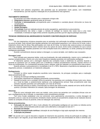 Arlindo Ugulino Netto – CIRURGIA ABDOMINAL– MEDICINA P7 – 2010.2
55
 Paciente com péssimo prognóstico: são pacientes que se apresentam muito graves, com instabilidade
hemodinâmica, que não suporta a realização de um procedimento mais agressivo.
TRATAMENTO CIRÚRGICO
Os pacientes que estão indicados para o tratamento cirúrgico são:
 Diagnóstico precoce: geralmente antes de 24 horas
 Controlar o extravasamento: principalmente para o mediastino e cavidade pleural, diminuindo os riscos de
complicações.
 Desbridamento;
 Ampla Drenagem;
 Via nutrição: pode ser realizada através de sonda nasogástrica, gastrostomia ou jenunostomia.
 Preferencialmente não retirar o órgão: a retirada do esôfago na maioria das vezes leva a uma maior
mortalidade. A retirada do órgão é feita somente naqueles pacientes que tem alguma patologia associada.
TÉCNICAS CIRÚRGICAS NA ABORDAGEM DO PACIENTE COM PERFURAÇÃO DE ESÔFAGO
Sutura.
Um dos tratamentos cirúrgicos propostos para os pacientes com perfuração de esôfago consiste simplesmente
na sutura da lesão. Está indicado para aqueles pacientes com perfurações pequenas e com menos de 24 horas, onde o
tratamento clínico não foi eficaz. Nas perfurações com mais de 24 horas, na maioria das vezes já possui um processo
infeccioso instalado, determinando assim maiores riscos de ruptura da sutura. Entre outras condições em que a sutura
está contra-indicada são naqueles pacientes com más condições locais e/ou sistêmicas, ou ainda, presença de doenças
esofagianas associadas.
Durante o procedimento deve-se realizar a drenagem, e a sutura da lesão, com retalhos caso necessário.
Drenagem Local.
Está indicada para pequenas lesões, onde sua localização não está estabelecida, mesmo com a realização de
exames complementares. Ocorre com uma maior frequência naqueles pacientes com perfurações esofágicas.
O tratamento apenas com a drenagem depende das condições locais e sistêmicas do paciente. Quando o
paciente se apresenta com um estado geral ruim a tendência é realizar procedimentos menores, visando diminuir os
riscos de complicações. Em contrapartida pacientes jovens, estáveis, pode ser realizado um procedimento mais invasivo.
Quando persiste o extravasamento a mortalidade é de 47 a 100%. Mostrando a importância da realização de um
diagnóstico precoce, e estabelecer um tratamento adequado.
Esofagectomia.
Consiste na última opção terapêutica escolhida como tratamento. As principais condições para a realização
desse procedimento são:
 Presença de doenças esofágicas associadas
 Perfurações irreparáveis em esôfagos gravemente comprometidos
 Relação do tempo com a condição clínica do paciente: nos pacientes com condições clínicas muito ruins, drena-
se o local da lesão, e posteriormente realiza-se uma esofagostomia cervical. Esse procedimento está mais
indicado naqueles pacientes com perfurações com mais de 24 horas.
 Reconstrução precoce ou tardia: a reconstrução na maioria das vezes é tardia, estando em torno de 60 a 90 dias
quando o processo inflamatório foi cessado, após drenagem de abscessos.
Ostomias.
Pode ter como indicação tanto como uso isolado, como ocorre nos pacientes com condições clínicas ruins em
que a esofagectomia não é indicada, ou associada a outro procedimento principal.
Tem como função estabelecer uma via nutricional, como gastrostomia, jenunostomia, e ainda drenagem de
secreções como é o caso da cervicostomia. Entretanto mesmo sendo um procedimento simples de ser realizado deve-se
avaliar as condições clínicas do paciente, antes da realização das ostomias.
Outros procedimentos.
 Colocação de tubo em T: não e muito utilizada. Em perfurações esofágicas em que todos os métodos acima
citados estão contra-indicados pode-se optar como alternativa a colocação do tubo em T.
 Exclusão do trânsito:
 Irrigação transperfuração contínua: colocação de soro fisiológico e logo após aspiração dos mesmos.
 Colocação de próteses:
OBS
1
: De acordo com o que foi discutido a respeito do tratamento dos pacientes vítimas de perfuração do esôfago, não
há uma regra a ser seguida, já que essas lesões podem se apresentar com uma diversidade de sinais e sintomas que,
 