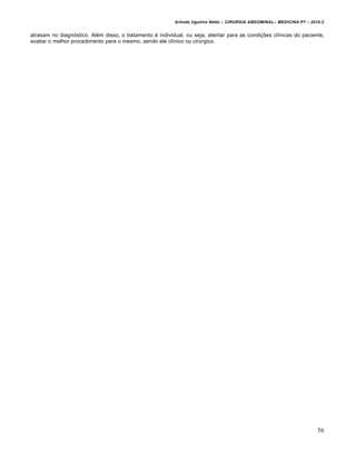 Arlindo Ugulino Netto – CIRURGIA ABDOMINAL– MEDICINA P7 – 2010.2
56
atrasam no diagnóstico. Além disso, o tratamento é individual, ou seja, atentar para as condições clínicas do paciente,
avaliar o melhor procedimento para o mesmo, sendo ele clínico ou cirúrgico.
 