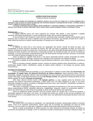 Arlindo Ugulino Netto – CIRURGIA ABDOMINAL– MEDICINA P7 – 2010.2
57
MED RESUMOS 2012
ELOY, Yuri Leite; NETTO, Arlindo Ugulino.
CIRURGIA ABDOMINAL _________
LESÕES CÁUSTICAS AGUDAS
(Professor Marcelo Gonçalves)
As les‰es c†usticas s•o produzidas por subst…ncia corrosiva, que, ao entrar em contato com a mucosa esofagiana leva a
destrui€•o e dano ao tecido vivo, atrav‚s da destrui€•o das membranas celulares e conseq•entemente necrose. As les‰es c†usticas
incluem a ingest•o de produtos †cidos ou †lcalis.
A principal complica€•o tardia da ingest•o dessas subst…ncias ‚ a estenose esofagiana, e precocemente a perfura€•o. A
estenose ocorre devido ao processo inflamat‡rio intenso, devido ‹ les•o a parede esofagiana, levando a cicatriza€•o e fibrose.
EPIDEMIOLOGIA
A ingesta acidental ocorre com maior frequƒncia em crian€as. Nos adultos, ‚ mais frequente a ingest•o
volunt†ria, associando-se geralmente, a maior gravidade das les‰es, pois se trata de ingest‰es maiores.
A sua ocorrƒncia ‚ mais frequente no sexo feminino, parecendo estar associada, a les‰es menos graves. Isso ‚
explicado, pois na maioria das vezes a ingest•o ocorre por fatores emocionais, cuja inten€•o principal n•o ‚ o ‡bito. A
idade m‚dia de ocorrƒncia ‚ vari†vel, sendo apontada a 4— d‚cada como a mais afetada.
‰CIDOS
A ingest•o de †cido leva a uma necrose por coagula€•o dos tecidos, atrav‚s da perda de †gua, com
consolida€•o do tecido conjuntivo (forma€•o de escara), fato este que limita a progress•o da les•o. De forma mais
objetiva, a presen€a do †cido em contato com a mucosa leva a uma maior elimina€•o de †gua pelos tecidos, criando um
exsudato de tecido conjuntivo que interrompe a continua€•o da les•o. Ao contr†rio da base, em que h† uma les•o por
liquefa€•o, a mucosa permanece constantemente Šmida, n•o tendo grande forma€•o de tecido conjuntivo, promovendo
uma maior les•o da parede esofagiana do que o †cido.
Assim as les‰es por ingest•o †cida levam a uma menor penetra€•o tecidual, quando comparada aos †lcalis,
acometem frequentemente o estŒmago, enquanto que o esŒfago ‚ mais acometido com ingest•o de †lcalis.
Entretanto a ingest•o de †cidos predisp‰e a maiores distŠrbios sistƒmicos, como acidose, hem‡lise, insuficiƒncia
renal aguda.
Entre os principais produtos ingeridos incluem: produtos de limpeza sanit†ria (†cido hidroclor„drico e sulfŠrico),
antiferrugem (†cidos ox†lico, hidroflŠorico), l„quido de bateria (†cido sulfŠrico) e de limpeza de piscinas (†cido
hidroclor„drico).
FATORES DE GRAVIDADE
Entre os principais fatores de gravidade, ou que, potencializam os efeitos do †cido est•o: (1) concentração, (2)
quantidade, (3) estado físico, (4) potencial Ocorrência de efeitos sistêmicos. Assim pacientes idosos, com co-
morbidades, ingest•o de grandes volumes e alta concentra€•o tem riscos maiores que indiv„duos jovens e previamente
h„gidos. Al‚m disso, ‚ importante informar-se se houve (5) intenção suicida, pois geralmente nesses pacientes h† uma
grande ingest•o de l„quidos, (6) tempo de exposição.
Al‚m disso, deve-se informar sobre a (7) repleção gástrica, ou seja, ingest•o pr‚via de alimentos. Nos
pacientes que estavam previamente alimentados, a les•o ocorre com uma maior frequƒncia no piloro e, em menor
propor€•o a pequena curvatura. J† quando o estŒmago encontra-se vazio, mais contra„do e verticalizado, as les‰es se
concentram no antro e corpo g†strico.
Al‚m disso, ‚ importante investigar poss„veis doen€as associadas principalmente ao TGI, tais como doen€as do
tr…nsito gastrointestinal (DRGE, altera€‰es estruturais, megaesŒfago, megacolo, retardo do esvaziamento g†strico –
fatores que determinam um maior tempo de exposi€•o ao †cido promovendo les‰es mais agressivas).
Como as subst…ncias †cidas provocam muita dor quando entram em contato com a mucosa do paciente, a
quantidade ingerida por ele tende a ser menor. Ao contr†rio dos †lcalis que, devido ao fato de que inicialmente n•o
provocarem tanta dor, a sua ingest•o tende a ser maior (al‚m disso, sua capacidade de penetra€•o tecidual ‚ maior que
a dos †cidos).
‰LCALIS
Nos †lcalis ocorre uma les•o por liquefa€•o, com saponifica€•o de lip„dios, desnatura€•o prot‚ica e trombose
capilar. Como j† foi explicado anteriormente, nesses casos n•o h† forma€•o de coagula€•o por parte do tecido
conjuntivo, com isso, ap‡s 3 a 4 dias ap‡s a ingest•o, os †lcalis ainda podem estar lesando a mucosa do paciente.
Devido a essas caracter„sticas os †lcalis possuem um maior potencial de penetra€•o tecidual. As les‰es se
concentram principalmente no esŒfago. Como no mecanismo de les•o os †lcalis geram uma maior reten€•o de †gua, as
 
