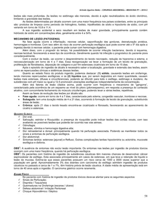 Arlindo Ugulino Netto – CIRURGIA ABDOMINAL– MEDICINA P7 – 2010.2
58
les‰es s•o mais profundas. As les‰es no estŒmago s•o menores, devido ‹ a€•o neutralizadora do †cido clor„drico,
limitando a gravidade das les‰es.
As les‰es determinadas por †lcalis ocorrem com uma maior frequƒncia nos pa„ses ocidentais, entre os principais
s•o: produtos de limpeza como per‡xido de hidrogƒnio, fosfato, tripolifosfato de s‡dio e hipoclorito de s‡dio, com pH
variando em torno de 10,8 e 11,4.
A sua ingest•o acidental a seco resultam em les‰es de maior gravidade, principalmente quando cont‚m
hidr‡xido de s‡dio em concentra€‰es altas, geralmente entre 4 a 54%.
MECANISMO DE LESÃO (PATOGENIA)
Na fase aguda ocorre a inflama€•o, necrose celular, saponifica€•o das gorduras, desnatura€•o prot‚ica,
hemorragias e trombose. Com isso al‚m do risco de ocorrer perfura€•o esof†gica (que pode ocorrer at‚ o 5˜ dia ap‡s a
ingesta) devido ‹ necrose celular, o paciente pode cursar com hemorragia digestiva.
Al‚m disso, com o progredir do tempo, h† possibilidade de ocorrer infec€•o bacteriana, devido ‹ isquemia,
necrose tecidual, favorecendo a esse tipo de ocorrƒncia. Geralmente quando h† infec€•o o progn‡stico do paciente piora
consideravelmente.
Com o evoluir da les•o, vai ocorrer o desprendimento do tecido necrosado, redu€•o da hiperemia e edema, e
neovasculariza€•o em torno de 4 a 7 dias. Essa reorganiza€•o vai levar a forma€•o de um tecido de granula€•o,
prolifera€•o de fibroblastos, deposi€•o de col†geno e por fim estenoses cicatriciais em torno de 15 dias.
Ap‡s o epis‡dio de ingest•o de †lcalis ‚ necess†rio saber a localiza€•o, gravidade e extens•o das les‰es, assim
como as repercuss‰es cl„nicas e sistƒmicas dessas les‰es.
Quanto ao estado f„sico do produto ingerido, podemos destacar: (1) sólido, causando les‰es em orofaringe,
tendo menores repercuss‰es esof†gicas; e os (2) líquidos que, por serem deglutidos em maior quantidade, causam
les‰es mais extensas, difusas e circunferenciais, podendo se difundir para todo o esŒfago, estŒmago e duodeno. As
subst…ncias com pH maior ou igual a 12,5 promovem ulcera€‰es esof†gicas independentemente da concentra€•o.
Al‚m dos fatores de les•o citados acima, pode ocorrer com freq•ƒncia o mecanismo de “gangorra”,
caracterizado pela ocorrƒncia de um espasmo ao n„vel do piloro (piloroespasmo), em resposta a presen€a do conteŠdo
alcalino, com concomitante fechamento do mŠsculo cricofar„ngeo, podendo levar a v†rias les‰es, repetitivas.
Assim as fases de evolu€•o das les‰es por †lcalis s•o:
 Fase aguda: ocorre em torno de 4 a 7 dias, caracterizada pelo edema, congest•o vascular, trombose e necrose.
 Subaguda: tem uma dura€•o m‚dia de 4 a 21 dias, ocorrendo ‹ forma€•o de tecido de granula€•o, substituindo
†reas de les•o.
 Crônica: ap‡s 21 dias o tecido lesado encontra-se cicatrizado e fibrosado, favorecendo ao aparecimento de
cicatriz e estenose.
QUADRO CL…NICO
 Dor oral;
 Saliva€•o, estridor e Rouquid•o: a presen€a de rouquid•o pode indicar les‰es das cordas vocais, com isso
avaliando as poss„veis les‰es que poder•o ter ocorrido nas vias a‚reas.
 Odinofagia;
 N†useas, vŒmitos e hemorragia digestiva alta;
 Dor retroesternal e dorsal: principalmente quando h† perfura€•o associada. Podendo se manifestar todos os
sinais e sintomas de perfura€•o esof†gica.
 Dor abdominal;
 Sintomas tardios: estenose (jejunal) e Refluxo. Outras complica€‰es tardias hipocloridria ou acloridria, mucocele
esof†gica e disfonia.
OBS
1
: A ausƒncia de sintomas n•o exclui les•o importante. Os sintomas nas les‰es por ingest•o de produtos t‡xicos
ocorrem com uma maior freq•ƒncia, quando h† perfura€•o esof†gica.
OBS
2
: Os pacientes com hist‡ria de ingest•o de subst…ncias c†usticas tƒm maiores chances de desenvolver c…ncer
espinocelular de esŒfago. Esta associada principalmente em casos de estenose, em que leva a reten€•o de l„quido e
les•o da mucosa. Estima-se que esses pacientes possuem um risco cerca de 1000 a 3000 vezes superior que a
popula€•o em geral. Aproximadamente 3% dos doentes com carcinoma do esŒfago admitem ingest•o de produtos
c†usticos no passado e cerca de 1 a 7%, tƒm hist‡ria pr‚via de les•o c†ustica. A idade m‚dia de apresenta€•o est† em
torno de 40 anos ap‡s a ingest•o. O carcinoma g†strico ocorre raramente.
EXAME F…SICO
No paciente com hist‡ria de ingest•o de produtos t‡xicos deve-se atentar para os seguintes aspectos:
 Sinais de Perfura€•o;
 Dispn‚ia / Taquipneia
 Queimaduras na Orofaringe (escaras / Šlcera)
 Defesa abdominal / Irrita€•o Peritoneal
 Choque Hipovolƒmico / S‚ptico
 