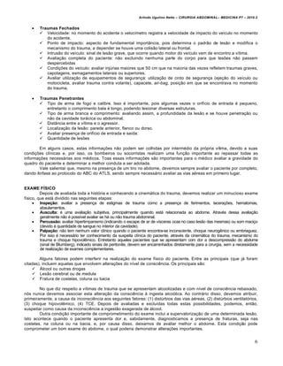 Arlindo Ugulino Netto – CIRURGIA ABDOMINAL– MEDICINA P7 – 2010.2
6
 Traumas Fechados
 Velocidade: no momento do acidente o velocímetro registra a velocidade de impacto do veículo no momento
do acidente.
 Ponto de impacto: aspecto de fundamental importância, pois determina o padrão de lesão e modifica o
mecanismo do trauma, a depender se houve uma colisão lateral ou frontal.
 Intrusão do veículo: sinal de lesão grave, que ocorre quando motor do veículo vem de encontro a vítima.
 Avaliação completa do paciente: não excluindo nenhuma parte do corpo para que lesões não passem
despercebidas
 Condições do veículo: avaliar injúrias maiores que 50 cm que na maioria das vezes refletem traumas graves,
capotagens, esmagamentos laterais ou superiores.
 Avaliar utilização de equipamentos de segurança: utilização de cinto de segurança (ejeção do veículo ou
motocicleta, avaliar trauma contra volante), capacete, air-bag, posição em que se encontrava no momento
do trauma.
 Traumas Penetrantes
 Tipo de arma de fogo e calibre. Isso é importante, pois algumas vezes o orifício de entrada é pequeno,
entretanto o comprimento bala é longo, podendo lesionar diversas estruturas.
 Tipo de arma branca e comprimento: avaliando assim, a profundidade da lesão e se houve penetração ou
não da cavidade torácica ou abdominal.
 Distância entre a vítima e o agressor.
 Localização da lesão: parede anterior, flanco ou dorso.
 Avaliar presença de orifício de entrada e saída:
 Quantidade de lesões
Em alguns casos, estas informações não podem ser colhidas por intermédio da própria vítima, devido a suas
condições clínicas e, por isso, os bombeiros ou socorristas realizam uma função importante ao repassar todas as
informações necessárias aos médicos. Toas essas informações são importantes para o médico avaliar a gravidade do
quadro do paciente e determinar a melhor conduta a ser adotada.
Vale salientar que, mesmo na presença de um tiro no abdome, devemos sempre avaliar o paciente por completo,
dando ênfase ao protocolo do ABC do ATLS, sendo sempre necessário avaliar as vias aéreas em primeiro lugar.
EXAME FÍSICO
Depois de avaliada toda a história e conhecendo a cinemática do trauma, devemos realizar um minucioso exame
físico, que está dividido nas seguintes etapas:
 Inspeção: avaliar a presença de estigmas de trauma como a presença de ferimentos, lacerações, hematomas,
abaulamentos.
 Ausculta: é uma avaliação subjetiva, principalmente quando está relacionada ao abdome. Através dessa avaliação
geralmente não é possível avaliar se há ou não trauma abdominal.
 Percussão: avaliar hipertimpanismo (indicando o escape de ar de vísceras ocas no caso lesão das mesmas) ou som maciço
(devido à quantidade de sangue no interior da cavidade).
 Palpação: não tem nenhum valor clínico quando o paciente encontra-se inconsciente, choque neurogênico ou embriaguez.
Por isso é necessário ter conhecimento da suspeita clínica do paciente, através da cinemática do trauma, mecanismo do
trauma e choque hipovolêmico. Entretanto aqueles pacientes que se apresentam com dor a descompressão do abdome
(sinal de Blumberg), indicado sinais de peritonite, devem ser encaminhados diretamente para a cirurgia, sem a necessidade
de realização de exames complementares.
Alguns fatores podem interferir na realização do exame físico do paciente. Entre as principais (que já foram
citadas), incluem aquelas que envolvem alterações do nível de consciência. Os principais são:
 Álcool ou outras drogas
 Lesão cerebral ou de medula
 Fratura de costelas, coluna ou bacia
No que diz respeito a vítimas de trauma que se apresentam alcoolizadas e com nível de consciência rebaixado,
nós nunca devemos associar esta alteração da consciência à ingesta alcoólica. Ao contrário disso, devemos atribuir,
primeiramente, a causa da inconsciência aos seguintes fatores: (1) distúrbios das vias aéreas, (2) distúrbios ventilatórios,
(3) choque hipovolêmico, (4) TCE. Depois de avaliadas e excluídas todas estas possibilidades, podemos, então,
suspeitar como causa da inconsciência a ingestão exagerada de álcool.
Outra condição importante de comprometimento do exame inclui a supervalorização de uma determinada lesão.
Isto acontece quando o paciente apresenta dor e, sabidamente, diagnosticamos a presença de fraturas, seja nas
costelas, na coluna ou na bacia, e, por causa disso, deixamos de avaliar melhor o abdome. Esta condição pode
comprometer um bom exame do abdome, o qual poderia demonstrar alterações importantes.
 