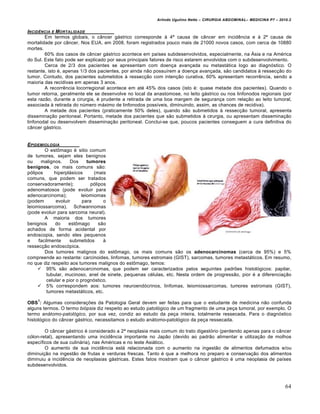 Arlindo Ugulino Netto – CIRURGIA ABDOMINAL– MEDICINA P7 – 2010.2
64
INCIDŠNCIA E MORTALIDADE
Em termos globais, o câncer gástrico corresponde à 4ª causa de câncer em incidência e à 2ª causa de
mortalidade por câncer. Nos EUA, em 2008, foram registrados pouco mais de 21000 novos casos, com cerca de 10880
mortes.
60% dos casos de câncer gástrico acontece em países subdesenvolvidos, especialmente, na Ásia e na América
do Sul. Este fato pode ser explicado por seus principais fatores de risco estarem envolvidos com o subdesenvolvimento.
Cerca de 2/3 dos pacientes se apresentam com doença avançada ou metastática logo ao diagnóstico. O
restante, isto é, apenas 1/3 dos pacientes, por ainda não possuírem a doença avançada, são candidatos à ressecção do
tumor. Contudo, dos pacientes submetidos à ressecção com intenção curativa, 60% apresentam recorrência, sendo a
maioria das recidivas em apenas 3 anos.
A recorrência locorregional acontece em até 45% dos casos (isto é: quase metade dos pacientes). Quando o
tumor retorna, geralmente ele se desenvolve no local da anastomose, no leito gástrico ou nos linfonodos regionais (por
esta razão, durante a cirurgia, é prudente a retirada de uma boa margem de segurança com relação ao leito tumoral,
associada à retirada do número máximo de linfonodos possíveis, diminuindo, assim, as chances de recidiva).
A metade dos pacientes (praticamente 50% deles), quando são submetidos à ressecção tumoral, apresenta
disseminação peritoneal. Portanto, metade dos pacientes que são submetidos à cirurgia, ou apresentam disseminação
linfonodal ou desenvolvem disseminação peritoneal. Conclui-se que, poucos pacientes conseguem a cura definitiva do
câncer gástrico.
EPIDEMIOLOGIA
O estômago é sitio comum
de tumores, sejam eles benignos
ou malignos. Dos tumores
benignos, os mais comuns são:
pólipos hiperplásicos (mais
comuns, que podem ser tratados
conservadoramente); pólipos
adenomatosos (pode evoluir para
adenocarcinoma); leiomiomas
(podem evoluir para o
leiomiossarcoma), Schwannomas
(pode evoluir para sarcoma neural).
A maioria dos tumores
benignos do estômago são
achados de forma acidental por
endoscopia, sendo eles pequenos
e facilmente submetidos à
ressecção endoscópica.
Dos tumores malignos do estômago, os mais comuns são os adenocarcinomas (cerca de 95%) e 5%
compreende ao restante: carcinoides, linfomas, tumores estromais (GIST), sarcomas, tumores metastáticos. Em resumo,
no que diz respeito aos tumores malignos do estômago, temos:
 95% são adenocarcinomas, que podem ser caracterizados pelos seguintes padrões histológicos: papilar,
tubular, mucinoso, anel de sinete, pequenas células, etc. Nesta ordem de progressão, pior é a diferenciação
celular e pior o prognóstico.
 5% correspondem aos: tumores neuroendócrinos, linfomas, leiomiossarcomas, tumores estromais (GIST),
tumores metastáticos, etc.
OBS
1
: Algumas considerações da Patologia Geral devem ser feitas para que o estudante de medicina não confunda
alguns termos. O termo biópsia diz respeito ao estudo patológico de um fragmento de uma peça tumoral, por exemplo. O
termo anátomo-patológico, por sua vez, condiz ao estudo da peça inteira, totalmente ressecada. Para o diagnóstico
histológico do câncer gástrico, necessitamos o estudo anátomo-patológico da peça ressecada.
O câncer gástrico é considerado a 2ª neoplasia mais comum do trato digestório (perdendo apenas para o câncer
cólon-retal), apresentando uma incidência importante no Japão (devido ao padrão alimentar e utilização de molhos
específicos de sua culinária), nas Américas e no leste Asiático.
O aumento de sua incidência está relacionada com o aumento na ingestão de alimentos defumados e/ou
diminuição na ingestão de frutas e verduras frescas. Tanto é que a melhora no preparo e conservação dos alimentos
diminuiu a incidência de neoplasias gástricas. Estes fatos mostram que o câncer gástrico é uma neoplasia de países
subdesenvolvidos.
 