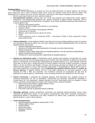 Arlindo Ugulino Netto – CIRURGIA ABDOMINAL– MEDICINA P7 – 2010.2
65
FATORES DE RISCO
H† muitos fatores implicados no aumento do risco de desenvolvimento do c…ncer g†strico. De maneira
geral, observa-se que a maior incidƒncia desse tumor ocorre em pessoas acima de 40 anos de idade, com
progress•o com o passar dos anos, do sexo masculino, ra€a negra e com baixas condi€‰es socioeconŒmicas.
Dentre os principais fatores de risco, podemos destacar:
 Susceptibilidade genética: sabe-se hoje que muitos dos pacientes que desenvolvem c…ncer g†strico
apresentam uma predisposi€•o gen‚tica que, quando associada a alguns fatores ambientais, sofre o
aumento da possibilidade de desenvolver a neoplasia. As principais altera€‰es gen‚ticas relacionadas com
o c…ncer g†strico s•o:
 Polipose adenomatosa familiar;
 S„ndrome de Peutz Jeghers, que tamb‚m ‚ uma polipose;
 Polipose infantil;
 C…ncer de colo heredit†rio n•o-polip‡ide (HNPCC);
 S„ndrome de Li-Fraumeni
 BRCA-2, gene relacionado ao c…ncer de mama;
 HDGC
 Fatores gen‚ticos como E. Caderinas (CHD1 – cromossomo 16q22) e Grupo sangu„neo A (fator
ainda question†vel)
 Fatores ambientais: o meio ambiente interfere como fator de risco para neoplasia g†strica a partir do momento
que associamos este tipo de c…ncer com uma maior incidƒncia em pa„ses subdesenvolvidos. Isto se deve aos
seguintes fatores, entre outros:
 Falta de refrigera€•o dos alimentos
 Alimentos em temperaturas altas (predispondo ‹ forma€•o de aminas heteroc„clicas)
 Fatores ocupacionais
 Tabagismo e †lcool est•o relacionados ‹s neoplasias g†stricas, mas n•o s•o fatores independentes
 Baixas condi€‰es s‡cio-econŒmicas
 Infec€•o por H. pylori (principal fator independente da neoplasia g†strica)
 Infecção por Helicobacter pylori: A Helicobacter pylori, bact‚ria gram-negativa microaer‡fila que reside
dentro da camada de muco da parede g†strica sem invadi-la, tem sido implicada na gƒnese do carcinoma
g†strico. Corresponde ao principal fator independente da neoplasia g†strica. A H. pylori tamb‚m ‚ descrita
como fator de risco para o desenvolvimento de linfoma g†strico de tecido linf†tico associado ‹ mucosa
(MALT), um tipo de linfoma n•o-Hodgkin. Contudo, n•o h† provas concretas da rela€•o do H. pylori com o
adenocarcinoma g†strico, o tumor mais frequente deste ‡rg•o. A fisiopatologia do c…ncer g†strico pelo H.
pylori est† relacionada, principalmente, com a progressão para gastrite atrófica crônica e a quebra da
barreira gástrica. A gastrite atr‡fica crŒnica ‚ uma les•o precursora do carcinoma g†strico e est†
presente em 80% a 90% dos pacientes, com incidƒncia universal em popula€‰es de alta taxa de
diagn‡stico de c…ncer g†strico, aumentando o risco de desenvolvimento de neoplasia em 45 a 90 vezes.
 Fatores nutricionais: o surgimento de neoplasias g†stricas est† relacionado com: ingest•o cont„nua de
alimentos preservados em sal ou defumados; condimentos que envolvem nitrosaminas (enlatados e
conservantes) em sua prepara€•o; ingest•o elevada de amido; alimenta€•o pobre de vegetais e frutas
frescas; alimentos contaminados por fungos. Al‚m destes fatores, podemos destacar:
 Baixo consumo de prote„nas, vegetais frescos e frutas;
 Ingest•o de peixe ou carne salgados;
 Baixo consumo de vitaminas A e C
 Ch† verde e alho s•o considerados fatores protetores
 Operações gástricas: estudos prospectivos mostraram que pacientes gastrectomizados tinham maior
propens•o de desenvolver c…ncer no coto g†strico remanescente. Al‚m disso, pacientes submetidos ‹
gastrectomia Billroth II apresentam uma maior incidƒncia de refluxo biliar, propens•o de desenvolver
gastrite alcalina e, assim, c…ncer g†strico.
 Lesões predisponentes:
 Adenomas g†stricos (epitelial e mesenquimal)  75%
 Polipose g†strica difusa
 Gastrite atr‡fica
 Anemia perniciosa
 Metaplasia intestinal
 Displasias
 