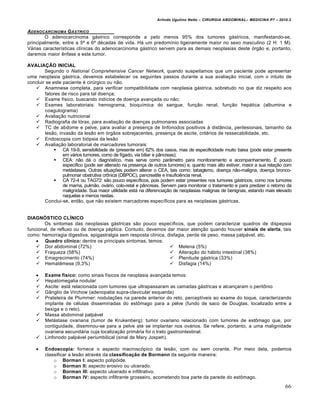 Arlindo Ugulino Netto – CIRURGIA ABDOMINAL– MEDICINA P7 – 2010.2
66
ADENOCARCINOMA G‰STRICO
O adenocarcinoma gástrico corresponde a pelo menos 95% dos tumores gástricos, manifestando-se,
principalmente, entre a 5ª e 6ª décadas de vida. Há um predomínio ligeiramente maior no sexo masculino (2 H: 1 M).
Várias características clínicas do adenocarcinoma gástrico servem para as demais neoplasias deste órgão e, portanto,
daremos maior ênfase a este tumor.
AVALIAÇÃO INICIAL
Segundo o National Comprehensive Cancer Network, quando suspeitamos que um paciente pode apresentar
uma neoplasia gástrica, devemos estabelecer os seguintes passos durante a sua avaliação inicial, com o intuito de
concluir se este paciente é cirúrgico ou não.
 Anamnese completa, para verificar compatibilidade com neoplasia gástrica, sobretudo no que diz respeito aos
fatores de risco para tal doença;
 Exame físico, buscando indícios de doença avançada ou não;
 Exames laboratoriais: hemograma, bioquímica do sangue, função renal, função hepática (albumina e
coagulograma)
 Avaliação nutricional
 Radiografia de tórax, para avaliação de doenças pulmonares associadas
 TC de abdome e pelve, para avaliar a presença de linfonodos positivos à distância, perilesionais, tamanho da
lesão, invasão da lesão em órgãos sobrejacentes, presença de ascite, critérios de ressecabilidade, etc.
 Endoscopia com biópsia da lesão
 Avaliação laboratorial de marcadores tumorais:
 CA 19-9, sensibilidade de (presente em) 62% dos casos, mas de especificidade muito baixa (pode estar presente
em vários tumores, como de fígado, via biliar e pâncreas);
 CEA: não dá o diagnóstico, mas serve como parâmetro para monitoramento e acompanhamento. É pouco
específico (pode ser alterado na presença de outros tumores) e, quanto mais alto estiver, maior a sua relação com
metástases. Outras situações podem alterar o CEA, tais como: tabagismo, doença não-maligna, doença bronco-
pulmonar obstrutiva crônica (DBPOC), pancreatite e insuficiência renal.
 CA 72-4 ou TAG72: são pouco específicos, pois podem estar presentes nos tumores gástricos, como nos tumores
de mama, pulmão, ovário, colo-retal e pâncreas. Servem para monitorar o tratamento e para predizer o retorno da
malignidade. Sua maior utilidade está na diferenciação de neoplasias malignas de benignas, estando mais elevado
naquelas e menos nestas.
Conclui-se, então, que não existem marcadores específicos para as neoplasias gástricas.
DIAGNÓSTICO CLÍNICO
Os sintomas das neoplasias gástricas são pouco específicos, que podem caracterizar quadros de dispepsia
funcional, de refluxo ou de doença péptica. Contudo, devemos dar maior atenção quando houver sinais de alerta, tais
como: hemorragia digestiva, epigastralgia sem resposta clínica, disfagia, perda de peso, massa palpável, etc.
 Quadro clínico: dentre os principais sintomas, temos:
 Dor abdominal (72%)
 Fraqueza (58%)
 Emagrecimento (74%)
 Hematêmese (9,3%)
 Melena (5%)
 Alteração do hábito intestinal (38%)
 Plenitude gástrica (33%)
 Disfagia (14%)
 Exame físico: como sinais físicos de neoplasia avançada temos:
 Hepatomegalia nodular
 Ascite: está relacionada com tumores que ultrapassaram as camadas gástricas e alcançaram o peritônio
 Gânglio de Virchow (adenopatia supra-clavicular esquerda)
 Prateleira de Plummer: nodulações na parede anterior do reto, perceptíveis ao exame do toque, caracterizando
implante de células disseminadas do estômago para a pelve (fundo de saco de Douglas, localizado entre a
bexiga e o reto).
 Massa abdominal palpável
 Metástase ovariana (tumor de Krukenberg): tumor ovariano relacionado com tumores de estômago que, por
contiguidade, dissminou-se para a pelve até se implantar nos ovários. Se refere, portanto, a uma malignidade
ovariana secundária cuja localização primária foi o trato gastrointestinal.
 Linfonodo palpável periumbilical (sinal de Mary Jospeh).
 Endoscopia: fornece o aspecto macroscópico da lesão, com ou sem corante. Por meio dela, podemos
classificar a lesão através da classificação de Bormann da seguinte maneira:
o Borman I: aspecto polipóide.
o Borman II: aspecto erosivo ou ulcerado.
o Borman III: aspecto ulcerado e infiltrativo.
o Borman IV: aspecto infiltrante grosseiro, acometendo boa parte da parede do estômago.
 