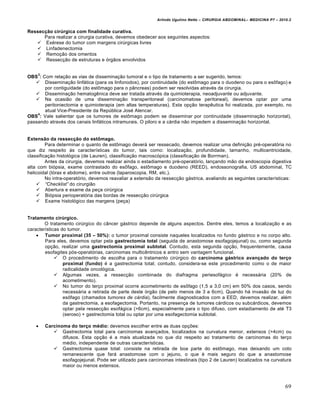 Arlindo Ugulino Netto – CIRURGIA ABDOMINAL– MEDICINA P7 – 2010.2
69
Ressec€•o cir‚rgica com finalidade curativa.
Para realizar a cirurgia curativa, devemos obedecer aos seguintes aspectos:
 Exérese do tumor com margens cirúrgicas livres
 Linfadenectomia
 Remoção dos omentos
 Ressecção de estruturas e órgãos envolvidos
OBS
3
: Com relação as vias de disseminação tumoral e o tipo de tratamento a ser sugerido, temos:
 Disseminação linfática (para os linfonodos), por continuidade (do estômago para o duodeno ou para o esôfago) e
por contiguidade (do estômago para o pâncreas) podem ser resolvidas através da cirurgia.
 Disseminação hematogênica deve ser tratada através da quimioterapia, neoadjuvante ou adjuvante.
 Na ocasião de uma disseminação transperitoneal (carcinomatose peritoneal), devemos optar por uma
peritoniectomia e quimioterapia (em altas temperaturas). Esta opção terapêutica foi realizada, por exemplo, no
atual Vice-Presidente da República José Alencar.
OBS
4
: Vale salientar que os tumores de estômago podem se disseminar por continuidade (disseminação horizontal),
passando através dos canais linfáticos intramurais. O piloro e a cárdia não impedem a disseminação horizontal.
Extens•o da ressec€•o do estƒmago.
Para determinar o quanto de estômago deverá ser ressecado, devemos realizar uma definição pré-operatória no
que diz respeito às características do tumor, tais como: localização, profundidade, tamanho, multicentricidade,
classificação histológica (de Lauren), classificação macroscópica (classificação de Borrman).
Antes da cirurgia, devemos realizar ainda o estadiamento pré-operatório, lançando mão da endoscopia digestiva
alta com biópsia, exame contrastado do esôfago, estômago e duodeno (REED), endossonografia, US abdominal, TC
helicoidal (tórax e abdome), entre outros (laparoscopia, RM, etc.).
No intra-operatório, devemos reavaliar a extensão da ressecção gástrica, avaliando as seguintes características:
 “Checklist” do cirurgião
 Abertura e exame da peça cirúrgica
 Biópsia perioperatória das bordas de ressecção cirúrgica
 Exame histológico das margens (peça)
Tratamento cir‚rgico.
O tratamento cirúrgico do câncer gástrico depende de alguns aspectos. Dentre eles, temos a localização e as
características do tumor.
 Tumor proximal (35 – 50%): o tumor proximal consiste naqueles localizados no fundo gástrico e no corpo alto.
Para eles, devemos optar pela gastrectomia total (seguida de anastomose esofagojejunal) ou, como segunda
opção, realizar uma gastrectomia proximal subtotal. Contudo, esta segunda opção, frequentemente, causa
esofagites pós-operatórias, carcinomas multicêntricos e antro sem vantagem funcional.
 O procedimento de escolha para o tratamento cirúrgico do carcinoma g…strico avan€ado do ter€o
proximal (fundo) é a gastrectomia total; contudo, considera-se este procedimento como o de maior
radicalidade oncológica.
 Algumas vezes, a ressecção combinada do diafragma periesofágico é necessária (20% de
acometimento).
 No tumor do terço proximal ocorre acometimento de esôfago (1,5 a 3,0 cm) em 50% dos casos, sendo
necessária a retirada de parte deste órgão (de pelo menos de 3 a 6cm). Quando há invasão de luz do
esôfago (chamados tumores de c•rdia), facilmente diagnosticados com a EED, devemos realizar, além
da gastrectomia, a esofagectomia. Portanto, na presença de tumores cárdicos ou subcárdicos, devemos
optar pela ressecção esofágica (>6cm), especialmente para o tipo difuso, com estadiamento de até T3
(seroso) + gastrectomia total ou optar por uma esofagectomia subtotal.
 Carcinoma do ter€o m†dio: devemos escolher entre as duas opções:
 Gastrectomia total para carcinomas avançados, localizados na curvatura menor, extensos (>4cm) ou
difusos. Esta opção é a mais atualizada no que diz respeito ao tratamento de carcinomas do terço
médio, independente de outras características.
 Gastrectomia quase total: consiste na retirada de boa parte do estômago, mas deixando um coto
remanescente que fará anastomose com o jejuno, o que é mais seguro do que a anastomose
esofagojejunal. Pode ser utilizado para carcinomas intestinais (tipo 2 de Lauren) localizados na curvatura
maior ou menos extensos.
 
