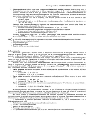 Arlindo Ugulino Netto – CIRURGIA ABDOMINAL– MEDICINA P7 – 2010.2
70
 Tumor distal (35%): de um modo geral, opta-se pela gastrectomia subtotal (deixando parte do corpo alto e o
fundo g†strico), em que se retira cerca de 3/4 do ‡rg•o, com margens de 5 – 6 cm de seguran€a. Podemos
realizar a reconstru€•o em Y de Roux, que consiste em uma gastrojeunostomia e uma enteroenterostomia, em
que o estomago ‚ ligado a por€•o distal do doudeno e este ‚ mantido para continuar recebendo as secre€‰es
pancre†ticas e biliares. Devemos considerar ainda os seguintes passos:
 Ressec€•o de 3/4 a 4/5 do estŒmago, com margem proximal m„nima de 6 cm e retirada de toda
curvatura menor.
 Ressec€•o de mais de 4cm de duodeno em monobloco para evitar a invas•o duodenal (que ocorre em
25 a 46% dos casos).
Devemos saber considerar ainda alguns pacientes que, mesmo apresentando tumor em coto distal, devem ser
submetidos a uma gastrectomia total. S•o eles:
 Pacientes com c…ncer g†strico de natureza multicƒntrica ou tipo 1 de Lauren;
 Frequƒncia de altera€‰es displ†sicas e atrofia grave na mucosa g†strica residual;
 Invas•o tumoral impercept„vel na margem cirŠrgica proximal;
 Met†stase linf†tica intramurais no coto g†strico das GSTD.
Portanto, para o padr•o difuso (tipo 1 de Lauren), mesmo sendo distal, devemos ampliar a margem cirŠrgica
proximal da GSTD para 8 – 10 cm ou realizar gastrectomia total logo de princ„pio.
OBS
5
: As indica€‰es especiais nos tumores intestinais do ter€o distal para a realiza€•o de gastrectomia total s•o:
 Extensas †reas de metaplasia intestinal
 Displasias de alto grau
 Polipose adenomatosa
 Gastrite atr‡fica com anemia perniciosa
Linfadenectomia.
Associada ‹ gastrectomia, devemos retirar os linfonodos associados com a drenagem linf†tica g†strica, a
depender de alguns fatores. Kodama et al (1981) afirmou que a linfadenectomia radical aumentou a sobrevida de
pacientes em 5 anos: linfadenectomia radical em 39% e linfadenectomia regional (D1) em 18%.
O acometimento das cadeias linfonodais tende a seguir um padr•o de acordo com a localiza€•o topogr†fica
(ter€os) do tumor no estŒmago. Desta forma, os linfonodos N1 do fundo g†strico s•o diferentes do N1 do corpo e que,
por sua vez, s•o diferentes do N1 do antro, por exemplo.
Portanto, como vimos anteriormente, a linfadenectomia D1 consiste na retirada completa dos linfonodos N1
(sendo N o conjunto de linfonodos listados logo abaixo), enquanto que a linfadenectomia D2 consiste na retirada
completa dos linfonodos N1 e N2. E como acabamos de ver, os grupos linfonodais N1 e N2 variam de acordo com o
ter€o g†strico a ser ressecado. Desta forma, temos:
 Terço proximal: as cadeias linfonodais a serem ressecadas na linfadenectomia D2 em tumores do ter€o
proximal s•o:
o Cadeias N1: 1, 2, 3, 4sa e 4sb.
o Cadeias N2: 4d, 7, 8a, 9, 10, 11p e 11d.
 Terço médio: as cadeias linfonodais a serem ressecadas na linfadenectomia D2 em tumores do ter€o m‚dio
s•o:
o Cadeias N1: 1, 3, 4sb, 4d, 5 e 6
o Cadeias N2: 7, 8a, 9, 11p e 12a, 12p e 13+.
 Terço distal: as cadeias linfonodais a serem ressecadas na linfadenectomia D2 em tumores do ter€o distal s•o:
o Cadeias N1:
o Cadeias N2: 1, 7, 8a, 9, 11b, 12a e 14v, 12p e 13+.
A principal justificativa das linfadenectomias radicais ‚ a de que os m‚todos de avalia€•o (pr‚ e per-operat‡rios)
do acometimento linfonodal s•o falhos e somente este tipo de procedimento ‚ capaz de garantir a remo€•o dos
linfonodos acometidos. Portanto, na maioria das vezes, a linfadenectomia a D2 ser† a escolha.
No c…ncer g†strico, o acometimento metast†tico dos linfonodos regionais est† intimamente relacionado ao
progn‡stico, sendo considerado um dos principais fatores na determina€•o da sobrevida. Como a literatura mostra que a
linfadenectomia a D2 est† relacionada a uma maior sobrevida, esta sempre dever† ser tentada.
O nŠmero m‚dio de linfonodos dissecados ‚ de 15 na linfadenectomia a D1; 31,6 na linfadenectomia a D2; e
35,4 na linfadenectomia a D3.
Portanto, no que diz respeito ‹ extens•o da linfadenectomia, temos:
 D2 ser† o procedimento de escolha;
 Melhora da sobrevida (5 anos);
 Realiza€•o rotineira de D3 n•o ‚ ben‚fica;
 D3 apresenta maior morbimortalidade que D2 (e ser† utilizada apenas em casos selecionados)
 