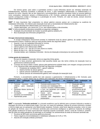 Arlindo Ugulino Netto – CIRURGIA ABDOMINAL– MEDICINA P7 – 2010.2
71
Em termos gerais, para saber a quantidade correta e quais linfonodos devem ser retirados (extens•o da
linfadenectomia), devemos considerar a extens•o do tumor, o grau histol‡gico (diferenciado ou indiferenciado) e o
tamanho do tumor. Quando n•o se tem dispon„vel a eco-endoscopia, devemos considerar todos os tumores g†stricos
como avan€ados, realizando sempre a linfadenectomia a D2. Contudo, podemos optar pela linfadenectomia a D1
quando conseguimos avaliar a histologia e a penetra€•o do tumor. Portanto, em caso de dŠvida, sempre devemos
realizar linfadenectomia a D2.
OBS
6
: O mais importante fator progn‡stico no c…ncer g†strico precoce parece ser a presen€a ou ausƒncia de
met†stases linfonodais. Os crit‚rios para ressec€•o local sem a necessidade de linfadenectomia s•o:
 Les‰es elevadas bem diferenciadas com menos de 3,0 cm.
 Les‰es deprimidas, com menos de 1,0 cm, bem diferenciadas e n•o-ulceradas.
OBS
7
: A ultra-sonografia endosc‡pica possibilita as seguintes vantagens:
 Avalia€•o da profundidade da invas•o na parede g†strica (est†dio pT);
 Boa visualiza€•o dos linfonodos perig†stricos.
Cirurgia intra-luminal endoscópica.
A cirurgia endosc‡pica intra-luminal consiste no tratamento local do c…ncer g†strico, de car†ter curativo, mas
minimamente invasivo. Podemos optar por esta escolha diante dos seguintes dados:
 Quando o risco de met†stase linfonodal for m„nima;
 Capacidade de remo€•o do tumor em bloco;
 C…ncer g†strico bem diferenciado (EMR);
 Menor do que 1 cm – tipo IIb e IIc sem Šlcera ou cicatriz;
 Menor do que 2 cm – tipo IIa (mucosa);
 Grandes les‰es, sem met†stase linfonodal – t‚cnica de dissec€•o endosc‡pica da submucosa (ESD).
Linhas gerais de tratamento.
No que diz respeito ‹ ressec€•o, temos as seguintes linhas gerais:
 Tumor no ter€o proximal: gastrectomia total (escolha) desde que n•o tenha crit‚rios de ressec€•o local ou
gastrectomia subtotal proximal.
 Tumores dos ter€os m‚dio e distal: opta-se pela gastrectomia subtotal distal, com margem cirŠrgica proximal de
2 cm. Devemos optar pela gastrectomia total nas seguintes condi€‰es:
 Portadores de muta€‰es CDH1 – gene E caderina
 Hist‡ria familiar de c…ncer g†strico
 C…ncer precoce multicƒntrico (tipo 1 de Lauren)
 C…ncer precoce de remanescente g†strico sem indica€•o de ressec€•o local.
Portanto, o procedimento padr•o tem sido associar a gastrectomia + linfadenectomia a D2. Contudo, para
informa€‰es gerais, o quadro abaixo traz os crit‚rios para realiza€•o das demais linfadenectomias.
Critérios para realização da
linfadenectomia a D1
Critérios para realização da
linfadenectomia a D2
Critérios para realização da
linfadenectomia a D3
 Tumores mucosos (sem
crit‚rios para ressec€•o
total)
 Pacientes idosos (acima de
80 anos)
 Condi€‰es cl„nicas
prec†rias (co-morbidades)
 Hipertens•o portal
 Tumores submucosos (T1b)
 Tumores com met†stases N1+
 Tumores mucosos indiferenciados,
≥ 2cm, em pacientes com estado
geral preservado
 Casos sem indica€•o para
ressec€•o local
 Tumores sem diagn‡stico eco-
endosc‡pico
 Dissec€•o seletiva
 Suspeita pr‚ ou
transoperat‡ria de
envolvimento de N3
 Tumores proximais
 Presen€a de algum
linfonodo N3 positivo
OBS
8
: A express•o “linfonodo sentinela” ‚ o conceito anatŒmico que foi definido para o primeiro linfonodo a receber a
drenagem da linfa de um determinado ‡rg•o. Com isso, em casos de met†stase, trata-se do primeiro linfonodo a receber
a linfa do ‡rg•o que vai apresentar uma determinada neoplasia. Contudo, pode haver algumas exce€‰es, como no caso
do g…nglio de Virchow, que ‚ um linfonodo sentinela para carcinomas esof†gicos ou g†stricos invasores de esŒfago.
Este g…nglio localiza-se na fossa supra-clavicular esquerda (quando aumentado, temos o sinal de Troisier) e, portanto,
n•o faz parte da cadeia ganglionar do estomago ou do esŒfago. As caracter„sticas do teste do linfonodo sentinela s•o:
 Acur†cia de 98% para carcinomas g†stricos precoces
 Falsos negativos (micromet†stases) e met†stases salteadas em 5,3% a 14%
 Assunto em evolu€•o (m‚todo promissor)
 