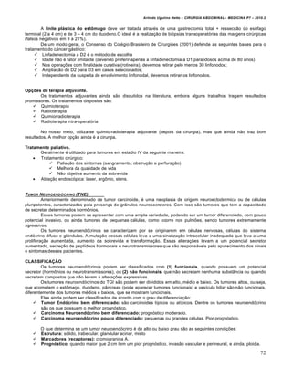 Arlindo Ugulino Netto – CIRURGIA ABDOMINAL– MEDICINA P7 – 2010.2
72
A linite plástica do estômago deve ser tratada atrav‚s de uma gastrectomia total + ressec€•o do esŒfago
terminal (2 a 4 cm) e de 3 – 4 cm do duodeno.O ideal ‚ a realiza€•o de bi‡psias transoperat‡rias das margens cirŠrgicas
(falsos negativos em 9 a 21%).
De um modo geral, o Consenso do Col‚gio Brasileiro de Cirurgi‰es (2001) defende as seguintes bases para o
tratamento do c…ncer g†strico:
 Linfadenectomia a D2 ‚ o m‚todo de escolha
 Idade n•o ‚ fator limitante (devendo preferir apenas a linfadenectomia a D1 para idosos acima de 80 anos)
 Nas opera€‰es com finalidade curativa (rotineira), devemos retirar pelo menos 30 linfonodos;
 Amplia€•o de D2 para D3 em casos selecionados;
 Independente da suspeita de envolvimento linfonodal, devemos retirar os linfonodos.
Opções de terapia adjuvante.
Os tratamentos adjuvantes ainda s•o discutidos na literatura, embora alguns trabalhos tragam resultados
promissores. Os tratamentos dispostos s•o:
 Quimioterapia
 Radioterapia
 Quimiorradioterapia
 Radioterapia intra-operat‡ria
No nosso meio, utiliza-se quimiorradioterapia adjuvante (depois da cirurgia), mas que ainda n•o traz bom
resultados. A melhor op€•o ainda ‚ a cirurgia.
Tratamento paliativo.
Geralmente ‚ utilizado para tumores em estadio IV da seguinte maneira:
 Tratamento cirŠrgico:
 Palia€•o dos sintomas (sangramento, obstru€•o e perfura€•o)
 Melhora da qualidade de vida
 N•o objetiva aumento da sobrevida
 Abla€•o endosc‡pica: laser, argŒnio, stens.
TUMOR NEUROEND†CRINO (TNE)
Anteriormente denominado de tumor carcinoide, ‚ uma neoplasia de origem neuroectod‚rmica ou de c‚lulas
pluripotentes, caracterizadas pela presen€a de gr…nulos neurosecretores. Com isso s•o tumores que tem a capacidade
de secretar determinados hormŒnios.
Esses tumores podem se apresentar com uma ampla variedade, podendo ser um tumor diferenciado, com pouco
potencial invasivo, ou ainda tumores de pequenas c‚lulas, como ocorre nos pulm‰es, sendo tumores extremamente
agressivos.
Os tumores neuroend‡crinos se caracterizam por se originarem em c‚lulas nervosas, c‚lulas do sistema
end‡crino difuso e gl…ndulas. A muta€•o dessas c‚lulas leva a uma sinaliza€•o intracelular inadequada que leva a uma
prolifera€•o aumentada, aumento da sobrevida e transforma€•o. Essas altera€‰es levam a um potencial secretor
aumentado, secre€•o de pept„deos hormonais e neurotransmissores que s•o respons†veis pelo aparecimento dos sinais
e sintomas desses pacientes.
CLASSIFICAÇÃO
Os tumores neuroend‡crinos podem ser classificados com (1) funcionais, quando possuem um potencial
secretor (hormŒnios ou neurotransmissores), ou (2) não funcionais, que n•o secretam nenhuma subst…ncia ou quando
secretam compostos que n•o levam a altera€‰es expressivas.
Os tumores neuroend‡crinos do TGI s•o podem ser divididos em alto, m‚dio e baixo. Os tumores altos, ou seja,
que acometem o estŒmago, duodeno, p…ncreas (pode aparecer tumores funcionais) e ves„cula biliar s•o n•o funcionais,
diferentemente dos tumores m‚dios e baixos, que se mostram funcionais.
Eles ainda podem ser classificados de acordo com o grau de diferencia€•o:
 Tumor Endócrino bem diferenciado: s•o carcinoides t„picos ou at„picos. Dentre os tumores neuroend‡crino
s•o os que possuem o melhor progn‡stico.
 Carcinoma Neuroendócrino bem diferenciado: progn‡stico moderado.
 Carcinoma neuroendócrino pouco diferenciado: pequenas ou grandes c‚lulas. Pior progn‡stico.
O que determina se um tumor neuroend‡crino ‚ de alto ou baixo grau s•o as seguintes condi€‰es:
 Estrutura: s‡lido, trabecular, glandular acinar, misto
 Marcadores (receptores): cromogranina A.
 Prognóstico: quando maior que 2 cm tem um pior progn‡stico, invas•o vascular e perineural, e ainda, ploidia.
 
