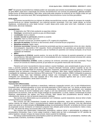 Arlindo Ugulino Netto – CIRURGIA ABDOMINAL– MEDICINA P7 – 2010.2
73
OBS
9
: Os tumores neuroendócrinos múltiplos podem ser associados aos tumores neuroendócrinos gástricos. A mutação
do gene MEN1 pode levar a associação de tumores neuroendócrinos com tumores de paratireóide, glândula pituitária,
foregut (tumor da ilhota pancreática). Além disso, ainda pode estar presente na síndrome de Von Hipple Lindau em que
há associação do carcinoma renal, SNC hemangioblastoma, feocromocitoma e tumor da ilhota pancreática.
EVOLUÇÃO
Os tumores neuroendócrinos se originam de células neuroendócrinas normais, através do processo de mutação,
transformando-as em células hiperplásicas, com potencial secretor aumentado. Com isso, essas células, se tornam
displásicas, considerando-se como lesão tumoral. A partir desse ponto evolui para tumor bem, moderado e pouco
diferenciado, até enviar metástase.
DIAGNÓSTICO
O diagnóstico dos TNE é feito avaliando os seguintes critérios:
 Histologia: caracterizando quando ao grau de diferenciação
 Localização: local ou distante
 Invasão vascular ou perineural: presente ou ausente
 Tamanho: maior ou menor que 2 cm
 Ki67: marcador tumoral que, se estiver superior a 2%, sugere pior prognóstico
 Secreção de peptídeo: funcional ou não funcional, sendo o funcional de pior prognóstico.
 Metástase presente: fígado, ossos
 Síndrome carcinóides: liberação de serotonina aumentada que leva ao aparecimento clínico de rubor, diarréia,
broncoespasmo, taquicardia e ICC esquerda. Ocorre principalmente nos pacientes que apresentam tumores
hepáticos. É um fator de pior prognóstico, pois se manifesta em pacientes com doença avançada, em já houve
instalação da metástase.
 MEN1;
 Cromogranina A (CAG-A): quando positivo, há cerca de 80% de chances do paciente apresentar um tumor
neuroendócrino. Não está relacionada com a funcionalidade do tumor, entretanto tumores funcionais têm valores
desse marcador mais elevado.
 5-Hidroxi-indolacético (5-HIAA): avalia a presença de síndrome carcinóide quando está aumentado. Pouco
comum em tumores do intestino proximal, já que esses em sua grande maioria são não funcionais.
Paciente com tumor neuroendócrino deve-se realizar o exame histológico, para caracterização do grau do tumor.
Caso o paciente apresente repercussões clínicas que indiquem liberação hormonal, pode-se suspeitar do tipo de
hormônio que está sendo secretado em excesso (gastrinoma, insulinoma, somastotatinoma, glucagoma etc). Para essa
avaliação pode ser solicitado a dosagem do CgA, 5-HIAA e peptídeos. Além disso, nesses pacientes é pertinente a
investigação de metástase, para isso solicita-se USG abdominal, TC de tórax e abdome, RNM e cintilografia na pesquisa
de metástase óssea. Caso haja metástase pode-se realizar uma investigação mais criteriosa, realizando uma
cintilografia com Octreoscan. Caso haja captação (60 a 70%) desse composto significa dizer que o tumor possui
receptores para a somatostatina, sendo assim funcional.
TRATAMENTO
Tumores bem diferenciados.
Quando se apresentam operáveis e ressecáveis, realiza-se a ressecção tumoral, com ou sem linfadenectomia.
Entretanto caso o paciente apresente um tumor carcinóide associado à CAG-A menor que 1 cm, devido as lesões serem
muito pequenas, a ressecção pode ser feita por via endoscópica. Nos pacientes que apresentam uma neoplasia
avançada, há chances de ocorrer metástase para o fígado, e com isso desenvolver síndrome carcinóide. Para evitar o
aparecimento da síndrome, pode ser feito drogas análogas da somastotatina, ou ainda, realizar a embolização de áreas
hepáticas, especialmente nas regiões com focos tumorais. Além desses dois procedimentos deve-se realizar a
colecistectomia, devido ao risco do paciente desenvolver colelitíase.
Nos tumores bem diferenciados que se apresentam com metástase, quando ressecáveis, deve-se retirar a lesão
tumoral primária e as metástases.
Nos tumores que são irressecáveis (invasão de estruturas adjacentes, vasos etc) assintomáticos, deve-se
realizar exames de imagem e fazer o acompanhamento desses pacientes a cada 8 semanas. Uma das alternativas
nesse caso pode ser a administração de Octreotida (análogo da somatostatina) 30mg IM, na tentativa de diminuir a taxa
de progressão tumoral. Entretanto um tratamento proposto mais utilizado parta tumores neuroendócrino médio e baixo,
por isso, não sendo tão eficaz nos tumores altos e não funcionais.
Nos tumores bem diferenciados irressecáveis sintomáticos, pode-se indicar a administração de análogos da
somatostatina (Octreotida). Caso o tumor esteja invadindo o fígado pode ser feito a embolização em QT (através da
artéria hepática), redução cirúrgica da massa tumoral, mesmo quando há metástase.
Na doença predominantemente extra-hepática podem-se administrar análogos da somatostatina, Interferon alfa,
Bevacizumabe, Everolimo, Sunitinibe e Sorafenibe.
 