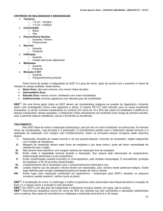 Arlindo Ugulino Netto – CIRURGIA ABDOMINAL– MEDICINA P7 – 2010.2
75
CRITÉRIOS DE MALIGNIDADE E BENIGNIDADE
 Tamanho
o < 5 cm – benigno
o > 5 cm – maligno
 Celularidade
o Baixa
o Alta
 Pleomorfismo Nuclear
o Ausente / m„nimo
o Proeminente
 Necrose
o Ausente
o Presente
 Infiltração
o Ausente
o Invade estruturas adjacentes
 Metástase
o Ausente
o Presente
 Mutação C-KIT
o Ausente
o Frequentemente presente
Outra forma de avaliar a malignidade do GIST ‚ o grau do tumor, dado de acordo com o tamanho e „ndice de
mitoses no campo avaliado. Assim temos:
 Baixo Grau: s•o mais comuns, com menor „ndice de ‡bito.
 Intermediário Grau:
 Elevado Grau: menos comum, entretanto com maior mortalidade
 Indiferenciado: tumores agressivos com elevado grau de mortalidade
OBS
11
: De uma forma geral, todos os GIST devem ser considerados malignos na ocasi•o do diagn‡stico. Iniciando
assim uma investiga€•o cl„nica mais agressiva e eficaz. O exame PET-CT est† indicado para os casos localmente
avan€ados, ou ainda, tumores irressec†veis ou recidiva. Em cerca de 10 a 30% dos casos h† met†stase ‹ dist…ncia ou
doen€a irressec†vel; nessas situa€‰es, o tratamento ‚ feito clinicamente com Imatinibe como droga de primeira escolha,
caso o paciente adquira resistƒncia, usa-se o Sunitinibe ou Sorafenibe.
TRATAMENTO
Nos GIST deve-se evitar a ressec€•o endosc‡pica, pois por ser um tumor localizado na submucosa, h† maiores
riscos de complica€‰es, cuja principal ‚ a perfura€•o. O procedimento padr•o para o tratamento desses tumores ‚ a
realiza€•o de ressec€•o com margem sem linfadenectomia. Assim os principais tempos cirŠrgicos est•o descritos
abaixo:
I. Ressec€•o completa da massa tumoral e de sua pseudo-c†psula, incluindo se necess†rio, ‡rg•os adjacentes
com invas•o da neopl†sica.
II. Margens de ressec€•o devem estar livres de neoplasia e por esse motivo, pode at‚ haver necessidade de
retirada de todo o ‡rg•o.
III. N•o parece haver benef„cio com margem extensa de ressec€•o livre de neoplasia
IV. Evitar violar a integridade tumoral durante a ressec€•o. Sua ruptura est† relacionada ao sangramento,
dissemina€•o peritoneal e a pior progn‡stico.
V. Evitar contamina€•o (celulas tumorais) no intra-operat‡rio, pela simples manipula€•o. ˆ aconselhado, prote€•o
da neoplasia, a fim de se evitar dissemina€•o.
VI. Linfadenectomia n•o ‚ necess†ria, pois o comprometimento linfonodal ‚ raro.
VII. Les‰es mesmo que de pequeno volume devem ser ressecadas, pois, sempre existe potencial maligno. Existe
lugar definido para cirurgia v„deolaparosc‡pica em les‰es de menor volume
VIII. Existe lugar para ressec€•o combinada por laparotomia – endoscopia para GIST’s situados na pequena
curvatura, parede posterior, c†rdia e junto ao piloro.
OBS
12
: A localiza€•o do tumor no estŒmago e melhor progn‡stico est† relacionada mais frequentemente ‹ muta€•o do
ˆxon 11 e nesses casos a evolu€•o ‚ mais favor†vel.
OBS
13
: Em GIST’s com alto grau de malignidade o tratamento cirŠrgico isolado, em regra, n•o ‚ curativo.
OBS
14
: Recorrƒncia neopl†sica ocorre em cerca de 50% dos doentes que s•o submetidos a opera€‰es classificadas
como curativas. Nos casos de recorrƒncia ou met†stase a sobrevida varia entre 6 a 18 meses.
 