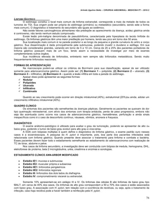 Arlindo Ugulino Netto – CIRURGIA ABDOMINAL– MEDICINA P7 – 2010.2
76
LINFOMA G‰STRICO
O estŒmago constitui o local mais comum de linfoma extranodal, corresponde a mais da metade de todos os
tumores do TGI. Sua origem pode ser pr‡pria do estŒmago (prim†rio) ou metast†tico (secund†rio, sendo este a forma
mais comum). O diagn‡stico e tratamento do secund†rio s•o iguais ao sistƒmico.
N•o existe fatores carcinogƒnicos alimentares n•o predisp‰e ao aparecimento da doen€a, acidez g†strica ainda
‚ controverso, n•o tendo nenhum estudo comprovado.
Existe les•o pr‚-maligna denominada de pseudolinfoma, caracterizada pela hiperplasia do tecido linf‡ide do
estŒmago. Os linfomas g†stricos tƒm uma maior predile€•o por homens, tendo seu pico em torno dos 50 anos.
Sua localiza€•o mais comum ‚ na parede posterior e ao longo da pequena e grande curvatura do antro e corpo
g†strico. Sua dissemina€•o ‚ dada principalmente pela submucosa, podendo invadir o duodeno e esŒfago. Em sua
maioria s•o considerados grandes, variando em torno de 5 a 10 cm. Cerca de 20 a 25% dos pacientes portadores de
linfoma g†strico possuem mais de um foco, tendo assim a necessidade de investigar por meio de exames
complementares outros ‡rg•os.
Sua incidƒncia elevada de linfonodos, entretanto nem sempre s•o linfonodos metast†ticos. Sendo muito
frequentemente linfonodos reacionais.
FORMAS DE APRESENTAÇÃO
Na macroscopia podem-se utilizar os crit‚rios de Borrmann para sua classifica€•o, apesar de ser utilizado
somente para adenocarcinoma g†strico. Assim pode ser: (1) Borrmann 1 – polip‡ide, (2) Borrmann 2 – ulcerado, (3)
Borrmann 3 – infiltrativo, (4) Borrmann 4 – quando a les•o infiltra em toda a parede do estŒmago.
Apesar disso pode apresentar as seguintes formas:
 Nodular
 Polipóides
 Ulcerada
 Infiltrativo
 Combinado
Quando ao seu crescimento pode ocorrer em dire€•o intraluminal (40%), extraluminal (20%)ou ainda, adotar um
crescimento infiltrativo intraluminal (40%).
QUADRO CLÍNICO
Os sintomas dos pacientes s•o semelhantes ‹s doen€as p‚pticas. Geralmente os pacientes se queixam de dor
tipo queima€•o retroesternal, com al„vio dos sintomas com terapia anti†cida, perda de peso progressiva, embora n•o
seja t•o acentuada como ocorre nos casos de adenocarcinoma g†strico, hematƒmese, perfura€•o e ainda sinais
inespec„ficos como ‚ o caso de desconforto cont„nuo, n†useas, vŒmitos, anorexia e fraqueza.
DIAGNÓSTICO
O exame an†tomo-patol‡gico ‚ utilizado para avaliar o grau da tumora€•o, podendo se apresentar de alto ou
baixo grau, podendo o tumor de baixo grau evoluir para alto grau e vice-versa.
A EDA com bi‡psias mŠltiplas ‚ quem define o diagn‡stico do linfoma g†strico, o exame padr•o ouro nesses
casos ‚ a ecoendoscopia. A pesquisa do H. pylori ‚ importante, pois, boa parte dos pacientes infectados est†
relacionada com linfoma g†strico. Quando presente deve associar o tratamento para linfoma e combate a bact‚ria.
Esses pacientes devem fazer todo o estadiamento semelhante ao estadiamento do adenocarcinoma com realiza€•o de
TC de t‡rax, abdome e pelve.
Nos casos de linfoma secund†rio, a investiga€•o deve ser conduzida com bi‡psia de medula, hemograma, DHL,
eletroforese de prote„na, beta 2 microglobulina, ur‚ia, creatinina e enzimas e sorologias.
ESTADIAMENTO CLÍNICO ANN-ARBOR MODIFICADO
 Estádio IE1: mucosa e submucosa
 Estádio IE2: muscular pr‡pria e subserosa
 Estádio IIE1: linfonodos perig†stricos
 Estádio IIE2: linfonodos regionais
 Estádio III: linfonodos dos dois lados do diafragma.
 Estádio IV: comprometimento visceral ou extranodal.
Somente 10% apresentam-se em est†gio III e IV. Os linfomas das c‚lulas B s•o linfomas de baixo grau tipo
MALT, em cerca de 40% dos casos. Os linfomas de alto grau correspondem a 50 a 70% dos casos e est•o associados
com baixo grau. A associa€•o com H. pylori, tem rela€•o com a ocorrƒncia de recidivas, ou seja, ap‡s o tratamento da
infec€•o, caso haja recidiva pode a haver tamb‚m a reinfec€•o pela H. pylori.
 