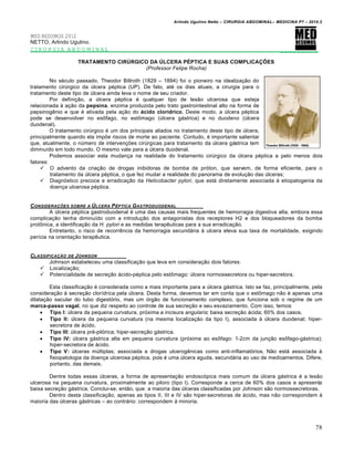 Arlindo Ugulino Netto – CIRURGIA ABDOMINAL– MEDICINA P7 – 2010.2
78
MED RESUMOS 2012
NETTO, Arlindo Ugulino.
CIRURGIA ABDOMINAL _________
TRATAMENTO CIRÚRGICO DA ÚLCERA PÉPTICA E SUAS COMPLICAÇÕES
(Professor Felipe Rocha)
No s‚culo passado, Theodor Billroth (1829 – 1894) foi o pioneiro na idealiza€•o do
tratamento cirŠrgico da Šlcera p‚ptica (UP). De fato, at‚ os dias atuais, a cirurgia para o
tratamento deste tipo de Šlcera ainda leva o nome de seu criador.
Por defini€•o, a Šlcera p‚ptica ‚ qualquer tipo de les•o ulcerosa que esteja
relacionada ‹ a€•o da pepsina, enzima produzida pelo trato gastrointestinal alto na forma de
pepsinogƒnio e que ‚ ativada pela a€•o do ácido clorídrico. Deste modo, a Šlcera p‚ptica
pode se desenvolver no esŒfago, no estŒmago (Šlcera g†strica) e no duodeno (Šlcera
duodenal).
O tratamento cirŠrgico ‚ um dos principais aliados no tratamento deste tipo de Šlcera,
principalmente quando ela imp‰e riscos de morte ao paciente. Contudo, ‚ importante salientar
que, atualmente, o nŠmero de interven€‰es cirŠrgicas para tratamento da Šlcera g†strica tem
diminu„do em todo mundo. O mesmo vale para a Šlcera duodenal.
Podemos associar esta mudan€a na realidade do tratamento cirŠrgico da Šlcera p‚ptica a pelo menos dois
fatores:
 O advento da cria€•o de drogas inibidoras de bomba de pr‡ton, que servem, de forma eficiente, para o
tratamento da Šlcera p‚ptica, o que fez mudar a realidade do panorama de evolu€•o das Šlceras;
 Diagn‡stico precoce e erradica€•o da Helicobacter pylori, que est† diretamente associada ‹ etiopatogenia da
doen€a ulcerosa p‚ptica.
CONSIDERA•‚ES SOBRE A ‡LCERA PˆPTICA GASTRODUODENAL
A Šlcera p‚ptica gastroduodenal ‚ uma das causas mais frequentes de hemorragia digestiva alta, embora essa
complica€•o tenha diminu„do com a introdu€•o dos antagonistas dos receptores H2 e dos bloqueadores da bomba
protŒnica, a identifica€•o da H. pylori e as medidas terapƒuticas para a sua erradica€•o.
Entretanto, o risco de recorrƒncia da hemorragia secund†ria ‹ ulcera eleva sua taxa de mortalidade, exigindo
per„cia na orienta€•o terapƒutica.
CLASSIFICA•„O DE JOHNSON
Johnson estabeleceu uma classifica€•o que leva em considera€•o dois fatores:
 Localiza€•o;
 Potencialidade de secre€•o †cido-p‚ptica pelo estŒmago: Šlcera normossecretora ou hiper-secretora.
Esta classifica€•o ‚ considerada como a mais importante para a Šlcera g†strica. Isto se faz, principalmente, pela
considera€•o ‹ secre€•o clor„drica pela Šlcera. Desta forma, devemos ter em conta que o estŒmago n•o ‚ apenas uma
dilata€•o sacular do tubo digest‡rio, mas um ‡rg•o de funcionamento complexo, que funciona sob o regime de um
marca-passo vagal, no que diz respeito ao controle de sua secre€•o e seu esvaziamento. Com isso, temos:
 Tipo I: Šlcera da pequena curvatura, pr‡xima a incisura angularis; baixa secre€•o †cida; 60% dos casos.
 Tipo II: Šlcera da pequena curvatura (na mesma localiza€•o da tipo I), associada ‹ Šlcera duodenal; hiper-
secretora de †cido.
 Tipo III: Šlcera pr‚-pil‡rica; hiper-secre€•o g†strica.
 Tipo IV: Šlcera g†strica alta em pequena curvatura (pr‡xima ao esŒfago: 1-2cm da jun€•o esŒfago-g†strica);
hiper-secretora de †cido.
 Tipo V: Šlceras mŠltiplas; associada a drogas ulcerogƒnicas como anti-inflamat‡rios. N•o est† associada ‹
fisiopatologia da doen€a ulcerosa p‚ptica, pois ‚ uma Šlcera aguda, secund†ria ao uso de medicamentos. Difere,
portanto, das demais.
Dentre todas essas Šlceras, a forma de apresenta€•o endosc‡pica mais comum da Šlcera g†strica ‚ a les•o
ulcerosa na pequena curvatura, proximalmente ao piloro (tipo I). Corresponde a cerca de 60% dos casos e apresenta
baixa secre€•o g†strica. Conclui-se, ent•o, que: a maioria das Šlceras classificadas por Johnson s•o normossecretoras.
Dentro desta classifica€•o, apenas as tipos II, III e IV s•o hiper-secretoras de †cido, mas n•o correspondem ‹
maioria das Šlceras g†stricas – ao contr†rio: correspondem ‹ minoria.
 