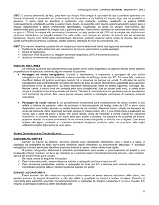 Arlindo Ugulino Netto – CIRURGIA ABDOMINAL– MEDICINA P7 – 2010.2
8
OBS
7
: O trauma abdominal, de fato, pode levar ao choque. Para chegar ‹ conclus•o de que o paciente apresenta um
trauma abdominal, ‚ necess†rio ter conhecimento do mecanismo e da hist‡ria do trauma, logo que se estabiliza o
paciente. O modo ideal de aborda-lo ‚ realizando uma avalia€•o repetitiva, realizando os passos ABCD
incansavelmente, priorizando sempre o exame f„sico. Assim, os pacientes com trauma abdominal podem evoluir para o
choque hipovolƒmico e serem prontamente identificados. Atualmente, as fases do choque hipovolƒmico s•o
determinadas pela quantidade de sangue que o paciente perdeu. Desta forma, somente os pacientes com perda maior
ou igual a 1500 ml de sangue v•o permanecer hipotensos, ou seja, perdas de at‚ 1500 ml de sangue n•o implicam em
nenhuma interferƒncia na press•o arterial. Por esta raz•o, nem sempre as v„timas de trauma v•o se apresentar
hipotensos, mesmo com hemorragias consider†veis. Devemos, portanto, associar outros sinais de choque, tais como
queda da frequƒncia card„aca, sudorese, palidez cut…nea, altera€•o do n„vel de consciƒncia, etc.
OBS
8
: Em resumo, devemos suspeitar de um choque por trauma abdominal diante dos seguintes par…metros:
 Evidƒncia de les•o abdominal pelo mecanismo de trauma, pela hist‡ria ou pela avalia€•o.
 Sinais de hipotens•o.
 Ultrassom (FAST) positivo ou lavagem peritoneal diagn‡stica (LPD) francamente positiva.
 Ausƒncia de hemot‡rax maci€o pela radiografia.
MEDIDAS AUXILIARES
As medidas auxiliares s•o procedimentos que podem servir como diagn‡stico de algumas les‰es como tamb‚m
propedƒuticas terapƒuticas, aliviando alguns sintomas do paciente.
 Passagem de sonda nasogástrica. Durante o atendimento, ‚ importante a passagem de uma sonda
nasog†strica para o al„vio da distens•o e descompress•o do estŒmago antes da LPD. Por meio dela, podemos
identificar les‰es do pr‡prio estŒmago quando h† a presen€a de sangue na sonda. A utiliza€•o de sonda
nasog†strica est† contraindicada nos casos de fratura de base do cr…nio, clinicamente suspeitada pela equimose
periorbit†ria (sinal do guaxinim), ou ainda equimose retroauricular (sinal de battle), liquorreia, otorragia, etc.
Nesses casos, a sonda deve ser passada pela boca (orog†strica), pois ao passar pelo nariz, a sonda pode
atingir a cavidade intracraniana atrav‚s da fratura. Tamb‚m ‚ contraindicada nos pacientes que se apresentem
com eminƒncia de vŒmito. Nos casos graves deve-se realizar a entuba€•o orotraqueal do paciente evitando
aspira€‰es.
 Passagem de sonda vesical. ˆ um procedimento fundamental para monitoramento do d‚bito urin†rio (o que
reflete a volemia do paciente), al‚m de promover a descompress•o da bexiga antes da LPD e servir como
diagn‡stico para les‰es vesicais ou renais (trauma de via urin†ria). Devemos tomar cuidado na presen€a de
sinais de fratura de uretra (equimose perineal, sangue no meato uretral, etc.), o que contra-indica a passagem da
sonda, sob a pena de piorar a les•o. Por estas raz‰es, antes de introduzir a sonda vesical em pacientes
masculinos, ‚ prudente realizar um toque retal para avaliar a pr‡stata. Na presen€a de suspeitas de fratura,
podemos realizar um exame contrastado de via urin†ria (uretrocistografia) ou solicitar um urologista. Caso estas
op€‰es n•o sejam poss„veis, e o paciente apresente bexigoma, podemos optar por puncionar este ‡rg•o
utilizando um jelco logo acima de osso pŠbis.
EXAMES DIAGN†STICOS NO TRAUMA FECHADO
RADIOGRAFIA SIMPLES
Sempre no trauma de abdome, devemos solicitar duas radiografias obrigat‡rias para o t‡rax e a bacia. A
avalia€•o da radiografia do t‡rax serve para identificar algum hemot‡rax ou pneumot‡rax associado. A avalia€•o
radiogr†fica da bacia serve para identificar poss„veis fraturas e, assim, avaliar melhor esta regi•o.
O estudo radiogr†fico abdominal ‚ solicitado principalmente para avaliar o posicionamento do proj‚til e sua
localiza€•o interna. Contudo, s‡ deve ser realizado se o paciente estiver hemodinamicamente est†vel – caso contr†rio,
dever† ser encaminhado para cirurgia.
De rotina, temos as seguintes indica€‰es:
 Para o trauma fechado, sempre devemos solicitar a radiografia de t‡rax e bacia em AP.
 Para ferimentos penetrantes, solicitar a radiografia de t‡rax em AP e abdome com marcas radiopacas (se
hemodinamicamente est†vel, tamb‚m podemos solicitar em perfil).
EXAMES LABORATORIAIS
Esses exames n•o tƒm nenhuma import…ncia cl„nica apesar de serem sempre solicitados. Al‚m disso, n•o
existem exames de sangue obrigat‡rios, e n•o v•o refletir a gravidade no trauma e les‰es prov†veis. Contudo, ‚
importante para pacientes anormais hemodinamicamente a realiza€•o da tipagem sangu„nea e a prova cruzada. Em
resumo, os principais exames a serem solicitados s•o:
 