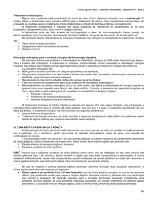 Arlindo Ugulino Netto – CIRURGIA ABDOMINAL– MEDICINA P7 – 2010.2
80
Tratamento endoscópico.
Depois que o paciente est† estabilizado do ponto de vista cl„nico, devemos proceder com a endoscopia. ˆ
errado utilizar a endoscopia como primeiro artif„cio para o tratamento da Šlcera. Este procedimento sempre deve ser
precedido de medidas gerais e tratamento cl„nico (Octeotridea e Inibidor de Bomba protŒnica, principalmente).
O tratamento endosc‡pico ‚ indicado nos casos preditivos de recorrƒncia do sangramento ou de mau
progn‡stico (sangramento ativo, vaso vis„vel e co†gulo aderido).
A hemostasia pode ser feita atrav‚s de fotocoagula€•o a laser, da termocoagula€•o (heater probe), da
eletrocoagula€•o (mono ou bipolar), da coloca€•o de clipes met†licos, da esclerose dos vasos, da alcooliza€•o, etc.
Os principais fatores relacionados ao insucesso terapƒutico que refor€am a necessidade do tratamento cirŠrgico
s•o:
 Vaso vis„vel na base da Šlcera;
 Sangramento ativo no momento do exame;
 “lceras >2,0 cm.
Principais indicações para o controle cirúrgico da Hemorragia digestiva.
Os principais fatores que predizem a necessidade do tratamento cirŠrgico da HDA est•o descritos logo abaixo.
Para a maioria das indica€‰es, a endoscopia ‚, inclusive, contra-indicada, sendo necess†ria a abordagem cirŠrgica
imediata, logo depois das medidas cl„nicas (principalmente quando o paciente se mostra em choque hipovolƒmico).
As principais indica€‰es s•o:
 HDA grave e de dif„cil controle com choque hipovolƒmico na admiss•o;
 Sangramento arterial ativo com vaso vis„vel ‹ endoscopia (neste caso, suspende a endoscopia – que est† sendo
realizada – para dar lugar ‹ terapia cirŠrgica);
 Necessidade de mais de 5 unidades (bolsas de sangue) para transfus•o;
 Falha de controle do sangramento ap‡s duas tentativas de hemostasia endosc‡pica;
 Ressangramento na mesma interna€•o: por si s‡, este crit‚rio n•o define a necessidade de cirurgia, mas serve
apenas como uma sugest•o para lan€ar m•o deste artif„cio. Contudo, a presen€a das seguintes situa€‰es de
risco, associadas a este ressangramento, ressaltam a necessidade da terapia cirŠrgica:
 Paciente > 60 anos;
 Portadores de doen€a cardiovascular;
 Usu†rios obrigat‡rios de anti-inflamat‡rio.
O Tratamento CirŠrgico da “lcera P‚ptica ‚ indicado em apenas 10% dos casos. Portanto, n•o ‚ frequente a
indica€•o deste tratamento para a conduta da Šlcera p‚ptica, uma vez que 1 a cada 10 pacientes necessitar•o do uso
deste par…metro. O tratamento cirŠrgico da HDA consiste nos seguintes par…metros:
 Ataque direto ao sangramento;
 Tratamento da doen€a ulcerosa, no intuito de tratar a causa do sangramento (este artif„cio s‡ poder† ser usado
diante de alguns crit‚rios que veremos mais adiante neste cap„tulo).
ÚLCERA PÉPTICA PERFURADA CRÔNICA
A fisiopatologia da Šlcera perfurada est† relacionada com uma necrose de todas as paredes do ‡rg•o envolvido
(ou o estŒmago, ou o duodeno), sendo decorrente da digest•o †cido-p‚ptica capaz de gerar uma solu€•o de
continuidade na v„scera.
Tal complica€•o ocorre em cerca de 10% das Šlceras p‚pticas (a mesma incidƒncia do sangramento decorrente
da Šlcera p‚ptica), sendo considerada um evento raro. Desta forma, as principais regi‰es que perfuram s•o:
 Parede anterior da primeira por€•o do duodeno;
 Pequena curvatura do antro g†strico.
OBS
4
: Nota-se que a pequena curvatura do antro g†strico serve como s„tio de instala€•o do tipo mais comum das
Šlceras g†stricas (tipo I de Johnson), sendo tamb‚m a regi•o que mais sofre sangramentos e perfura€‰es. A Šlcera
duodenal, diferentemente, causa mais sangramentos quando localizada na parede posterior do ‡rg•o (por acometer a
art‚ria gastroduodenal), mas sofre perfura€‰es mais comumente em sua parede anterior.
No que diz respeito ‹ doen€a ulcerosa p‚ptica perfurada, devemos distinguir duas situa€‰es importantes: a
Šlcera p‚ptica perfurada sem bloqueio e bloqueada.
 Úlcera péptica em peritônio livre (UP sem bloqueio): tipo de Šlcera p‚ptica que gera um quadro de peritonite
difusa, que geralmente evolui para sepse e choque s‚ptico. Acontece quando o paciente tem uma perfura€•o
que permite a passagem de secre€•o digestiva para a cavidade peritoneal, causando, inicialmente, uma
peritonite qu„mica seguida de uma peritonite infecciosa (causando um quadro importante de abdome agudo
perfurativo), o que pode levar ao choque s‚ptico. Esta ‚ a forma mais comum da Šlcera p‚ptica perfurada.
 