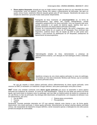Arlindo Ugulino Netto – CIRURGIA ABDOMINAL– MEDICINA P7 – 2010.2
81
 Úlcera péptica bloqueada: situação em que um órgão vizinho à região da úlcera (ou por intermédio de outros
componentes, como um epiploon, fibrina, fibrose, etc) realiza o tamponamento da perfuração. Isto gera um
quadro clínico frustro, totalmente diferente daquele gerado pela UP sem bloqueio. Geralmente ela causa uma
simples dor abdominal, que pode muitas vezes passar despercebida.
Radiografia de tórax mostrando um pneumoperitônio (ar, na forma de
radiotransparência, logo abaixo das cúpulas diafragmáticas), achado
radiográfico patognomônico de úlcera perfurada. Uma vez presente este sinal,
quando associada a um quadro de abdome agudo, significa dizer que o
paciente apresenta uma úlcera péptica perfurada confirmada.
Contudo, se o pneumoperitônio estiver ausente, não exclui o diagnóstico, pois
podemos estar diante de um quadro de UP bloqueada. Para confirmar este
diagnóstico, podemos lançar mão da injeção de 20ml ar pela sonda naso-
gástrica, o que promove um desbloqueio da UP bloqueada, predispondo ao
aparecimento do pneumoperitônio.
Telerradiografia simples de tórax, demonstrando a presença de
pneumoperitônio extenso, com elevação do hemi-diafragma direito e distensão
gástrica.
Aparência cirúrgica de uma úlcera péptica perfurada no corpo do estômago,
circundada por uma área endurecida, fibrótica (calo fibroso), que só acontece
na úlcera perfurada crônica.
No que diz respeito à úlcera péptica perfurada crônica (diferentemente da úlcera aguda perfurada, como
veremos na OBS
5
) é necessário um tratamento cirúrgico definitivo, tanto para a perfuração como para a úlcera.
OBS
5
: Existe uma entidade conhecida como úlcera aguda perfurada que pouco se assemelha à úlcera péptica
perfurada que acabamos de conhecer, do ponto de vista fisiopatológico. Trata-se de uma lesão que perfura de forma
aguda, que ocorre tanto no duodeno como no estômago, sem que haja um histórico prévio de úlcera ou a presença de
um calo fibroso no halo da perfuração. Sua etiologia está relacionada, principalmente, com situações de estresse e uso
de medicamentos, tais como:
 Uso de AINH;
 Trauma;
 Sepse;
 Doença grave concomitante;
 Pós-operatório.
Geralmente, acomete pacientes internados em UTI que estavam tratando outra doença e que, de forma aguda,
desenvolvem uma úlcera perfurada. A úlcera aguda perfurada, diferentemente da doença ulcerosa péptica perfurada
crônica, não necessidade de tratamento cirúrgico definitivo, sendo necessária apenas a realização de uma rafia (sutura)
primária da solução de continuidade.
 