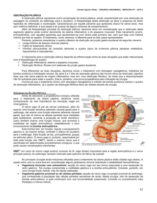 Arlindo Ugulino Netto – CIRURGIA ABDOMINAL– MEDICINA P7 – 2010.2
82
OBSTRUÇÃO PILÓRICA
A obstrução pilórica representa outra complicação da úlcera péptica, sendo caracterizada por uma obstrução da
passagem do conteúdo do estômago para o duodeno. A fisiopatologia desta obstrução se deve a presença de ciclos
repetidos de inflamação e cicatrização. Caracteriza-se por aquele paciente que apresenta úlcera há vários anos, mas
sem melhora definitiva, e que passa a se queixar de alguns sintomas de empachamento.
Além da fisiopatologia principal da obstrução pilórica, devemos levar em consideração que a obstrução deste
segmento gástrico pode ocorrer decorrente do edema inflamatório e do espasmo muscular. Este mecanismo ocorre,
principalmente, com aqueles pacientes que apresentam-se com úlcera pela primeira vez, sem que haja uma história
crônica por trás do quadro. O tratamento, como veremos, é diferente para os dois casos apresentados.
Portanto, podemos caracterizar o quadro clássico de obstrução da junção gastro-duodenal da seguinte maneira:
 Longa história de doença ulcerosa péptica;
 Falha do tratamento clínico;
 Vômitos pós-prandiais de conteúdo alimentar e quadro típico de síndrome pilórica (alcalose metabólica,
hipocloremia e hipocalemia).
O tratamento para a obstrução pilórica depende da diferenciação entre as duas situações que estão relacionadas
com a fisiopatologia do quadro:
 Obstrução inflamatória: edema e espasmo muscular;
 Obstrução fibrótica: fibrose com estenose da junção gastro-duodenal.
Para diferenciar as duas situações, devemos iniciar o tratamento com drenagem nasogástrica, inibidores de
bomba protônica e hidratação venosa. Se após 5 a 7 dias de aspiração gástrica não houver alívio da obstrução, significa
dizer que não havia edema de origem inflamatória, mas sim, uma obstrução fibrótica, de modo que a descompressão
não foi suficiente para tratar o quadro. Esta é, portanto, uma prova propedêutica para indicação de cirurgia.
Conclui-se que o tratamento clínico com drenagem nasogástrica e inibidor de bomba protônica resolve o quadro
de obstrução inflamatória. Já o quadro de obstrução fibrótica deve ser tratado através da cirurgia.
CIRURGIAS NA ‡LCERA PˆPTICA
Antes de descrever a propedêutica cirúrgica utilizada
para o tratamento da úlcera péptica, devemos tomar
conhecimento da real importância da inervação vagal em
nível gástrico.
O nervo vago (X par de nervos cranianos), além de
exercer uma função sensitiva (aferente visceral geral) para o
estômago, ele exerce uma função eferente (eferente visceral
geral), que não só inerva as células parietais (que mediadas
pela acetilcolina, aumenta a produção do ácido clorídrico),
como também exerce uma função motora, que aumenta a
motilidade da região antro-pilórica, estabelecendo o bom
funcionamento da bomba antro-pilórica.
Esta bomba tem, por função, regular o esvaziamento
gástrico e, ao mesmo tempo, controlar o refluxo do duodeno
para o estômago. Esta função se faz, principalmente, graças
ao esfíncter piloro. O nervo vago é, portanto, responsável por
toda esta função (ver OBS
6
), sendo o mesmo nervo que é
sacrificado em determinados procedimentos cirúrgicos, o que
pode causar complicações importantes.
OBS
6
: Um ramo do tronco vagal anterior (oriundo do N. vago direito) importante para a região antro-pilórica é o nervo
principal anterior do estômago, também chamado pelo epônimo de Nervo de Latarjet.
As principais cirurgias ácido-redutoras utilizadas para o tratamento da úlcera péptica estão citadas logo abaixo. A
opção entre uma ou outra leva em consideração alguns parâmetros clínicos (sobretudo a estabilidade hemodinâmica):
 Vagotomia troncular com antrectomia: secção do nervo vago em seu tronco associada a uma ressecção do
antro gástrico. Tal cirurgia compromete a motilidade gástrica e a bomba antro-pilórica. Consiste, portanto, em
uma cirurgia muito radical, mas de rápida realização.
 Vagotomia gástrica proximal ou de células parietais: secção do nervo vago na porção proximal do estômago,
que corresponde à população das células parietais secretoras de ácido. Neste cirurgia, não há ressecção da
bomba antro-pilórica, a qual continuará com sua funcionalidade preservada. Consiste no procedimento mais
fisiológico e menos radical.
 