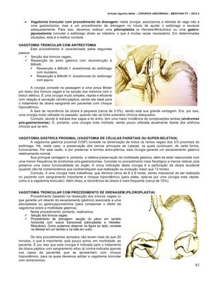Arlindo Ugulino Netto – CIRURGIA ABDOMINAL– MEDICINA P7 – 2010.2
83
 Vagotomia troncular com procedimento de drenagem: nesta cirurgia, associamos a retirada do vago não a
uma gastrectomia, mas a um procedimento de drenagem no intuito de ajudar o estômago a esvaziar
adequadamente. Para isso, devemos realizar uma piloroplastia (a Heineke-Mickulickz) ou uma gastro-
jejunostomia (vincular o estômago direto ao intestino, o que é muitas vezes necessário). Em determinadas
situações, esta é a melhor conduta.
VAGOTOMIA TRONCULAR COM ANTRECTOMIA
Este procedimento é caracterizado pelos seguintes
passos:
 Secção dos troncos vagais;
 Ressecção do antro gástrico com reconstrução à
Billroth:
 Ressecção a Billroth I: anastomose do estômago
com duodeno.
 Ressecção a Billroth II: anastomose do estômago
com jejuno.
A cirurgia consiste na passagem e uma pinça Mixter
por baixo dos troncos vagais e na secção dos mesmos com o
bisturi elétrico. É uma cirurgia muito simples, rápida e eficiente
com relação à secreção cloridro-péptica, sendo ela ideal para
o tratamento da úlcera sangrante em pacientes com choque
hipovolêmico.
A taxa de recorrência da úlcera é pequena (cerca de 2-3%), sendo esta sua grande vantagem. Era, por isso,
uma cirurgia muito utilizada no passado, quando não se tinha subsídios clínicos adequados.
Contudo, devido à retirada dos vagos e do antro, tem uma maior incidência de complicações tardias (síndromes
pós-gastrectomias). É, portanto, uma cirurgia mais mórbida, sendo pouco utilizada atualmente diante dos artifícios
clínicos que se tem.
VAGOTOMIA GÁSTRICA PROXIMAL (VAGOTOMIA DE CÉLULAS PARIETAIS OU SUPER-SELETIVA)
A vagotomia gástrica proximal (VGP) consiste na denervação de todos os ramos vagais dos 2/3 proximais do
estômago. Há, neste caso, a preservação dos nervos principais de Latarjet, os quais continuam, de certa forma,
funcionantes. Por esta razão, e por preservar a bomba antro-pilórica, esta cirurgia garante um esvaziamento gástrico
relativamente normal.
Sua principal vantagem é, portanto, a relativa preservação da motilidade gástrica, além de estar relacionada com
uma menor frequência de síndromes pós-gastrectomias. Consiste no procedimento mais fisiológico e menos radical, pois
preserva uma maior funcionalidade do órgão. A única indicação desta cirurgia é a perfuração da úlcera duodenal
(quando não há comemorativos que contraindiquem sua realização ou evolução maior que 12 horas).
Contudo, é uma cirurgia mais trabalhosa, que demora cerca de 6 a 8 horas, sendo impossível de ser realizada
no paciente com sangramento importante e choque hipovolêmico (para estes, opta-se por uma cirurgia mais rápida,
como é a vagotomia troncular). Além disso, a recorrência da úlcera é mais frequente (cerca de 10%).
VAGOTOMIA TRONCULAR COM PROCEDIMENTO DE DRENAGEM (PILOROPLASTIA)
Procedimento baseado na ressecção dos troncos vagais (o
que garante um retardo do esvaziamento gástrico) associada a uma
piloroplastia ou gastro-jejunostomia (para compensar o efeito da
vagotomia sobre a motilidade gástrica).
Neste procedimento, portanto, realizamos:
 Secção dos troncos vagais.
 Procedimento de drenagem: secção do piloro em sentido
horizontal com sutura transversal (piloroplastia a Heineke-
Mickulickz). Como podemos observar na figura ao lado, consiste
na diérese em um sentido e na rafia em outro.
Os dois procedimentos somados não levam mais do que 20
minutos, o que é importante, pois pouco soma, em morbidade, ao
paciente. É por isso que esta cirurgia é indicada para o tratamento
da úlcera péptica com sangramento ativo (é contra-indicada apenas
nos casos de pacientes que se apresentam com choque
hipovolêmico, para os quais devemos adotar a vagotomia troncular
com antrectomia).
 