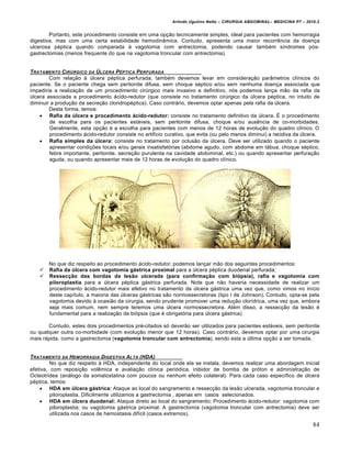 Arlindo Ugulino Netto – CIRURGIA ABDOMINAL– MEDICINA P7 – 2010.2
84
Portanto, este procedimento consiste em uma opção tecnicamente simples, ideal para pacientes com hemorragia
digestiva, mas com uma certa estabilidade hemodinâmica. Contudo, apresenta uma maior recorrência da doença
ulcerosa péptica quando comparada à vagotomia com antrectomia, podendo causar também síndromes pós-
gastrectomias (menos frequente do que na vagotomia troncular com antrectomia).
TRATAMENTO CIR‡RGICO DA ‡LCERA PˆPTICA PERFURADA
Com relação à úlcera péptica perfurada, também devemos levar em consideração parâmetros clínicos do
paciente. Se o paciente chega sem peritonite difusa, sem choque séptico e/ou sem nenhuma doença associada que
impediria a realização de um procedimento cirúrgico mais invasivo e definitivo, nós podemos lança mão da rafia da
úlcera associada a procedimento ácido-redutor (que consiste no tratamento cirúrgico da úlcera péptica, no intuito de
diminuir a produção da secreção cloridropéptica). Caso contrário, devemos optar apenas pela rafia da úlcera.
Desta forma, temos:
 Rafia da úlcera e procedimento ácido-redutor: consiste no tratamento definitivo da úlcera. É o procedimento
de escolha para os pacientes estáveis, sem peritonite difusa, choque e/ou ausência de co-morbidades.
Geralmente, esta opção é a escolha para pacientes com menos de 12 horas de evolução do quadro clínico. O
procedimento ácido-redutor consiste no artifício curativo, que evita (ou pelo menos diminui) a recidiva da úlcera.
 Rafia simples da úlcera: consiste no tratamento por oclusão da úlcera. Deve ser utilizado quando o paciente
apresentar condições locais e/ou gerais insatisfatórias (abdome agudo, com abdome em tábua, choque séptico,
febre importante, peritonite, secreção purulenta na cavidade abdominal, etc.) ou quando apresentar perfuração
aguda, ou quando apresentar mais de 12 horas de evolução do quadro clínico.
No que diz respeito ao procedimento ácido-redutor, podemos lançar mão dos seguintes procedimentos:
 Rafia da úlcera com vagotomia gástrica proximal para a úlcera péptica duodenal perfurada;
 Ressecção das bordas da lesão ulcerada (para confirmação com biópsia), rafia e vagotomia com
piloroplastia para a úlcera péptica gástrica perfurada. Note que não haveria necessidade de realizar um
procedimento ácido-redutor mais efetivo no tratamento da úlcera gástrica uma vez que, como vimos no início
deste capítulo, a maioria das úlceras gástricas são normossecretoras (tipo I de Johnson). Contudo, opta-se pela
vagotomia devido à ocasião da cirurgia, sendo prudente promover uma redução clorídrica, uma vez que, embora
seja mais comum, nem sempre teremos uma úlcera normossecretora. Além disso, a ressecção da lesão é
fundamental para a realização da biópsia (que é obrigatória para úlcera gástrica)
Contudo, estes dois procedimentos pré-citados só deverão ser utilizados para pacientes estáveis, sem peritonite
ou qualquer outra co-morbidade (com evolução menor que 12 horas). Caso contrário, devemos optar por uma cirurgia
mais rápida, como a gastrectomia (vagotomia troncular com antrectomia), sendo esta a última opção a ser tomada.
TRATAMENTO DA HEMORRAGIA DIGESTIVA ALTA (HDA)
No que diz respeito à HDA, independente do local onde ela se instala, devemos realizar uma abordagem inicial
efetiva, com reposição volêmica e avaliação clínica periódica, inibidor de bomba de próton e administração de
Octeotridea (análogo da somatostatina com poucos ou nenhum efeito colateral). Para cada caso específico de úlcera
péptica, temos:
 HDA em úlcera gástrica: Ataque ao local do sangramento e ressecção da lesão ulcerada, vagotomia troncular e
piloroplastia. Dificilmente utilizamos a gastrectomia , apenas em casos selecionados.
 HDA em úlcera duodenal: Ataque direto ao local do sangramento; Procedimento ácido-redutor: vagotomia com
piloroplastia; ou vagotomia gástrica proximal. A gastrectomia (vagotomia troncular com antrectomia) deve ser
utilizada nos casos de hemostasia difícil (casos extremos).
 