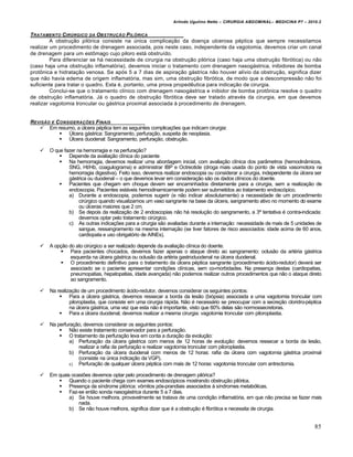 Arlindo Ugulino Netto – CIRURGIA ABDOMINAL– MEDICINA P7 – 2010.2
85
TRATAMENTO CIR‡RGICO DA OBSTRU•„O PIL†RICA
A obstru€•o pil‡rica consiste na Šnica complica€•o da doen€a ulcerosa p‚ptica que sempre necessitamos
realizar um procedimento de drenagem associada, pois neste caso, independente da vagotomia, devemos criar um canal
de drenagem para um estŒmago cujo piloro est† obstru„do.
Para diferenciar se h† necessidade de cirurgia na obstru€•o pil‡rica (caso haja uma obstru€•o fibr‡tica) ou n•o
(caso haja uma obstru€•o inflamat‡ria), devemos iniciar o tratamento com drenagem nasog†strica, inibidores de bomba
protŒnica e hidrata€•o venosa. Se ap‡s 5 a 7 dias de aspira€•o g†strica n•o houver al„vio da obstru€•o, significa dizer
que n•o havia edema de origem inflamat‡ria, mas sim, uma obstru€•o fibr‡tica, de modo que a descompress•o n•o foi
suficiente para tratar o quadro. Esta ‚, portanto, uma prova propedƒutica para indica€•o de cirurgia.
Conclui-se que o tratamento cl„nico com drenagem nasog†strica e inibidor de bomba protŒnica resolve o quadro
de obstru€•o inflamat‡ria. J† o quadro de obstru€•o fibr‡tica deve ser tratado atrav‚s da cirurgia, em que devemos
realizar vagotomia troncular ou g†strica proximal associada ‹ procedimento de drenagem.
REVIS„O E CONSIDERA•‚ES FINAIS
 Em resumo, a Šlcera p‚ptica tem as seguintes complica€‰es que indicam cirurgia:
 “lcera g†strica: Sangramento, perfura€•o, suspeita de neoplasia.
 “lcera duodenal: Sangramento, perfura€•o, obstru€•o.
 O que fazer na hemorragia e na perfura€•o?
 Depende da avalia€•o cl„nica do paciente
 Na hemorragia, devemos realizar uma abordagem inicial, com avalia€•o cl„nica dos par…metros (hemodin…micos,
SNG, Ht/Hb, coagulograma) e administrar IBP e Octreotide (droga mais usada do ponto de vista vasomotora na
hemorragia digestiva). Feito isso, devemos realizar endoscopia ou considerar a cirurgia, independente da Šlcera ser
g†strica ou duodenal – o que devemos levar em considera€•o s•o os dados cl„nicos do doente.
 Pacientes que chegam em choque devem ser encaminhados diretamente para a cirurgia, sem a realiza€•o de
endoscopia. Pacientes est†veis hemodinamicamente podem ser submetidos ao tratamento endosc‡pico.
a) Durante a endoscopia, podemos sugerir (e n•o indicar absolutamente) a necessidade de um procedimento
cirŠrgico quando visualizamos um vaso sangrante na base da Šlcera, sangramento ativo no momento do exame
ou Šlceras maiores que 2 cm.
b) Se depois da realiza€•o de 2 endoscopias n•o h† resolu€•o do sangramento, a 3— tentativa ‚ contra-indicada:
devemos optar pelo tratamento cirŠrgico.
c) As outras indica€‰es para a cirurgia s•o avaliadas durante a interna€•o: necessidade de mais de 5 unidades de
sangue, ressangramento na mesma interna€•o (se tiver fatores de risco associados: idade acima de 60 anos,
cardiopata e uso obrigat‡rio de AINEs).
 A op€•o do ato cirŠrgico a ser realizado depende da avalia€•o cl„nica do doente.
 Para pacientes chocados, devemos fazer apenas o ataque direto ao sangramento: oclus•o da art‚ria g†strica
esquerda na Šlcera g†strica ou oclus•o da art‚ria gastroduodenal na Šlcera duodenal.
 O procedimento definitivo para o tratamento da Šlcera p‚ptica sangrante (procedimento †cido-redutor) dever† ser
associado se o paciente apresentar condi€‰es cl„nicas, sem co-morbidades. Na presen€a destas (cardiopatias,
pneumopatias, hepatopatias, idade avan€ada) n•o podemos realizar outros procedimentos que n•o o ataque direto
ao sangramento.
 Na realiza€•o de um procedimento †cido-redutor, devemos considerar os seguintes pontos:
 Para a Šlcera g†strica, devemos ressecar a borda da les•o (bi‡psia) associada a uma vagotomia troncular com
piloroplastia, que consiste em uma cirurgia r†pida. N•o ‚ necess†rio se preocupar com a secre€•o cloridro-p‚ptica
na Šlcera g†strica, uma vez que esta n•o ‚ importante, visto que 60% delas s•o normossecretoras.
 Para a Šlcera duodenal, devemos realizar a mesma cirurgia: vagotomia troncular com piloroplastia.
 Na perfura€•o, devemos considerar os seguintes pontos:
 N•o existe tratamento conservador para a perfura€•o.
 O tratamento da perfura€•o leva em conta a dura€•o da evolu€•o:
a) Perfura€•o da Šlcera g†strica com menos de 12 horas de evolu€•o: devemos ressecar a borda da les•o,
realizar a rafia da perfura€•o e realizar vagotomia troncular com piloroplastia.
b) Perfura€•o da Šlcera duodenal com menos de 12 horas: rafia da Šlcera com vagotomia g†strica proximal
(consiste na Šnica indica€•o da VGP).
c) Perfura€•o de qualquer Šlcera p‚ptica com mais de 12 horas: vagotomia troncular com antrectomia.
 Em quais ocasi‰es devemos optar pelo procedimento de drenagem pil‡rica?
 Quando o paciente chega com exames endosc‡picos mostrando obstru€•o pil‡rica.
 Presen€a da s„ndrome pil‡rica: vŒmitos p‡s-prandiais associados ‹ s„ndromes metab‡licas.
 Faz-se ent•o sonda nasog†strica durante 5 a 7 dias.
a) Se houve melhora, provavelmente se tratava de uma condi€•o inflamat‡ria, em que n•o precisa se fazer mais
nada.
b) Se n•o houve melhora, significa dizer que ‚ a obstru€•o ‚ fibr‡tica e necessita de cirurgia.
 