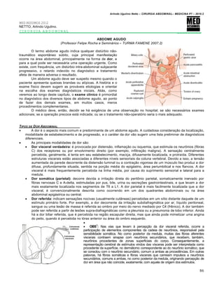 Arlindo Ugulino Netto – CIRURGIA ABDOMINAL– MEDICINA P7 – 2010.2
86
MED RESUMOS 2012
NETTO, Arlindo Ugulino.
CIRURGIA ABDOMINAL _________
ABDOME AGUDO
(Professor Felipe Rocha e Semin•rios – TURMA FAMENE 2007.2)
O termo abdome agudo indica qualquer distúrbio não-
traumático espontâneo súbito, cuja principal manifestação
ocorre na área abdominal, principalmente na forma de dor, e
para a qual pode ser necessária uma operação urgente. Como
existe, com frequência, um distúrbio intra-abdominal subjacente
progressivo, o retardo indevido no diagnóstico e tratamento
afeta de maneira adversa o resultado.
Um abdome agudo deve ser suspeito mesmo quando o
paciente apresenta queixas brandas ou atípicas. A história e o
exame físico devem sugerir as prováveis etiologias e orientar
na escolha dos exames diagnósticos iniciais. Aliás, como
veremos ao longo deste capítulo, o exame clínico é primordial
no diagnóstico dos diversos tipos de abdome agudo, ao ponto
de fazer dos demais exames, em muitos casos, meros
procedimentos complementares.
O médico deve, então, decidir se há exigência de uma observação no hospital; se são necessários exames
adicionais; se a operação precoce está indicada; ou se o tratamento não-operatório seria o mais adequado.
TIPOS DE DOR ABDOMINAL
 A dor é o aspecto mais comum e predominante de um abdome agudo. A cuidadosa consideração da localização,
modalidade de estabelecimento e de progressão, e o caráter da dor vão sugerir uma lista preliminar de diagnósticos
diferenciais.
 As principais modalidades de dor são:
 Dor visceral verdadeira: é provocada por distensão, inflamação ou isquemia, que estimula os neurônios (fibras
C) dos receptores ou por envolvimento direito (por exemplo, infiltração maligna). A sensação centralmente
percebida, geralmente, é lenta em seu estabelecimento, maciça, difusamente localizada, e protraída. Diferentes
estruturas viscerais estão associadas a diferentes níveis sensoriais da coluna vertebral. Devido a isso, a tensão
aumentada da parede decorrente da distensão luminal ou a contração vigorosa de um músculo liso produz a dor
difusa, profundamente situada, sentida na porção média do epigástrio, área periumbilical e nos flancos. A dor
visceral é mais frequentemente percebida na linha média, por causa do suprimento sensorial e lateral para a
medula.
 Dor somática (parietal): decorre devida a irritação direta do peritônio parietal, somaticamente inervado por
fibras nervosas C e A-delta, estimuladas por pus, bile, urina ou secreções gastrointestinais, e que levam a dor
mais exatamente localizada nos segmentos de T6 a L1. A dor parietal é mais facilmente localizada que a dor
visceral, é convencionalmente descrita como ocorrendo em um dos quadrantes abdominais ou na área
abdominal epigástrica ou central.
 Dor referida: indicam sensações nocivas (usualmente cutâneas) percebidas em um sítio distante daquele de um
estímulo primário forte. Por exemplo, a dor decorrente da irritação subdiafragmática por ar, líquido peritoneal,
sangue ou uma lesão de massa é referida ao ombro por meio do nervo mediado por C4 (frênico). A dor também
pode ser referida a partir de lesões supra-diafragmáticas como a pleurisia ou a pneumonia de lobo inferior. Ainda
há a dor biliar referida, que é percebida na região escapular direita, mas que ainda pode mimetizar uma angina
do peito, quando é percebida no tórax anterior ou área do ombro esquerdo.

 OBS1
: Nas vias que levam à percepção da dor visceral referida, ocorre a
participação de elementos componentes da cadeia de neurônios, responsável pela
sensibilidade somática. No corno posterior da medula, muitas das fibras aferentes
viscerais contraem sinapse com neurônios secundários, que recebem, também,
neurônios procedentes de zonas superficiais do corpo. Consequentemente, a
representação cerebral de estímulos vindos das vísceras pode ser interpretada como
procedente da superfície, no dermátomo correspondente ao do neurônio somático, que
se conectou com o neurônio secundário, comum a ambas as procedências. Em outras
palavras, há fibras somáticas e fibras viscerais que carreiam impulsos a neurônios
secundários, comuns a ambas, no corno posterior da medula, originando percepção de
dor em área que não coincide, exatamente, com aquela de origem dos estímulos.
 