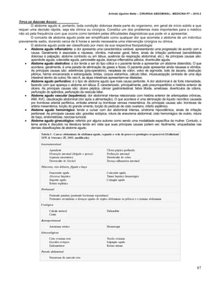 Arlindo Ugulino Netto – CIRURGIA ABDOMINAL– MEDICINA P7 – 2010.2
87
TIPOS DE ABDOME AGUDO
O abdome agudo é, portanto, toda condição dolorosa desta parte do organismo, em geral de início súbito e que
requer uma decisão rápida, seja ela clínica ou cirúrgica. Constitui um dos problemas mais importantes para o médico
não só pela frequência com que ocorre como também pelas dificuldades diagnósticas que pode vir a apresentar.
O conceito de abdome agudo pode ser simplificado como qualquer dor que acometa o abdome de um indivíduo
previamente sadio, durando cerca de 6 horas e sendo necessária uma intervenção cirúrgica ou clínica.
O abdome agudo pode ser classificado por meio da sua respectiva fisiopatologia:
 Abdome agudo inflamatório: a dor apresenta uma característica variável, apresentando uma progressão de acordo com a
causa. Geralmente é associada a náuseas, vômitos, mal-estar geral, febre, sinais de irritação peritoneal (sensibilidade
dolorosa à palpação, abdome contraído ou em tábua, ausência da respiração abdominal, etc.). As principais causas são:
apendicite aguda, colecistite aguda, pancreatite aguda, doença inflamatória pélvica, diverticulite aguda.
 Abdome agudo obstrutivo: a dor tende a ser do tipo cólica e o paciente tende a apresentar um abdome distendido. O que
acontece, geralmente, é uma parada de eliminação de gases e fezes. O paciente pode apresentar ainda náuseas e vômitos.
As principais causas são: aderências (pós-operatório), neoplasia de cólon, volvo de sigmoide, bolo de áscaris, obstrução
pilórica, hérnia encarcerada e estrangulada, bridas, corpos estranhos, cálculo biliar, intussuscepção (entrada de uma alça
intestinal dentro da outra). No raio-X, as alças intestinais apresentam-se dilatadas.
 Abdome agudo perfurativo: é o tipo de abdome agudo que mais causa peritonite. A dor abdominal é de forte intensidade,
fazendo com que apareça o abdome em tábua. É caracterizado, principalmente, pelo pneumoperitônio e história anterior de
úlcera. As principais causas são: úlcera péptica, câncer gastrointestinal, febre tifoide, amebíase, divertículos de cólons,
perfuração do apêndice, perfuração da vesícula biliar.
 Abdome agudo vascular (isquêmico): dor abdominal intensa relacionada com história anterior de arteriopatias crônicas,
IAM, AVC, claudicação abdominal (dor após a alimentação). O que acontece é uma eliminação de líquido necrótico causada
por trombose arterial periférica, embolia arterial ou trombose venosa mesentérica. As principais causas são: trombose da
artéria mesentérica, torção do grande omento, torção do pedículo de cisto ovariano, infarto esplênico.
 Abdome agudo hemorrágico: tende a cursar com dor abdominal intensa, síndrome hipovolêmica, sinais de irritação
peritoneal. As principais causas são: gravidez ectópica, rotura de aneurisma abdominal, cisto hemorrágico de ovário, rotura
de baço, endometriose, necrose tumoral.
 Abdome agudo ginecológico: referido por alguns autores como sendo uma modalidade específica da mulher. Contudo, o
tema ainda é discutido na literatura tendo em vista que suas principais causas podem ser, facilmente, enquadradas nas
demais classificações de abdome agudo.
 
