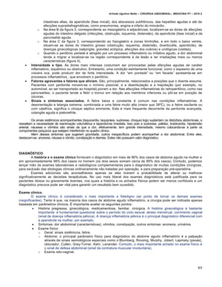 Arlindo Ugulino Netto – CIRURGIA ABDOMINAL– MEDICINA P7 – 2010.2
89
intestinais altas, da apendicite (fase inicial), dos abscessos subfrƒnicos, das hepatites agudas e at‚ de
afec€‰es supradiafragm†ticas, como pneumonias, angina e infarto do mioc†rdio.
o Na †rea B da figura 3, correspondente ao mesog†strio e adjacƒncias, localizam-se as dores de afec€‰es
agudas do intestino delgado (infec€‰es, obstru€•o, isquemia, distens•o), da apendicite (fase inicial) e da
pancreatite aguda.
o Na †rea C da figura 3, correspondendo ao hipog†strio e zonas lim„trofes, e em todo o baixo ventre,
situam-se as dores do intestino grosso (obstru€•o, isquemia, distens•o, diverticulite, apendicite), de
doen€as ginecol‡gicas (salpingite, gravidez ect‡pica, afec€‰es dos ov†rios) e urol‡gicas (cistites).
o Quando o peritŒnio parietal ‚ atingido por um processo inflamat‡rio ou irritativo agudo, a dor abdominal
tende a migrar e localizar-se na regi•o correspondente ‹ da les•o e ter irradia€‰es mais ou menos
caracter„sticas (figura 4).
 Intensidade e tipo. As dores mais intensas costumam ser provocadas pelas afec€‰es agudas de car†ter
inflamat‡rio, isquƒmico ou obstrutivo. Entretanto, uma condi€•o estritamente funcional, como o espasmo de uma
v„scera oca, pode produzir dor de forte intensidade. A dor “em pontada” ou “em facada” apresenta-se em
processos inflamat‡rios , que envolvem o peritŒnio.
 Fatores agravantes e fatores que aliviam. S•o, principalmente, relacionados a posi€‰es que o doente assume.
Pacientes com peritonite movem-se o m„nimo poss„vel, e a deambula€•o e a trepida€•o (por exemplo, no
autom‡vel, ao ser transportado ao hospital) pioram a dor. Nas afec€‰es inflamat‡rias do retroperitŒnio, como nas
pancreatites, o paciente tende a fletir o tronco em rela€•o aos membros inferiores ou pŒr-se em posi€•o de
c‡coras.
 Sinais e sintomas associados. A febre baixa e constante ‚ comum nas condi€‰es inflamat‡rias. A
desorienta€•o e letargia extrema, combinada a uma febre muito alta (maior que 39˜C), ou a febre oscilante ou
com calafrios, significa o choque s‚ptico eminente. Esta ‚ mais frequente decorrente da peritonite avan€ada,
colangite aguda e pielonefrite.
Os sinais sistƒmicos acompanhantes (taquicardia, taquipneia, sudorese, choque) logo suplantam os distŠrbios abdominais, e
ressaltam a necessidade de reanima€•o volum‚trica e laparotomia imediata. Isso pois a sudorese, palidez, bradicardia, hipotens•o
arterial, n†useas e vŒmitos s•o sinais de que a dor, efetivamente, tem grande intensidade, mesmo colocando-se ‹ parte os
componentes ps„quicos que estejam interferindo no quadro cl„nico.
Al‚m desses sintomas que sugerem gravidade, outros inespec„ficos podem acompanhar a dor abdominal. Entre eles,
destacam-se: anorexia, n†usea e vŒmito, constipa€•o e diarreia. Estes n•o possuem valor diagn‡stico.
DIAGNÓSTICO
A história e o exame clínico fornecem o diagn‡stico em mais de 90% dos casos de abdome agudo na mulher e
em aproximadamente 98% dos casos no homem (os dois sexos somam cerca de 89% dos casos). Contudo, podemos
lan€ar m•o de exames laboratoriais e radiol‡gicos complementares para o diagn‡stico de muitas condi€‰es cirŠrgicas,
para exclus•o das etiologias cl„nicas ordinariamente n•o tratadas por opera€•o, e para prepara€•o pr‚-operat‡ria.
Exames adicionais s•o aconselh†veis apenas se eles tiverem a probabilidade de alterar ou melhorar
significativamente as decis‰es terapƒuticas. No uso mais liberal dos exames diagn‡sticos est† justificada para os
pacientes idosos ou gravemente doentes, nos quais a hist‡ria e os achados f„sicos podem ser menos confi†veis e um
diagn‡stico precoce pode ser vital para garantir um resultado bem sucedido.
Exame clínico.
O exame cl„nico ‚ considerado o mais importante e fidedigno (ao ponto de tornar os demais exames
insignificantes). Tanto ‚ que, na maioria dos casos de abdome agudo inflamat‡rio, a cirurgia pode ser indicada apenas
baseada em par…metros cl„nicos. ˆ importante avaliar os seguintes pontos:
 Hist‡ria pregressa: ginecol‡gica, medicamentosa, familiar, cirŠrgica. A hist‡ria ginecol‡gica ‚ bastante
importante: ‚ fundamental questionar sobre o per„odo do ciclo sexual, atraso menstrual, corrimento vaginal
(sinal de doen€a inflamat‡ria p‚lvica). A doen€a inflamat‡ria p‚lvica ‚ o principal diagn‡stico diferencial com
a apendicite na mulher, por exemplo.
 Sintomas: dor abdominal (caracter„sticas), vŒmitos, constipa€•o, outros sintomas: anorexia, urin†rios.
 Exame f„sico:
o Geral: sinais sistƒmicos, febre.
o Abdome: o principal par…metro f„sico para diagn‡stico do abdome agudo inflamat‡rio ‚ a palpa€•o
atrav‚s de sinais semiol‡gicos especiais como o Blumberg, Rovsing, Murphy, Jobert, Lapinsky (psoas),
obturador, Cullen, Grey-Turner, Kehr, Lenander. Contudo, o mais importante achado no exame f„sico ‚
o sinal de defesa abdominal (sinal da contratura muscular involunt†ria).
o Exame reto-vaginal.
 