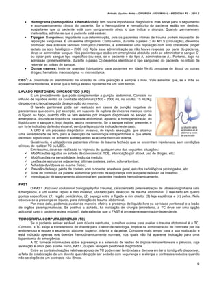 Arlindo Ugulino Netto – CIRURGIA ABDOMINAL– MEDICINA P7 – 2010.2
9
 Hemograma (hemoglobina e hematócrito): tem pouca import…ncia diagn‡stica, mas serve para o seguimento
e acompanhamento cl„nico do paciente. Se a hemoglobina e hemat‡crito do paciente est•o em decl„nio,
suspeita-se que o paciente est† com sangramento ativo, o que indica a cirurgia. Quando permanecem
inalterados, admite-se que o paciente est† est†vel.
 Tipagem Sanguínea: importante sua determina€•o, pois os pacientes v„timas de trauma podem necessitar de
reposi€•o sangu„nea. ˆ um exame obrigat‡rio. Como vimos, durante o passo C do ATLS (circula€•o), devemos
promover dois acessos venosos com jelco calibroso, e estabelecer uma reposi€•o com soro cristal‡ide (ringer
lactato ou soro fisiol‡gico – 2000 ml). Ap‡s essa administra€•o se n•o houve resposta por parte do paciente,
deve-se administrar sangue. Nos pacientes que est•o em emergƒncia absoluta pode-se administrar o sangue O
-
ou optar pelo sangue tipo espec„fico (ou seja, se o paciente ‚ do tipo A, administra-se A). Portanto, logo na
admiss•o (preferivelmente, durante o passo C) devemos identificar o tipo sangu„neo do paciente, no intuito de
reservar as bolsas de sangue.
 Outros exames: teste de gravidez (obrigat‡rio para pacientes em idade f‚rtil); pesquisa de †lcool ou outras
drogas; hematŠria macrosc‡pica vs microsc‡pica.
OBS
9
: A prioridade do atendimento na ocasi•o de uma gesta€•o ‚ sempre a m•e. Vale salientar que, se a m•e se
apresenta hipotensa, ‚ sinal que o feto j† estava hipotenso h† um bom tempo.
LAVADO PERITONEAL DIAGNÓSTICO (LPD)
ˆ um procedimento que pode complementar a pun€•o abdominal. Consiste na
infus•o de l„quidos dentro da cavidade abdominal (1500 – 2000 mL no adulto; 15 mL/Kg
de peso na crian€a) seguida de aspira€•o do mesmo.
O lavado peritoneal pode ser realizado em casos de pun€•o negativa de
paracentese que ocorre, por exemplo, em suspeita de ruptura de v„sceras maci€as como
o f„gado ou ba€o, quando n•o se tem exames por imagem dispon„veis no servi€o de
emergƒncia. Infunde-se l„quido na cavidade abdominal, aguarda a homogeneiza€•o do
l„quido com o sangue e, logo depois, aspira novamente. Se o sangue estiver presente, ‚
um forte indicativo de les•o visceral, sendo a laparotomia indicada neste caso.
A LPD ‚ um processo diagn‡stico invasivo, de r†pida execu€•o, que alcan€a
uma sensibilidade de 98% para a detec€•o de hemorragia intraperitoneal e que altera,
de modo significativo, os achados subsequentes ao exame f„sico do doente.
Geralmente, ‚ utilizado nos pacientes v„timas de trauma fechado que se encontram hipotensos, sem condi€‰es
cl„nicas de realizar TC ou USG.
Em resumo, deve ser realizado na vigƒncia de qualquer uma das seguintes situa€‰es:
 Modifica€‰es agudas no estado de consciƒncia: TCE, intoxica€•o por †lcool, uso de drogas, etc;
 Modifica€‰es na sensibilidade: les•o da medula;
 Les‰es de estruturas adjacentes: Šltimas costelas, pelve, coluna lombar;
 Achados duvidosos ao exame f„sico;
 Previs•o de longa perda de contato com o doente: anestesia geral, estudos radiol‡gicos prolongados, etc.
 Sinal de contus•o da parede abdominal por cinto de seguran€a com suspeita de les•o de intestino.
 Investiga€•o de sangramento abdominal em pacientes inst†veis hemodinamicamente.
FAST
O FAST (Focused Abdominal Sonography for Trauma), caracterizado pela realiza€•o de ultrassonografia na sala
Emergƒncia, ‚ um exame r†pido e n•o invasivo, utilizado para detec€•o de trauma abdominal. ˆ realizado em quatro
pontos espec„ficos: (1) regi•o peric†rdica, (2) espa€o entre o f„gado e rim direito, (3) loja esplƒnica e (4) pelve. Nele
observa-se a presen€a de l„quido, para detec€•o de trauma abdominal.
Por meio dele, podemos avaliar de maneira efetiva a presen€a de l„quido livre na cavidade peritoneal e a les•o
de ‡rg•os parenquimatosos. Se positivo o achado, h† indica€•o de cirurgia (entretanto, a TC deve ser uma op€•o
adicional caso o paciente esteja est†vel). Vale salientar que o FAST ‚ um exame examinador-dependente.
TOMOGRAFIA COMPUTADORIZADA (TC)
Se o paciente estiver est†vel, sem dŠvida nenhuma, o melhor exame para avaliar o trauma abdominal ‚ a TC.
Contudo, a TC exige a transferƒncia do doente para o setor de radiologia, implica na administra€•o de contraste por via
endovenosa e requer o exame do abdome superior, inferior e da pelve. Consome mais tempo para a sua realiza€•o e
est† indicado apenas nos doentes hemodinamicamente normais, nos quais n•o h† aparente indica€•o para uma
laparotomia de emergƒncia.
A TC fornece informa€‰es sobre a presen€a e a extens•o de les‰es de ‡rg•os retroperitoneais e p‚lvicos, cuja
avalia€•o ‚ dif„cil pelo exame f„sico, FAST, ou pela lavagem peritoneal diagn‡stica.
Entre as contraindica€‰es relativas ao uso de TC podem ser lembradas a demora em ter o tom‡grafo dispon„vel,
a falta de colabora€•o de um doente que n•o pode ser sedado com seguran€a e a alergia a contrastes iodados quando
n•o se disp‰e de um contraste n•o-iŒnico.
 