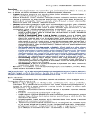 Arlindo Ugulino Netto – CIRURGIA ABDOMINAL– MEDICINA P7 – 2010.2
90
Exame físico.
O exame cl„nico do paciente deve incluir o exame f„sico geral, o exame do segmento cef†lico e do pesco€o, do
t‡rax e do abdome, dos membros e do sistema nervoso. No exame f„sico do abdome, destacamos:
 Inspeção. Geralmente, apresenta-se como abdome em t†bua. Contudo, a inspe€•o ‚ pouco espec„fica para o
abdome agudo inflamat‡rio e tem pouco valor diagn‡stico.
 Ausculta. A redu€•o dos ru„dos ou, mais ainda, sua aboli€•o, constituem um elemento semiol‡gico indicativo de
ausƒncia de movimentos das al€as intestinais, sugerindo que o abdome agudo esteja acompanhado de
peritonite. Exceto para os padr‰es mais extremos, as muitas variantes de ausculta ouvidas em outras condi€‰es
as tornam, em grande parte, inŠteis para o diagn‡stico espec„fico.
 Palpação. Quando o peritŒnio parietal for afetado por um processo inflamat‡rio ou irritativo, haver† hiperalgesia
‹ palpa€•o, na mesma regi•o anatŒmica onde se situa o processo patol‡gico. Al‚m disso, desencadeia-se um
fenŒmeno reflexo, que faz com que haja aumento de tens•o, at‚ mesmo, rigidez da musculatura, na †rea
correspondente. Durante a palpa€•o, os seguintes sinais devem ser considerados:
o Sinal de Murphy: o examinador toca o fundo da ves„cula no ponto c„stico e solicita a inspira€•o for€ada do
paciente. O sinal de Murphy ‚ positivo se o paciente reagir com uma contratura de defesa e interrup€•o da
inspira€•o. Sugere colecistite aguda.
o Manobra da descompressão súbita e Sinal de Blumberg: comprime-se o ponto de McBurney (ponto
apendicular), na fossa il„aca direita, at‚ o m†ximo tolerado, descomprimindo subitamente. Esse sinal ‚ positivo
quando ocorre um aumento sŠbito da dor ap‡s a descompress•o. Sugere, geralmente, apendicite aguda com
inflama€•o de peritŒnio. Inicialmente, esta manobra foi descrita para a fossa il„aca direita nos casos de apendicite
aguda supurada; no entanto, ela ‚ positiva em todos os casos de irrita€•o peritoneal qualquer que seja a causa. A
manobra de provoca€•o de dor ‹ descompress•o brusca (DB), feita, cautelosamente, para n•o induzir sofrimento
desnecess†rio ao paciente, indicar† peritonite (DB positiva). A localiza€•o anatŒmica de tais anormalidades indicar†
o prov†vel ‡rg•o comprometido.
o Sinal de defesa abdominal (contratura muscular involuntária): a defesa ‚ avaliada ao se colocar ambas as
m•os sobre os mŠsculos da parede …ntero-lateral do abdome e deprimindo gentilmente os dedos. A manobra ‚
positiva se houver contratura involunt†ria ‹ palpa€•o, denotando dor parietal. ˆ necess†rio, contudo, diferenciar esta
contra€•o de um espasmo volunt†rio feito pelo paciente. Se o espasmo ‚ volunt†rio, se perceber† que o mŠsculo
relaxa quando o paciente inspira profundamente pela boca (manobra propedêutica). Entretanto, quando o espasmo
involunt†rio ‚ verdadeiro (sinal de contratura muscular involunt†ria), o mŠsculo permanecer† tenso e r„gido (“em
t†bua”) durante toda a respira€•o. Este sinal ‚ sugestivo de peritonite e, portanto, de abdome agudo inflamat‡rio.
o Sinal de Rowsing: realiza-se a palpa€•o profunda e sucessiva, desde o c‡lon descendente (na fossa il„aca
esquerda), seguindo a moldura do intestino grosso, levando o ar, em sentido contr†rio ao trajeto do bolo fecal, at‚ o
apƒndice. Este movimento estimula o deslocamento do ar desde a fossa il„aca esquerda at‚ a regi•o do apƒndice. A
distens•o do apƒndice sugere uma apendicite aguda.
o Sinal de Giordano: A produ€•o de dor pela punho-percuss•o da regi•o lombar indica doen€a inflamat‡ria do
retroperitŒnio (e/ou afec€•o das vias urin†rias).
 Percussão. A hipersensibilidade ‹ percuss•o ‚ semelhante ‹ provocar ‹ hipersensibilidade por recha€o. Ambas
refletem a irrita€•o peritoneal e dor parietal.
OBS2
: A associa€•o entre o sinal de defesa abdominal involuntária e o sinal de sensibilidade localizada (dor ‹ palpa€•o profunda e/ou
superficial em topografia espec„fica do abdome) confirma o diagn‡stico cl„nico de abdome inflamat‡rio agudo. Isso acontece porque a
dor parietal ‚ caracter„stica do abdome agudo inflamat‡rio (diferentemente da dor visceral).
Exames laboratoriais.
Aconselha-se que dois exames devam ser feitos em pacientes que apresentem o quadro de abdome agudo: o
hemograma e a an†lise de rotina da urina.
 Exame de sangue. O hemograma dar† informa€‰es sobre a ocorrƒncia de anemia e de suas caracter„sticas,
cuja presen€a n•o s‡ auxilia a confec€•o do diagn‡stico, como, tamb‚m, fornece ao cirurgi•o elementos para a
indica€•o de transfus•o de sangue, objetivando a eventual opera€•o de urgƒncia. No abdome agudo
inflamat‡rio, temos os seguintes achados:
 Hemograma mostrando leucocitose com neutrofilia acentuada. A leucopenia ‚ comum em peritonites
avan€adas.
 Hemat‡crito aumentado devido ‹ perda de l„quido para 3˜ espa€o.
 Ureia e Creatinina aumentadas. Estas s•o importantes principalmente quando a hipovolemia ‚ esperada
devido ao choque, vŒmito ou diarreia copiosa, distens•o abdominal tensa ou retardo de v†rios dias
depois do in„cio dos sintomas.
 Hemossedimenta€•o: Quando aumentado, significa destrui€•o tissular; pouco alterada na apendicite
Aguda; elevada nos processos inflamat‡rios p‚lvicos.
 A determina€•o da amilasemia ‚ dado laboratorial muito Štil para o diagn‡stico das pancreatites agudas
ou das recidivas agudas das pancreatites crŒnicas. A amilasemia aumenta quando h† pancreatites,
perfura€‰es gastroduodenais e obstru€‰es intestinais. Sua eleva€•o no sangue permanece, no m†ximo,
por 24 a 48 horas, da„ a import…ncia de se fazer a sua determina€•o na urina (2 a 5 dias).
 