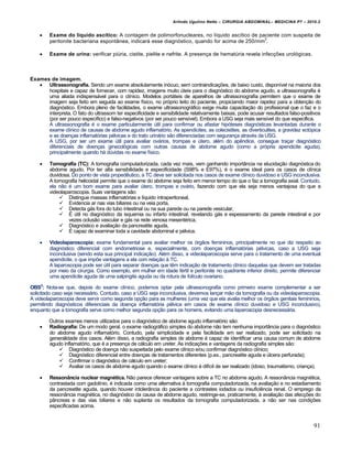 Arlindo Ugulino Netto – CIRURGIA ABDOMINAL– MEDICINA P7 – 2010.2
91
 Exame do líquido ascítico: A contagem de polimorfonucleares, no líquido ascítico de paciente com suspeita de
peritonite bacteriana espontânea, indicará esse diagnóstico, quando for acima de 250/mm
3
.
 Exame de urina: verificar piúria, cistite, pielite e nefrite. A presença de hematúria revela infecções urológicas.
Exames de imagem.
 Ultrassonografia. Sendo um exame absolutamente inócuo, sem contraindicações, de baixo custo, disponível na maioria dos
hospitais e capaz de fornecer, com rapidez, imagens muito úteis para o diagnóstico do abdome agudo, a ultrassonografia é
uma aliada indispensável para o clínico. Modelos portáteis de aparelhos de ultrassonografia permitem que o exame de
imagem seja feito em seguida ao exame físico, no próprio leito do paciente, propiciando maior rapidez para a obtenção do
diagnóstico. Embora pleno de facilidades, o exame ultrassonográfico exige muita capacitação do profissional que o faz e o
interpreta. O fato do ultrassom ter especificidade e sensibilidade relativamente baixas, pode acusar resultados falso-positivos
(por ser pouco específico) e falso-negativos (por ser pouco sensível). Embora a USG seja mais sensível do que específica.
A ultrassonografia é o exame particularmente útil para confirmar ou afastar hipóteses diagnósticas levantadas durante o
exame clínico de causas de abdome agudo inflamatório. As apendicites, as colecistites, as diverticulites, a gravidez ectópica
e as doenças inflamatórias pélvicas e do trato urinário são diferenciadas com segurança através da USG.
A USG, por ser um exame útil para avaliar ovários, trompas e útero, além do apêndice, consegue traçar diagnóstico
diferenciais de doenças ginecológicas com outras causas de abdome agudo (como a própria apendicite aguda),
principalmente quando há dúvidas no exame físico.
 Tomografia (TC): A tomografia computadorizada, cada vez mais, vem ganhando importância na elucidação diagnóstica do
abdome agudo. Por ter alta sensibilidade e especificidade (S98% e E97%), é o exame ideal para os casos de clínica
duvidosa. Do ponto de vista propedêutico, a TC deve ser solicitada nos casos de exame clínico duvidoso e USG inconclusiva.
A tomografia helicoidal permite que o exame do abdome seja feito em menor tempo do que o faz a tomografia axial. Contudo,
ela não é um bom exame para avaliar útero, trompas e ovário, fazendo com que ela seja menos vantajosa do que a
videolaparoscopia. Suas vantagens são:
 Distingue massas inflamatórias e líquido intraperitoneal,
 Evidencia ar nas vias biliares ou na veia porta,
 Detecta gás fora do tubo intestinal ou na sua parede ou na parede vesicular,
 É útil no diagnóstico da isquemia ou infarto intestinal, revelando gás e espessamento da parede intestinal e por
vezes oclusão vascular e gás na rede venosa mesentérica,
 Diagnóstico e avaliação da pancreatite aguda,
 É capaz de examinar toda a cavidade abdominal e pélvica.
 Videolaparoscopia: exame fundamental para avaliar melhor os órgãos femininos, principalmente no que diz respeito ao
diagnóstico diferencial com endometriose e, especialmente, com doenças inflamatórias pélvicas, caso a USG seja
inconclusiva (sendo esta sua principal indicação). Além disso, a videolaparoscopia serve para o tratamento de uma eventual
apendicite, o que impõe vantagens a ela com relação à TC.
A laparoscopia pode ser útil para separar doenças que têm indicação de tratamento clínico daquelas que devem ser tratadas
por meio da cirurgia. Como exemplo, em mulher em idade fértil e peritonite no quadrante inferior direito, permite diferenciar
uma apendicite aguda de uma salpingite aguda ou da rotura de folículo ovariano.
OBS3
: Nota-se que, depois do exame clínico, podemos optar pela ultrassonografia como primeiro exame complementar a ser
solicitado caso seja necessário. Contudo, caso a USG seja inconclusiva, devemos lançar mão da tomografia ou da videolaparoscopia.
A videolaparoscopia deve servir como segunda opção para as mulheres (uma vez que ela avalia melhor os órgãos genitais femininos,
permitindo diagnósticos diferenciais da doença inflamatória pélvica em casos de exame clínico duvidoso e USG inconclusivo),
enquanto que a tomografia serve como melhor segunda opção para os homens, evitando uma laparoscopia desnecessária.
Outros exames menos utilizados para o diagnóstico de abdome agudo inflamatório são:
 Radiografia: De um modo geral, o exame radiográfico simples do abdome não tem nenhuma importância para o diagnóstico
do abdome agudo inflamatório. Contudo, pela simplicidade e pela facilidade em ser realizado, pode ser solicitado na
generalidade dos casos. Além disso, a radiografia simples de abdome é capaz de identificar uma causa comum de abdome
agudo inflamatório, que é a presença de cálculo em ureter. As indicações e vantagens da radiografia simples são:
 Diagnóstico de doença não suspeitada pelo exame clínico e/ou confirmar diagnóstico clínico;
 Diagnóstico diferencial entre doenças de tratamentos diferentes (p.ex., pancreatite aguda e úlcera perfurada);
 Confirmar o diagnóstico de cálculo em ureter;
 Avaliar os casos de abdome agudo quando o exame clínico é difícil de ser realizado (idoso, traumatismo, criança).
 Ressonância nuclear magnética. Não parece oferecer vantagens sobre a TC no abdome agudo. A ressonância magnética,
contrastada com gadolínio, é indicada como uma alternativa à tomografia computadorizada, na avaliação e no estadiamento
da pancreatite aguda, quando houver intolerância do paciente a contrastes iodados ou insuficiência renal. O emprego da
ressonância magnética, no diagnóstico da causa de abdome agudo, restringe-se, praticamente, à avaliação das afecções do
pâncreas e das vias biliares e não suplanta os resultados da tomografia computadorizada, a não ser nas condições
especificadas acima.
 