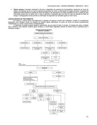 Arlindo Ugulino Netto – CIRURGIA ABDOMINAL– MEDICINA P7 – 2010.2
92
 Outros exames. A lavagem peritoneal ‚ Štil para o diagn‡stico da presen€a de hemoperitŒnio, decorrente de rotura de
‡rg•os, da presen€a de pus ou outros materiais provenientes de rotura ou perfura€‰es de ‡rg•os tubulares. A laparotomia
exploradora est† indicada na suspeita de rotura de ‡rg•os ou de aneurisma e em outras condi€‰es em que o retardo de uma
interven€•o poder† pŒr em grave risco a vida do paciente. A cistografia deve ser feita em caso de suspeita de les•o de
bexiga. A colangiografia venosa permite a confirma€•o do diagn‡stico de colecistite aguda em at‚ 2 horas.
LINHAS GERAIS DE TRATAMENTO
Em resumo, o exame cl„nico (principalmente a palpa€•o do abdome, quando bem realizada), consiste no procedimento
diagn‡stico mais fidedigno diante da suspeita de abdome agudo inflamat‡rio, ao ponto de tornar os demais procedimentos
insignificantes ou, de fato, meros exames “complementares”.
O tratamento do abdome agudo depende, logicamente, da sua causa de base. A cirurgia, na maioria dos casos, ‚ elei€•o
(da„ o sinŒnimo muito utilizado: abdome agudo cirŠrgico). A confirma€•o diagn‡stica atrav‚s do exame cl„nico ‚ suficiente para a
indica€•o cirŠrgica.
 