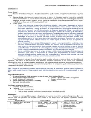 Arlindo Ugulino Netto – CIRURGIA ABDOMINAL– MEDICINA P7 – 2010.2
94
DIAGNÓSTICO
Exame clínico.
O exame clínico é essencial para o diagnóstico do abdome agudo vascular, principalmente através dos seguintes
pontos:
 História clínica: nela, devemos procurar reconhecer os fatores de risco para isquemia mesentérica aguda (já
listados anteriormente) ou para as demais causas de abdome agudo isquêmico. De um modo geral, devemos
questionar a idade (idosos), presença de dor intensa e mal-definida, antecedentes pessoais (infarto agudo,
insuficiência cardíaca, uso de ACO, cardiopata crônico).
 Exame físico:
o Exame físico abdominal: o exame físico do abdome, isolado, é pobre para o diagnóstico de abdome
agudo isquêmico (diferentemente do abdome agudo inflamatório, onde a clínica é soberana), tendo
pouco valor diagnóstico. Contudo, a presença de uma história clínica recheada de fatores de risco e
relato de dor intensa e mal-definida associados à distensão abdominal difusa à inspeção (sinal
completamente diferente do encontrado na apendicite aguda, protótipo do abdome agudo inflamatório),
sugere o diagnóstico clínico de abdome agudo isquêmico em estágio avançado (80 a 90% dos pacientes
já se apresentam com necrose intestinal). Além da distensão abdominal, é evidente o timpanismo
aumentado à percussão do abdome. Se estes aspectos do exame físico estiverem isolados, sem
associação aos fatores de risco, talvez não tenham tanto valor semiológico. Caso contrário, isto é, caso
haja a associação destes achados físicos a uma história repleta de fatores de risco, o diagnóstico é
bastante sugestivo.
o Exame físico geral: alguns sinais sistêmicos podem sugerir a presença de abdome agudo isquêmico,
tais como: hipotensão arterial, taquicardia, dispneia, etc. Portanto, sinais de sepse e/ou de choque são
muito comuns na vigência do abdome agudo vascular, mas que raramente acontece no caso de abdome
agudo inflamatório ou obstrutivo. De um modo geral, a avaliação destes sinais sistêmicos sugestivos de
choque é imprescindível para estabelecer o diagnóstico clínico de abdome agudo vascular.
o Exame proctológico: a presença de sangue ao toque retal é praticamente patognomônico de isquemia
mesentérica (ver OBS
4
). O sangramento é causado pelo desprendimento de mucosa intestinal
decorrente da lesão vascular a este órgão. Em curtas palavras, o abdome agudo vascular é a única
modalidade de abdome agudo que apresenta sangue ao toque retal.
Personificando um exemplo clínico de abdome agudo vascular teríamos um paciente idoso, com dor abdominal
importante, mas difusa e mal-localizada, com distensão abdominal importante e, ao avaliar seus parâmetros
hidrodinâmicos, todos se mostram alterados. Muitas vezes, este paciente pode se apresentar em choque hipovolêmico.
Portanto, o choque que acontece precocemente na importância de um abdome agudo estabelece, praticamente,
o diagnóstico de abdome agudo vascular.
OBS4
: Do ponto de vista diagnóstico, se fosse possível destacar dois pontos do exame físico essenciais para o diagnóstico do
abdome agudo vascular, teríamos: (1) a presença de sinais sistêmicos sugestivos de choque; e (2) presença de sangue no toque
retal.
Diagnóstico laboratorial.
Os exames laboratoriais só são necessários em caso de exame clínico duvidoso. São eles:
 Hemograma (leucositose, hematócrito)
 Amilase sérica (em 50% dos casos)
 Acidose metabólica (achado precoce e constante)
 Enzimas de destruição tecidual
 Eletrólitos e glicemia (não contribui no diagnóstico)
 Dosagem de fosfato sérico
 Dímero-D
Radiografia simples de abdome.
 Fase inicial: diagnóstico de exclusão.
 Fase tardia:
 Distensão e edema de alças
 Presença de gás na parede intestinal, em ramos da v. porta e na cavidade peritonial
Arteriografia.
Consiste no exame padrão-ouro para o diagnóstico da isquemia mesentérica aguda na fase precoce. Deve ser
indicada para todo paciente com suspeita clínica antes da LE. Cada causa de isquemia apresenta achados
característicos:
Embolia arterial Trombose arterial Isquemia não-oclusiva
 Oclusão da AMS e seus ramos
 Colateral pobre
 Porção inicial da artéria
mesentérica superior cheia de
contraste
 Tromboêmbolos
 Tronco e ramos da artéria
mesentérica superior normais
 Múltiplas estenoses
 Oclusões segmentares
 Espasmo difuso
 