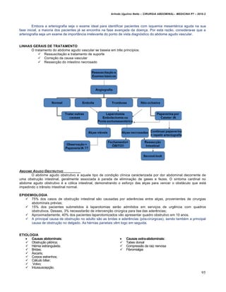 Arlindo Ugulino Netto – CIRURGIA ABDOMINAL– MEDICINA P7 – 2010.2
95
Embora a arteriografia seja o exame ideal para identificar pacientes com isquemia mesentérica aguda na sua
fase inicial, a maioria dos pacientes já se encontra na fase avançada da doença. Por esta razão, considera-se que a
arteriografia seja um exame de importância irrelevante do ponto de vista diagnóstico do abdome agudo vascular.
LINHAS GERAIS DE TRATAMENTO
O tratamento do abdome agudo vascular se baseia em três princípios:
 Ressuscitação e tratamento de suporte
 Correção da causa vascular
 Ressecção do intestino necrosado
ABDOME AGUDO OBSTRUTIVO
O abdome agudo obstrutivo é aquele tipo de condição clínica caracterizada por dor abdominal decorrente de
uma obstrução intestinal, geralmente associada à parada de eliminação de gases e fezes. O sintoma cardinal no
abdome agudo obstrutivo é a cólica intestinal, demonstrando o esforço das alças para vencer o obstáculo que está
impedindo o trânsito intestinal normal.
EPIDEMIOLOGIA
 75% dos casos de obstrução intestinal são causadas por aderências entre alças, provenientes de cirurgias
abdominais prévias;
 15% dos pacientes submetidos à laparotomias serão admitidos em serviços de urgência com quadros
obstrutivos. Desses, 3% necessitarão de intervenção cirúrgica para lise das aderências;
 Aproximadamente, 40% dos pacientes laparotomizados vão apresentar quadro obstrutivo em 10 anos.
 A principal causa de obstrução no adulto são as bridas e aderências (pós-cirúrgicas), sendo também a principal
causa de obstrução no delgado. As hérnias parietais vêm logo em seguida.
ETIOLOGIA
 Causas abdominais:  Causas extra-abdominais:
 Obstrução pilórica;
 Hérnia estrangulada;
 Bridas;
 Áscaris;
 Corpos estranhos;
 Cálculo biliar;
 Volvo;
 Intussuscepção.
 Tabes dorsal
 Compressão da raiz nervosa
 Fibromialgia
 