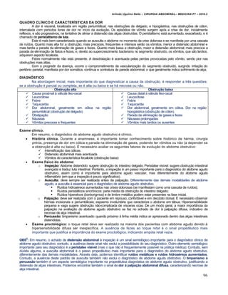 Arlindo Ugulino Netto – CIRURGIA ABDOMINAL– MEDICINA P7 – 2010.2
96
QUADRO CLÍNICO E CARACTERÍSTICAS DA DOR
A dor é visceral, localizada em região periumbilical, nas obstruções de delgado, e hipogástrica, nas obstruções de cólon,
intercalada com períodos livres de dor no início da evolução. Os episódios de vômito surgem após a crise de dor, inicialmente
reflexos, e são progressivos, na tentativa de aliviar a distensão das alças obstruídas. O peristaltismo está aumentado, exacerbado, e é
chamado de peristaltismo de luta.
Este é mais bem caracterizado quando se ausculta o abdome no momento da crise dolorosa e se manifesta por uma cascata
de ruídos. Quanto mais alta for a obstrução, mais precoces, frequentes e intensos serão os vômitos, menor a distensão abdominal e
mais tardia a parada da eliminação de gases e fezes. Quanto mais baixa a obstrução, maior a distensão abdominal, mais precoce a
parada de eliminação de flatos e fezes, e, devido ao supercrescimento bacteriano no segmento obstruído, os vômitos, que são tardios,
adquirem aspecto fecaloide.
Febre normalmente não está presente. A desidratação é acentuada pelas perdas provocadas pelo vômito, sendo pior nas
obstruções mais altas.
Com o progredir da doença, ocorre o comprometimento da vascularização do segmento obstruído, surgindo irritação do
peritônio parietal, manifesta por dor somática, contínua e contratura da parede abdominal, o que geralmente indica sofrimentode alça.
DIAGNÓSTICO
Na abordagem inicial, mais importante do que diagnosticar a causa da obstrução, é responder a três questões:
se a obstrução é parcial ou completa, se é alta ou baixa e se há necrose ou não.
Obstrução alta Obstrução baixa
 Causa proximal à válvula íleo-cecal
 Leucocitose
 Febre
 Taquicardia
 Dor abdominal, geralmente em cólica na região
periumbilical (obstrução de delgado)
 Obstipação
 Náuseas
 Vômitos precoces e frequentes
 Causa distal à válvula íleo-cecal
 Leucocitose
 Febre
 Taquicardia
 Dor abdominal, geralmente em cólica. Dor na região
hipogástrica (obstrução de cólon).
 Parada de eliminação de gases e fezes
 Náuseas prolongadas
 Vômitos mais tardios ou ausentes
Exame clínico.
Em resumo, o diagnóstico do abdome agudo obstrutivo é clínico.
 História clínica. Durante a anamnese, é importante tomar conhecimento sobre histórico de hérnia, cirurgia
prévia, presença de dor em cólica e parada na eliminação de gases, podendo ter vômitos ou não (a depender se
a obstrução é alta ou baixa). É necessário avaliar os seguintes fatores de evolução do abdome obstrutivo:
 Intensificação das cólicas
 Distensão abdominal mais acentuada
 Vômitos de característica fecaloide (obstrução baixa)
 Exame físico do abdome:
o Inspeção: Abdome distendido: sugere obstrução do intestino delgado; Peristalse visível: sugere obstrução intestinal
avançada e traduz luta intestinal. Portanto, a inspeção é um passo importante para o diagnóstico do abdome agudo
obstrutivo, assim como é importante para abdome agudo vascular, mas diferentemente do abdome agudo
inflamatório (em que a inspeção é pouco significativa).
o Ausculta: deve sempre ser realizada antes da palpação. Diferentemente das demais modalidades de abdome
agudo, a ausculta é essencial para o diagnóstico de abdome agudo obstrutivo.
 Ruídos hidroaéreos aumentados nas crises dolorosas (se manifestam como uma cascata de ruídos);
 Ruídos peristálticos sincrônicos: parte média da obstrução do intestino delgado;
 Ruídos hiperativos (borborigmos) e de timbre metálico podem estar presentes na fase inicial.
o Palpação: deve ser realizada com o paciente em repouso, confortável e em decúbito dorsal. É necessário observar
hérnias incisionais e periumbilicais; espasmo involuntário que caracteriza o abdome em tábua; Hipersensibilidade
pequena e vaga sugere obstrução não-complicada de vísceras ocas. De um modo geral, a maior importância da
palpação na avaliação do abdome agudo obstrutivo se faz no achado de dor à palpação difusa, indicativo de
necrose de alça intestinal.
o Percussão: timpanismo acentuado: quando próximo à linha média indica ar aprisionado dentro das alças intestinais
distendidas.
 Exame proctológico: o toque retal deve ser realizado na maioria dos pacientes com abdome agudo devido à
hipersensibilidade difusa ser inespecífica. A ausência de fezes ao toque retal é o sinal propedêutico mais
importante que justifica a importância do exame proctológico, indicando ampola retal vazia.
OBS5
: Em resumo, o achado de distensão abdominal à inspeção é um sinal semiológico importante para o diagnóstico clínico de
abdome agudo obstrutivo; contudo, a ausência deste sinal não exclui a possibilidade do seu diagnóstico. Outro elemento semiológico
importante para seu diagnóstico é a peristalse visível (mas o que não é frequentemente possível na prática médica). Contudo, sem
dúvida alguma, a ausculta abdominal é o passo propedêutico mais importante para o diagnóstico do abdome agudo obstrutivo,
diferentemente das demais modalidades. Através dela, podemos identificar ruídos metálicos e ruídos hidroaéreos aumentados.
Contudo, a ausência deste padrão de ausculta também não exclui o diagnóstico de abdome agudo obstrutivo. O timpanismo à
percussão também é um aspecto semiológico importante na propedêutica diagnóstica do abdome agudo obstrutivo, justificando a
distensão de alças intestinais. Podemos encontrar também o sinal de dor à palpação abdominal difusa, caracterizando necrose de
alça intestinal.
 