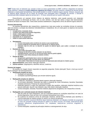 Arlindo Ugulino Netto – CIRURGIA ABDOMINAL– MEDICINA P7 – 2010.2
97
OBS6
: Existe mais um elemento que, somado a todos os outros apresentados na OBS5
, confirma o diagn‡stico de abdome
agudo obstrutivo: presen€a de sinais sistêmicos sugestivos de choque, que pode confirmar a presen€a de necrose de al€a
intestinal e a repercuss•o hemodin…mica. Este achado tamb‚m ‚ comum no abdome agudo vascular. Contudo, enquanto que
no abdome agudo obstrutivo h† um tempo de evolu€•o mais prolongado para a instala€•o da necrose, o vascular ‚
caracterizado pela instala€•o r†pida da necrose (de 6 – 12 horas, evoluindo para um quadro mais grave).
Personificando um exemplo cl„nico cl†ssico de abdome obstrutivo, seria aquele paciente com distens•o
abdominal, parada na elimina€•o de fezes, com ou sem vŒmitos, com dor tipo c‡lica e toque retal demonstrando
ausƒncia de fezes na ampola retal. Todos estes achados estabelecem o diagn‡stico cl„nico de abdome agudo obstrutivo.
Exames laboratoriais.
Os exames laboratoriais s•o inespec„ficos, prestando-se mais para avaliar as condi€‰es cl„nicas do paciente,
al‚m de orientar a corre€•o dos distŠrbios hidroeletrol„ticos e metab‡licos. De um modo geral, os objetivos dos exames
laboratoriais s•o:
 Complementar a impress•o cl„nica;
 Contribuir para determinada hip‡tese diagn‡stica;
 Avaliar o estado geral do doente;
 Caracterizar a existƒncia de infec€•o;
 Intensidade de um sangramento;
 Refletir as repercuss‰es sistƒmicas.
 Hemograma:
 Fornece informa€‰es sobre ocorrƒncia de anemia e suas caracter„sticas;
 Fornece evidƒncias da gravidade atual ou potencial de um abdome agudo;
 Solicitado mais de uma vez, no decorrer do quadro de abdome agudo, para avaliar a evolu€•o do processo
patol‡gico.
 Exames de urina:
 Pode revelar informa€‰es Šteis;
 Presen€a de bilirrubina: processo obstrutivo de vias biliares;
 Hiperbilirrubinemia: urina com cor de ch† que produz espuma quando agitada;
 HematŠria: pode indicar presen€a de c†lculos urin†rios.
 Exame de fezes:
 Sangramento gastrintestinal n•o ‚ comum em abdome agudo;
 Exame de sangue oculto nas fezes devem ser realizados;
 Teste positivo: indica les•o de mucosa que pode ser respons†vel pela obstru€•o do intestino grosso.
 Hiperamilasemia: pode indicar obstru€•o intestinal;
 Outros exames: coagulograma, eletr‡litos s‚ricos, creatinina;
Exames de imagem.
Os exames de imagem devem responder as seguintes perguntas: Existe obstru€•o? Qual o n„vel que ocorre?
Qual a etiologia? H† estrangulamento?
 Radiografia simples do tórax:
 Avalia€•o pr‚-operat‡ria;
 Condi€‰es supradiafragm†ticas que simulam abdome agudo.
 Radiografia simples do abdome:
 Incidƒncias: Ortost†tica e decŠbito lateral sugerem obstru€•o intestinal;
 As principais altera€‰es: Distens•o das al€as e presen€a de n„veis hidroa‚reos; Aerobilia; Opacidade;
Cole€‰es abscessos; Presen€a de corpos estranhos.
 Distens•o gasosa ‚ a regra nas obstru€‰es e sugere „leo paral„tico, obstru€•o intestinal mec…nica e/ou
pseudo-obstru€•o. Quanto mais dilatada a al€a mais distal a obstru€•o intestinal;
 Contra-indica€‰es: Gr†vidas; Pacientes Inst†veis (laparotomia obrigat‡ria); Dor inespec„fica e branda.
 Radiografia com contraste (exame de trânsito intestinal):
 N•o faz parte da rotina diagn‡stica, pois s‡ ‚ solicitado apenas em condi€‰es espec„ficas: em caso de
dŠvida diagn‡stica. Deve ser feito com contraste hidrossolŠvel (com iodo).
 Na ausƒncia de evidencia cl„nica de perfura€•o intestinal, solicitar Enema Baritado para identificar o
n„vel de obstru€•o do intestino grosso ou reduzir um v‡lvulo de sigmoide.
 Tr…nsito intestinal: ‚ poss„vel identificar al€as intestinais dilatadas, com dilui€•o e lentid•o da progress•o
do meio de contraste mudan€a abrupta do calibre e do relevo mucoso. Em bridas, observam-se al€as
regulares afilando-se progressivamente; Em neoplasias, observam-se contornos irregulares e
assim‚tricos.
 Contra-indica€‰es: suspeita de perfura€•o intestina e estrangulamento de al€a.
 