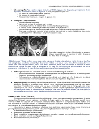 Arlindo Ugulino Netto – CIRURGIA ABDOMINAL– MEDICINA P7 – 2010.2
99
 Ultrassonografia: Para o abdome agudo obstrutivo, a USG tem pouco valor diagn‡stico, principalmente devido
‹ presen€a abundante de g†s na via digestiva. As suas principais indica€‰es s•o:
 Na obstru€•o intestinal sem grande distens•o;
 Na suspeita de invagina€•o intestinal;
 Pode contribuir mostrando a imagem de “pseudo-rim”.
 Tomografia Computadorizada:
 Melhor qualidade diagn‡stica;
 Aprimorada com uso de contraste oral e venoso;
 Avalia€•o panor…mica de toda cavidade abdominal (outros diagn‡sticos);
 ˆ um bom exame para avalia€•o de estrangulamento de al€a (ver OBS
9
);
 Util na diferencia€•o de oclus•o mec…nica e „leo paral„tico (dilata€•o de al€as sem despropor€•o).
 Diferen€a em obstru€•o mec…nica e „leo paral„tico: Na mec…nica h† maior dilata€•o de al€as, maior
evidƒncia de n„veis hidroa‚reos, e “empilhamento de moedas”.
Obstru€•o intestinal por bridas: (A) distens•o de al€as do
delgado (setas); (B) zona de transi€•o de calibre de al€a de
„leo distal (local da obstru€•o).
OBS
9
: Embora a TC seja um bom exame para avaliar a presen€a de al€a estrangulada, a melhor forma de identificar
esta situa€•o (que caracteriza uma condi€•o de urgƒncia m‚dica) ‚, de fato, o exame f„sico. Por meio dele, devemos
atentar para uma palpa€•o dolorosa difusa com defesa abdominal, toque retal com sangue e presen€a de sinais
sistƒmicos de choque. Por esta raz•o, a requisi€•o de TC para fins diagn‡sticos de estrangulamento de al€a ‚
praticamente invi†vel diante da import…ncia propedƒutica do exame f„sico nestas situa€‰es.
 Endoscopia. Quase nunca ‚ solicitada para um paciente com abdome agudo obstrutivo.
o Proctossigmoidoscopia: indicada em qualquer paciente com suspeita de obstru€•o do intestino grosso,
fezes com sangue macrosc‡pico e massa retal;
o Colonoscopia: na verdade, s‡ possui uma import…ncia: pode reduzir um volvo de sigmoide atrav‚s de
descompress•o mec…nica terapƒutica. N•o tem, contudo, import…ncia diagn‡stica.
 Videolaparoscopia. Inicialmente, h† indica€•o de laparotomia formal em pacientes com obstru€•o intestinal por
aderƒncia. Contudo os cirurgi‰es devem adquirir novas habilidades laparosc‡picas para lidar com essas
condi€‰es intra-abdominais agudas, uma vez que a distens•o de al€as limita a manipula€•o das pin€as
laparosc‡picas, sob o risco de aumentar a morbidade do paciente por perfura€•o de al€a. A principal import…ncia
da videolaparoscopia ‚ a possibilidade de diferenciar uma obstru€•o intestinal simples de uma obstru€•o
estrangulada, permitindo um melhor planejamento do tipo cirŠrgico a ser feito.
LINHAS GERAIS DE TRATAMENTO
O tratamento do abdome agudo obstrutivo inicialmente ‚ cl„nico, com descompress•o g†strica atrav‚s de sonda
nasog†strica, hidrata€•o venosa vigorosa e antibi‡tico de largo espectro. Nos casos de obstru€•o parcial, ocorre
melhora em 75% dos casos em 24h apenas com tratamento cl„nico, indicando-se cirurgia se n•o ocorrer melhora ap‡s
48h. Nos casos de obstru€•o completa, o tratamento cl„nico prepara o paciente para a cirurgia, que deve ser imediata,
principalmente se h† sinais de estrangulamento de al€a.
Independente do grau de obstru€•o, o achado de sinais sistƒmicos sugestivos de choque indica, fortemente, a
presen€a de necrose de al€a intestinal, sendo esta uma indica€•o absoluta de interven€•o cirŠrgica.
As medidas de controle pr‚-operat‡rio s•o:
 Analg‚sicos parenterais para al„vio da dor
 Sonda nasog†strica em pacientes prov†veis de serem operados e naquele com hematƒmese ou vŒmito copioso.
 Sonda urin†ria em paciente com hipoperfus•o sistƒmica
 Autoriza€•o informada para opera€•o
 