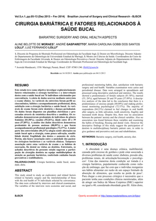Vol.5,n.1.,pp.05-13 (Dez 2013 – Fev 2014) Brazilian Journal of Surgery and Clinical Research - BJSCR
BJSCR Openly accessible at http://www.mastereditora.com.br/bjscr
CIRURGIA BARIÁTRICA E FATORES RELACIONADOS À
SAÚDE BUCAL
BARIATRIC SURGERY AND ORAL HEALTH ASPECTS
ALINE BELOTTE DE MORAES1, ANDRÉ GASPARETTO2, MARIA CAROLINA GOBBI DOS SANTOS
LOLLI3, LUIZ FERNANDO LOLLI4*
1. Discente do Programa de Mestrado Profissional em Odontologia da Faculdade Ingá; 2. Doutor em Microbiologia. Docente Adjunto
do Departamento de Odontologia da Universidade Estadual de Maringá; 3. Mestre em Ciências da Saúde. Coordenadora do Curso de
Enfermagem da Faculdade Alvorada; 4. Doutor em Odontologia Preventiva e Social. Docente Adjunto do Departamento de Odonto-
logia da Universidade Estadual de Maringá. Coordenador do Mestrado Profissional em Odontologia da Faculdade Ingá.
* Avenida Mandacarú, 1550. Maringá, Paraná, Brasil. CEP: 87083-240. lflolli2@uem.br
Recebido em 16/10/2013. Aceito para publicação em 04/11/2013
RESUMO
Este estudo teve como objetivo investigar exploratoriamente
fatores relacionados à cirurgia bariátrica e a inter-relação
destes com a saúde bucal em 76 indivíduos selecionados por
conveniência. A coleta de dados ocorreu mediante entrevista
e exame clínico. As variáveis da entrevista foram perfil so-
cioeconômico, hábitos e acompanhamento profissional, dieta,
satisfação com a cirurgia bariátrica e saúde bucal. As vari-
áveis de exame foram cárie dentária e doença periodontal.
Os dados foram dispostos em planilhas eletrônicas e pro-
cessadas através de estatística descritiva e analítica. Os re-
sultados demonstraram predomínio de indivíduos do gênero
feminino (81,58%), casados (55,26%), idade entre 20 e 39
anos (57,89%). A análise dos dados descritivos demonstrou
predomínio de pessoas ansiosas (88,09%) e que fazem
acompanhamento profissional psicológico (72,37%). A maior
parte dos entrevistados (84,21%) alegou sentir alterações na
saúde bucal após a cirurgia, como pouca salivação, sensibi-
lidade dental, fragilidade dos dentes e aumento de cárie.
Porém, não houve associação entre a ansiedade dos pacien-
tes cirúrgicos bariátricos e as variáveis clínicas. Tampouco
associação entre estas variáveis de exame e os hábitos de
escovação, fio dental ou visitas ao dentista. Entretanto, os
achados descritivos do presente estudo sugerem a partici-
pação do cirurgião dentista na equipe multidisciplinar de
atenção ao paciente bariátrico, conferindo cuidados bucais
preventivos e reabilitadores.
PALAVRAS-CHAVE: Cirurgia bariátrica, saúde bucal, ansie-
dade, dieta.
ABSTRACT
This study aimed to study an exploratory and related factors
related to bariatric surgery and the interrelationship of these
with the oral health of 76 individuals selected by convenience.
The data were collected by interview and clinical examination.
The variables of the interview were economic and social, and
professional monitoring habits, diet, satisfaction with bariatric
surgery and oral health. Variables examination were caries and
periodontal disease. Data were arranged in spreadsheets and
processed using descriptive analytical and statistics. The results
showed a predominance of female subjects (81.58%), married
(55, 26%), aged between 20 and 39 years (57.89%). A descrip-
tive analysis of the data led to the conclusion that there is a
predominance of anxious people (88.09%) and making profes-
sional monitoring psychological (72.37%). The majority of
respondents (84.21%) claimed to feel changes in oral health
after surgery, as little salivation, tooth sensitivity, fragility and
increased tooth decay. Despite this, there was no association
between the patients' anxiety and the clinical variables. Also no
association was found between these variables and examining
the habits of brushing, flossing and dental visits. However the
descriptive findings of this study suggest the participation of
dentists in multidisciplinary bariatric patient care, in order to
give guidance and preventive oral care and rehabilitation.
KEYWORDS: Bariatric surgery, oral health, anxiety, diet.
1. INTRODUÇÃO
A obesidade é uma doença crônica, multifatorial,
causada pelo excesso de gordura e pode estar associada a
diversos problemas de saúde como: diabetes, pressão alta,
problemas renais, de articulação/locomoção e psicológi-
cos1
. Uma das maneiras desta condição ser tratada é a
cirurgia bariátrica, popularmente conhecida como redu-
ção de estômago, que faz com que o indivíduo reorganize
seu hábito alimentar em razão de um espaço limitado de
absorção de alimentos, que resulta na perda de peso2
.
Para chegar a este processo cirúrgico é necessário que o
paciente tenha suas condições clínicas monitoradas, além
de atingir um Índice de Massa Corpórea (IMC) superior
ou igual a 40, considerada obesidade grau III. Além disto,
 