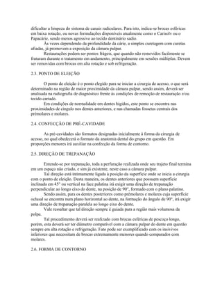 dificultar a limpeza do sistema de canais radiculares. Para isto, indica-se brocas esféricas 
em baixa rotação, ou novas formulações disponíveis atualmente como o Carisolv ou o 
Papacárie, sendo menos agressivo ao tecido dentinário sadio. 
Às vezes dependendo da profundidade da cárie, a simples curetagem com curetas 
afiadas, já promovem a exposição da câmara pulpar. 
Restaurações podem ser pontos frágeis, que quando não removidos facilmente se 
fraturam durante o tratamento em andamento, principalmente em sessões múltiplas. Devem 
ser removidas com brocas em alta rotação e sob refrigeração. 
2.3. PONTO DE ELEIÇÃO 
O ponto de eleição é o ponto elegido para se iniciar a cirurgia de acesso, o que será 
determinado na região de maior proximidade da câmara pulpar, sendo assim, deverá ser 
analisada na radiografia de diagnóstico frente às condições de remoção de restauração e/ou 
tecido cariado. 
Em condições de normalidade em dentes hígidos, este ponto se encontra nas 
proximidades de cíngulo nos dentes anteriores, e nas chamadas fossetas centrais dos 
prémolares e molares. 
2.4. CONFECÇÃO DE PRÉ-CAVIDADE 
As pré-cavidades são formatos designadas inicialmente à forma da cirurgia de 
acesso, no qual obedecerá o formato da anatomia dental do grupo em questão. Em 
proporções menores irá auxiliar na confecção da forma de contorno. 
2.5. DIREÇÃO DE TREPANAÇÃO 
Entende-se por trepanação, toda a perfuração realizada onde seu trajeto final termina 
em um espaço não criado, e sim já existente, neste caso a câmara pulpar. 
Tal direção está intimamente ligada à posição da superfície onde se inicia a cirurgia 
com o ponto de eleição. Desta maneira, os dentes anteriores que possuem superfície 
inclinada em 45° ou vertical na face palatina irá exigir uma direção de trepanação 
perpendicular ao longo eixo do dente, na posição de 90°, formado com o plano palatino. 
Sendo assim, para os dentes posteriores como prémolares e molares cuja superfície 
oclusal se encontra num plano horizontal ao dente, na formação do ângulo de 90°, irá exigir 
uma direção de trepanação paralela ao longo eixo do dente. 
Vale ressaltar que tal direção sempre é guiada para a região mais volumosa da 
polpa. 
Tal procedimento deverá ser realizado com brocas esféricas de pescoço longo, 
porém, esta deverá ser ter diâmetro compatível com a câmara pulpar do dente em questão 
sempre em alta rotação e refrigeração. Fato pode ser exemplificado com os insivivos 
inferiores que necessitam de brocas extremamente menores quando comparados com 
molares. 
2.6. FORMA DE CONTORNO 
 