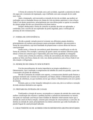 A forma de contorno foi iniciada com a pré-cavidade, seguindo a anatomia do dente 
ela segue até o momento da trepanação, cujo é definido com uma sensação de ter caído 
num vazio. 
Após a trepanação, será necessária a remoção de teto da cavidade, que podem ser 
realizadas com as chamadas brocas em chama de vela em dentes anteriores e com a broca 
Endo-Z em dentes posteriores, principalmente por esta última poder se apoiar no assoalho 
da câmara pulpar devido sua característica de ponta inativa. 
Sempre obedecendo a forma de contorno as paredes deverão ser aplainadas, e 
conferidas com o auxílio de um explorador de ponta angulada, para a verificação de 
presença de teto remanescente. 
2.7. FORMA DE CONVENIÊNCIA 
Devido a grande variação possível existente nos diferentes grupos dentários, 
principalmente em molares que possuem canais principais múltiplos, seja necessária a 
forma de conveniência, cujo tem finalidade de proporcionar o acesso direto da lima ao 
canal principal. 
Sendo assim, a forma de conveniência pode determinar a modificação ou não da 
forma de contorno. Por exemplo, a presença de quatro canais em molares inferiores pode 
alterar a forma de contorno que é trapezoidal, para uma forma quadrada ou retangular. 
Assim como a forma de contorno, a forma de conveniência dos dentes anteriores 
podem ser feita com broca chama de vela e nos dentes posteriores com a broca Endo-Z em 
alta rotação e refrigeração. 
2.8. REMOÇÃO DE ESMALTE SEM SUPORTE 
Um dos procedimentos de muita importância na terapia endodôntica é a 
Odontometria, cujo é realizada o comprimento de trabalho do canal em questão, e para isto 
é necessário um ponto de referência. 
Devido à estruturas de esmalte sem suporte, o remanescente dentário pode fraturas a 
qualquer momento até o termino do tratamento, tal fratura alterar a Odontometria por perda 
de ponto de referência, no que resultaria em ter que refazer a Odontometria com novo ponto 
de eleição. 
Portanto, para se evitar situações indesejáveis como esta, deve-se realizar a remoção 
de toda estrutura dentinária sem suporte. 
2.9. PREPARO DA ENTRADA DE CANAIS 
Finalizando a cirurgia de acesso, recomenda-se o preparo da entrada dos canais para 
melhor visualização dos mesmos e também facilitar a entrada de instrumentos no mesmo. 
Isto pode ser realizado com brocas Gates Glidden de diâmetro relativamente maior que a 
entrada do canal em baixa rotação, somente para remoção de concrescências e cotovelos de 
dentina na entrada do canal, principalmente nos dentes anteriores que estão localizados na 
parede lingual do canal principal radicular. 
3. CARACTERÍSTICAS DE ACORDO COM OS DIFERENTES GRUPOS DENTÁRIOS 
 