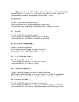 Dependendo do grupo dentário, alguns fatores como forma de contorno e direção de 
trepanação podem se diferenciar devido suas particularidades específicas, sendo assim, 
correlacionaremos um a um em seu estado de normalidade e hígido. 
3.1. INCISIVOS 
Ponto de Eleição: Proximidades do cíngulo. 
Direção de Trepanação: Perpendicular ao longo eixo do dente. 
Forma de Contorno e Pré-cavidade: Triangular com base voltada para incisal. 
3.2. CANINOS 
Ponto de Eleição: Proximidades do cíngulo. 
Direção de Trepanação: Perpendicular ao longo eixo do dente. 
Forma de Contorno e Pré-cavidade: Losangular ou lanceolada. 
3.3. PRÉMOLARES SUPERIORES 
Ponto de Eleição: Fosseta central. 
Direção de Trepanação: Paralelo ao longo eixo do dente. 
Forma de Contorno e Pré-cavidade: Elíptica ou oval. 
3.4. PRÉMOLARES INFERIORES 
Ponto de Eleição: Fosseta central. 
Direção de Trepanação: Paralelo ao longo eixo do dente. 
Forma de Contorno e Pré-cavidade: Circular. 
3.5. MOLARES SUPERIORES 
Ponto de Eleição: Fosseta central (mesial da ponte de esmalte). 
Direção de Trepanação: Paralelo ao longo eixo do dente, em direção ao canal palatino. 
Forma de Contorno e Pré-cavidade: Triangular com base voltada para vestibular. 
3.6. MOLARES INFERIORES 
Ponto de Eleição: Fosseta centra, ligeiramente para mesial. 
Direção de Trepanação: Paralelo ao longo eixo do dente, em direção ao canal distal. 
Forma de Contorno e Pré-cavidade: Trapezoidal com base maior voltada para mesial. 
 