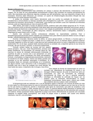 Arlindo Ugulino Netto; Luiz Gustavo Correia; Yuri L. Eloy – CIRURGIA DE CABE•A E PESCO•O – MEDICINA P6 – 2010.1
14
EXAMES DE DIAGN‚STICO
Os exames complementares mais solicitados em cabe•a e pesco•o s‚o laboratoriais, endoscƒpicos e por
imagem. Por se tratar de uma especialidade eminentemente cirŠrgica, eles consistem em exames pr€-operatƒrios de
rotina. S‚o importantes para diferenciar algumas condi•Œes que s‚o semelhantes, mas cujo tratamento cirŠrgico n‚o €
necess‡rio. Devemos saber diferenciar, por exemplo, um quadro de linfadenomegalia secund‡ria infec•‚o das vias
respiratƒrias com outras doen•as linfonodais.
A an‡lise da sorologia, como exame laboratorial, pode nos auxiliar na avalia•‚o de doen•as – como
toxoplasmose e mononucleose ou doen•as causadas pelo citomegalov„rus e pelo HIV – que cursam com um aumento
importante de linfonodos c€rvico-faciais. A tuberculose, outra doen•a que tamb€m cursa com hipertrofia de linfonodos
cervicais, pode ser diagnosticada por meio do exame do PPD.
Al€m destas, para testar a fun•‚o da gl…ndula tireƒide, podemos optar pela an‡lise sangu„nea de T3, T4 livre,
TSH e anticorpos contra os fol„culos tireoidianos. Este Šltimo teste serve para pesquisar altera•Œes auto-imunes, sendo a
tireoidite cr‹nica de Hashimoto a altera•‚o mais comum. Com rela•‚o †s paratireƒides, por sua vez, podemos pesquisar
paratorm‹nio (PTH), concentra•‚o de c‡lcio sangu„nea, calciŠria, densitometria ƒssea e radiografias, avaliando a
integridade da massa ƒssea como um todo.
Quanto aos principais exames endoscƒpicos utilizados na especialidade, podemos frisar a
laringofaringoscopia/cavoscopia (exame realizado com anestesia local, para observar poss„veis lesŒes na boca, laringe e
faringe), videofaringolaringoscopia e a nasofaringolaringoscopia.
Durante a oroscopia, devemos avaliar os l‡bios, os sulcos gengivo-labiais, os frˆnulos, a mucosa jugal e a
bochecha, as faces e margens da l„ngua, o palato duro e o palato mole. Em A, no exemplo abaixo, podemos observar
uma les‚o vegetante no dorso da l„ngua, a qual deve ser bem avaliada para excluir ou impor o diagnƒstico de carcinoma
epidermƒide. Por via de regra, qualquer les‚o ulcerada presente na cavidade oral, a depender apenas do seu tempo de
evolu•‚o, at€ que se prove o contr‡rio, € carcinoma epidermƒide.
Contudo, existem lesŒes da mucosa oral com aspecto
menos grosseiro, mas que, muito frequentemente, evoluem para
lesŒes neopl‡sicas. As leucoplasias, por exemplo (figura B), s‚o
manchas ou placas de colora•‚o esbranqui•ada localizadas na
superf„cie da pele ou mucosa oral e que apresentam um certo
potencial maligno, sendo considerada uma les‚o pr€-neopl‡sica.
Contudo, a leucoplasia, se diagnosticada precocemente, raramente
se transforma em les‚o maligna, mesmo nas lesŒes grandes sem
ulcera•‚o ou se n‚o estiverem associados † eritroplasia. J‡ a
eritroplasia (les‚o de colora•‚o avermelhada), j‡ e considerada,
por alguns autores, como carcinoma in situ. A eritroplasia € uma
condi•‚o mais rara e deve ser avaliada com muita aten•‚o. Na
maior parte dos casos, o tratamento n‚o € cirŠrgico, mas cl„nico.
Com rela•‚o †s formas de dissemina•‚o do tumor na
cavidade oral, dependendo da localiza•‚o do mesmo e da
drenagem linf‡tica regional, ele pode se disseminar tanto por
continuidade (no caso de tumora•Œes da orofaringe,
principalmente da l„ngua, em que o paciente apresenta
odinofagia ou dificuldade de protrus‚o da l„ngua), por via
posterior (para os linfonodos retro-far„ngeos) ou causar
met‡stases contra-laterais. Sendo assim, mesmo que a les‚o
seja unilateral, deve-se e palpar o lado contralateral.
A laringoscopia pode ser realizada com o uso de aparelhos r„gidos ou flex„veis. Um conjunto de lentes (no caso
do tubo r„gido) ou a fibroscopia ƒptica (no caso do instrumento flex„vel) fornece as imagens que, por meio de um foco de
luz frio que ilumina as estruturas, permite a visualiza•‚o pela ƒptica do instrumento, que pode ser acoplada a uma
c…mera de v„deo. A imagem €, ent‚o, lan•ada para um monitor. • poss„vel detectar lesŒes pequenas ou grandes nas
pregas vocais muito facilmente por este exame. A figura abaixo mostra a laringoscopia de dois pacientes que cursavam
com disfonia. Ambos apresentam lesŒes vegetantes na prega vocal direita. Diferentemente do paciente com uma les‚o
vegetante na epiglote (les‚o supra-glƒtica), sem atingir as pregas vocais e, portanto, sem causar uma disfonia
importante, mas sim, uma odinofagia.
 